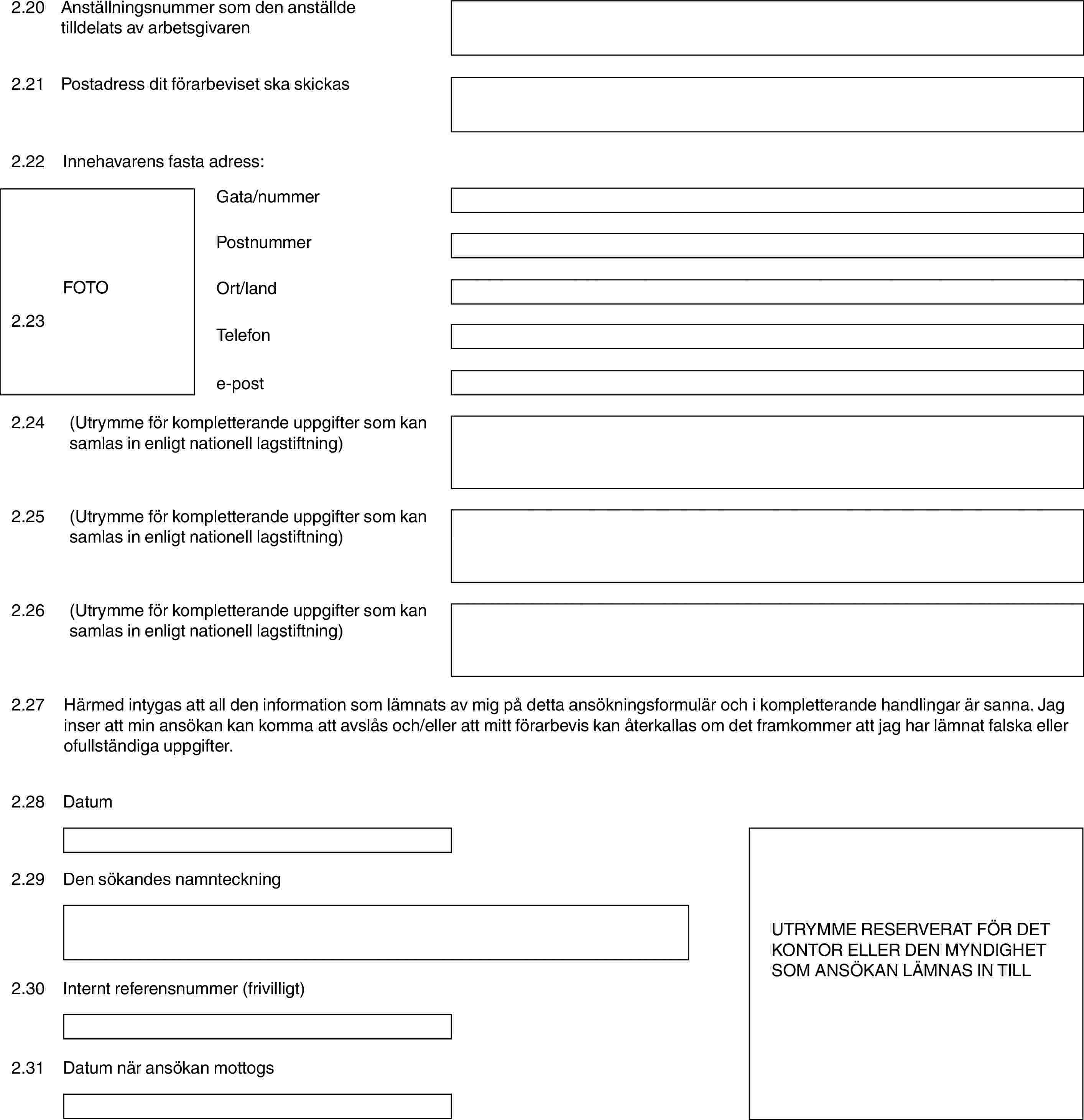 2.20Anställningsnummer som den anställde tilldelats av arbetsgivaren2.21Postadress dit förarbeviset ska skickas2.22Innehavarens fasta adress:FOTO2.23Gata/nummerPostnummerOrt/landTelefone-post2.24(Utrymme för kompletterande uppgifter som kan samlas in enligt nationell lagstiftning)2.25(Utrymme för kompletterande uppgifter som kan samlas in enligt nationell lagstiftning)2.26(Utrymme för kompletterande uppgifter som kan samlas in enligt nationell lagstiftning)2.27Härmed intygas att all den information som lämnats av mig på detta ansökningsformulär och i kompletterande handlingar är sanna. Jag inser att min ansökan kan komma att avslås och/eller att mitt förarbevis kan återkallas om det framkommer att jag har lämnat falska eller ofullständiga uppgifter.2.28DatumUTRYMME RESERVERAT FÖR DET KONTOR ELLER DEN MYNDIGHET SOM ANSÖKAN LÄMNAS IN TILL2.29Den sökandes namnteckning2.30Internt referensnummer (frivilligt)2.31Datum när ansökan mottogs