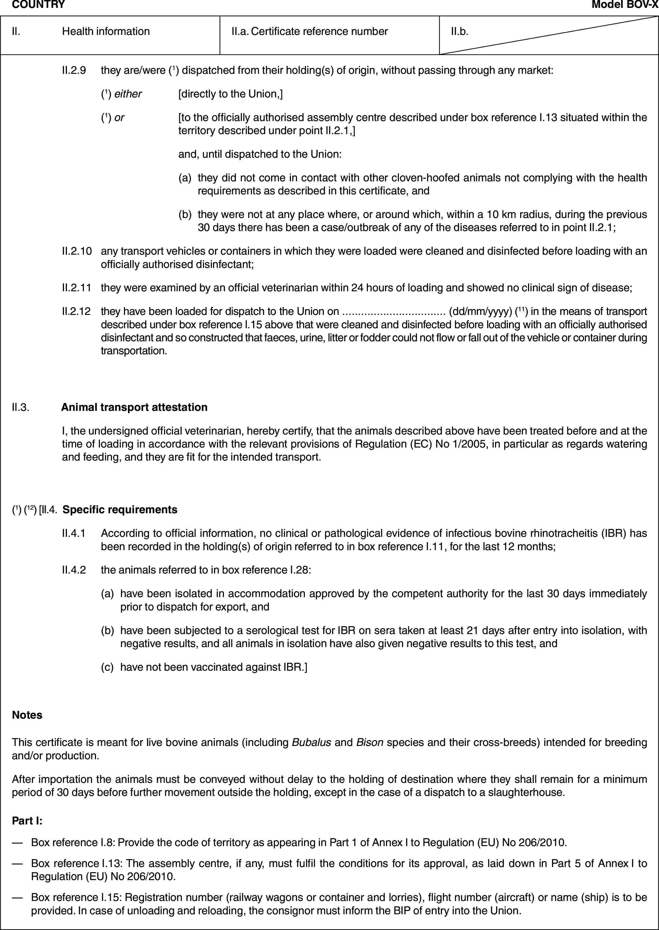 COUNTRYModel BOV-XII. Health informationII.a. Certificate reference numberII.b.II.2.9 they are/were (1) dispatched from their holding(s) of origin, without passing through any market:(1) either [directly to the Union,](1) or [to the officially authorised assembly centre described under box reference I.13 situated within the territory described under point II.2.1,]and, until dispatched to the Union:(a) they did not come in contact with other cloven-hoofed animals not complying with the health requirements as described in this certificate, and(b) they were not at any place where, or around which, within a 10 km radius, during the previous 30 days there has been a case/outbreak of any of the diseases referred to in point II.2.1;II.2.10 any transport vehicles or containers in which they were loaded were cleaned and disinfected before loading with an officially authorised disinfectant;II.2.11 they were examined by an official veterinarian within 24 hours of loading and showed no clinical sign of disease;II.2.12 they have been loaded for dispatch to the Union on … (dd/mm/yyyy) (11) in the means of transport described under box reference I.15 above that were cleaned and disinfected before loading with an officially authorised disinfectant and so constructed that faeces, urine, litter or fodder could not flow or fall out of the vehicle or container during transportation.II.3. Animal transport attestationI, the undersigned official veterinarian, hereby certify, that the animals described above have been treated before and at the time of loading in accordance with the relevant provisions of Regulation (EC) No 1/2005, in particular as regards watering and feeding, and they are fit for the intended transport.(1) (12) [II.4. Specific requirementsII.4.1 According to official information, no clinical or pathological evidence of infectious bovine rhinotracheitis (IBR) has been recorded in the holding(s) of origin referred to in box reference I.11, for the last 12 months;II.4.2 the animals referred to in box reference I.28:(a) have been isolated in accommodation approved by the competent authority for the last 30 days immediately prior to dispatch for export, and(b) have been subjected to a serological test for IBR on sera taken at least 21 days after entry into isolation, with negative results, and all animals in isolation have also given negative results to this test, and(c) have not been vaccinated against IBR.]NotesThis certificate is meant for live bovine animals (including Bubalus and Bison species and their cross-breeds) intended for breeding and/or production.After importation the animals must be conveyed without delay to the holding of destination where they shall remain for a minimum period of 30 days before further movement outside the holding, except in the case of a dispatch to a slaughterhouse.Part I:— Box reference I.8: Provide the code of territory as appearing in Part 1 of Annex I to Regulation (EU) No 206/2010.— Box reference I.13: The assembly centre, if any, must fulfil the conditions for its approval, as laid down in Part 5 of Annex I to Regulation (EU) No 206/2010.— Box reference I.15: Registration number (railway wagons or container and lorries), flight number (aircraft) or name (ship) is to be provided. In case of unloading and reloading, the consignor must inform the BIP of entry into the Union.