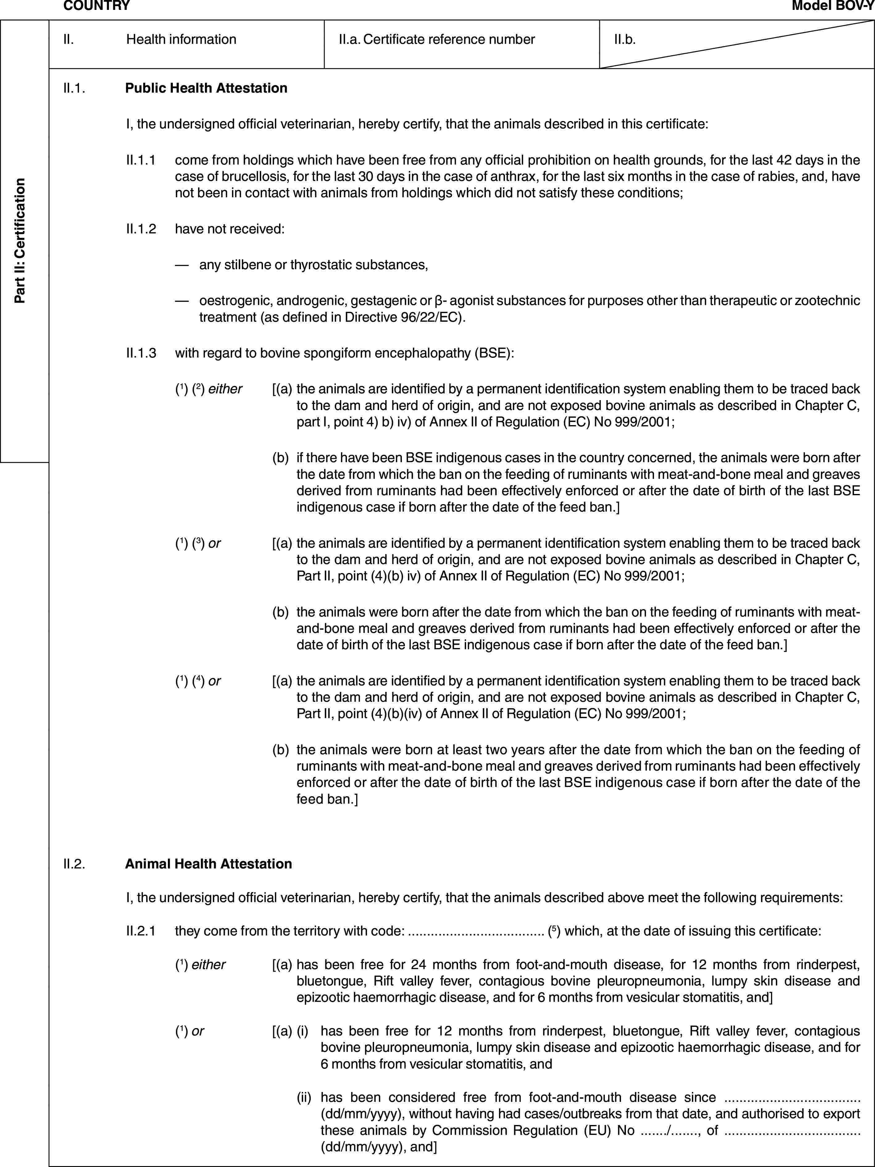 Part II: CertificationCOUNTRYModel BOV-YII. Health informationII.a. Certificate reference numberII.b.II.1. Public Health AttestationI, the undersigned official veterinarian, hereby certify, that the animals described in this certificate:II.1.1 come from holdings which have been free from any official prohibition on health grounds, for the last 42 days in the case of brucellosis, for the last 30 days in the case of anthrax, for the last six months in the case of rabies, and, have not been in contact with animals from holdings which did not satisfy these conditions;II.1.2 have not received:— any stilbene or thyrostatic substances,— oestrogenic, androgenic, gestagenic or β- agonist substances for purposes other than therapeutic or zootechnic treatment (as defined in Directive 96/22/EC).II.1.3 with regard to bovine spongiform encephalopathy (BSE):(1) (2) either [(a) the animals are identified by a permanent identification system enabling them to be traced back to the dam and herd of origin, and are not exposed bovine animals as described in Chapter C, part I, point 4) b) iv) of Annex II of Regulation (EC) No 999/2001;(b) if there have been BSE indigenous cases in the country concerned, the animals were born after the date from which the ban on the feeding of ruminants with meat-and-bone meal and greaves derived from ruminants had been effectively enforced or after the date of birth of the last BSE indigenous case if born after the date of the feed ban.](1) (3) or [(a) the animals are identified by a permanent identification system enabling them to be traced back to the dam and herd of origin, and are not exposed bovine animals as described in Chapter C, Part II, point (4)(b) iv) of Annex II of Regulation (EC) No 999/2001;(b) the animals were born after the date from which the ban on the feeding of ruminants with meat-and-bone meal and greaves derived from ruminants had been effectively enforced or after the date of birth of the last BSE indigenous case if born after the date of the feed ban.](1) (4) or [(a) the animals are identified by a permanent identification system enabling them to be traced back to the dam and herd of origin, and are not exposed bovine animals as described in Chapter C, Part II, point (4)(b)(iv) of Annex II of Regulation (EC) No 999/2001;(b) the animals were born at least two years after the date from which the ban on the feeding of ruminants with meat-and-bone meal and greaves derived from ruminants had been effectively enforced or after the date of birth of the last BSE indigenous case if born after the date of the feed ban.]II.2. Animal Health AttestationI, the undersigned official veterinarian, hereby certify, that the animals described above meet the following requirements:II.2.1 they come from the territory with code: … (5) which, at the date of issuing this certificate:(1) either [(a) has been free for 24 months from foot-and-mouth disease, for 12 months from rinderpest, bluetongue, Rift valley fever, contagious bovine pleuropneumonia, lumpy skin disease and epizootic haemorrhagic disease, and for 6 months from vesicular stomatitis, and](1) or [(a) (i) has been free for 12 months from rinderpest, bluetongue, Rift valley fever, contagious bovine pleuropneumonia, lumpy skin disease and epizootic haemorrhagic disease, and for 6 months from vesicular stomatitis, and(ii) has been considered free from foot-and-mouth disease since … (dd/mm/yyyy), without having had cases/outbreaks from that date, and authorised to export these animals by Commission Regulation (EU) No …/…, of … (dd/mm/yyyy), and]