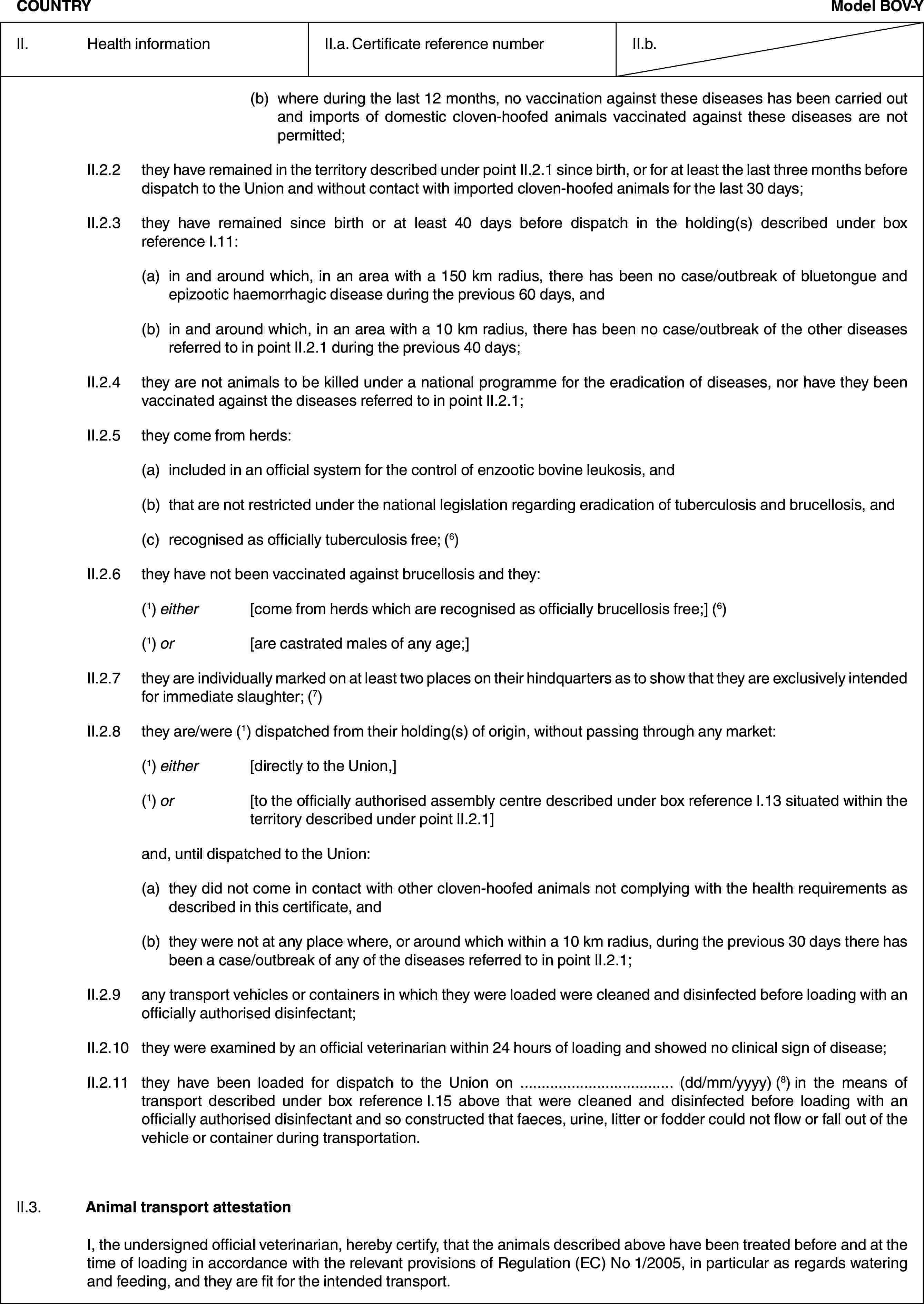 COUNTRYModel BOV-YII. Health informationII.a. Certificate reference numberII.b.(b) where during the last 12 months, no vaccination against these diseases has been carried out and imports of domestic cloven-hoofed animals vaccinated against these diseases are not permitted;II.2.2 they have remained in the territory described under point II.2.1 since birth, or for at least the last three months before dispatch to the Union and without contact with imported cloven-hoofed animals for the last 30 days;II.2.3 they have remained since birth or at least 40 days before dispatch in the holding(s) described under box reference I.11:(a) in and around which, in an area with a 150 km radius, there has been no case/outbreak of bluetongue and epizootic haemorrhagic disease during the previous 60 days, and(b) in and around which, in an area with a 10 km radius, there has been no case/outbreak of the other diseases referred to in point II.2.1 during the previous 40 days;II.2.4 they are not animals to be killed under a national programme for the eradication of diseases, nor have they been vaccinated against the diseases referred to in point II.2.1;II.2.5 they come from herds:(a) included in an official system for the control of enzootic bovine leukosis, and(b) that are not restricted under the national legislation regarding eradication of tuberculosis and brucellosis, and(c) recognised as officially tuberculosis free; (6)II.2.6 they have not been vaccinated against brucellosis and they:(1) either [come from herds which are recognised as officially brucellosis free;] (6)(1) or [are castrated males of any age;]II.2.7 they are individually marked on at least two places on their hindquarters as to show that they are exclusively intended for immediate slaughter; (7)II.2.8 they are/were (1) dispatched from their holding(s) of origin, without passing through any market:(1) either [directly to the Union,](1) or [to the officially authorised assembly centre described under box reference I.13 situated within the territory described under point II.2.1]and, until dispatched to the Union:(a) they did not come in contact with other cloven-hoofed animals not complying with the health requirements as described in this certificate, and(b) they were not at any place where, or around which within a 10 km radius, during the previous 30 days there has been a case/outbreak of any of the diseases referred to in point II.2.1;II.2.9 any transport vehicles or containers in which they were loaded were cleaned and disinfected before loading with an officially authorised disinfectant;II.2.10 they were examined by an official veterinarian within 24 hours of loading and showed no clinical sign of disease;II.2.11 they have been loaded for dispatch to the Union on … (dd/mm/yyyy) (8) in the means of transport described under box reference I.15 above that were cleaned and disinfected before loading with an officially authorised disinfectant and so constructed that faeces, urine, litter or fodder could not flow or fall out of the vehicle or container during transportation.II.3. Animal transport attestationI, the undersigned official veterinarian, hereby certify, that the animals described above have been treated before and at the time of loading in accordance with the relevant provisions of Regulation (EC) No 1/2005, in particular as regards watering and feeding, and they are fit for the intended transport.