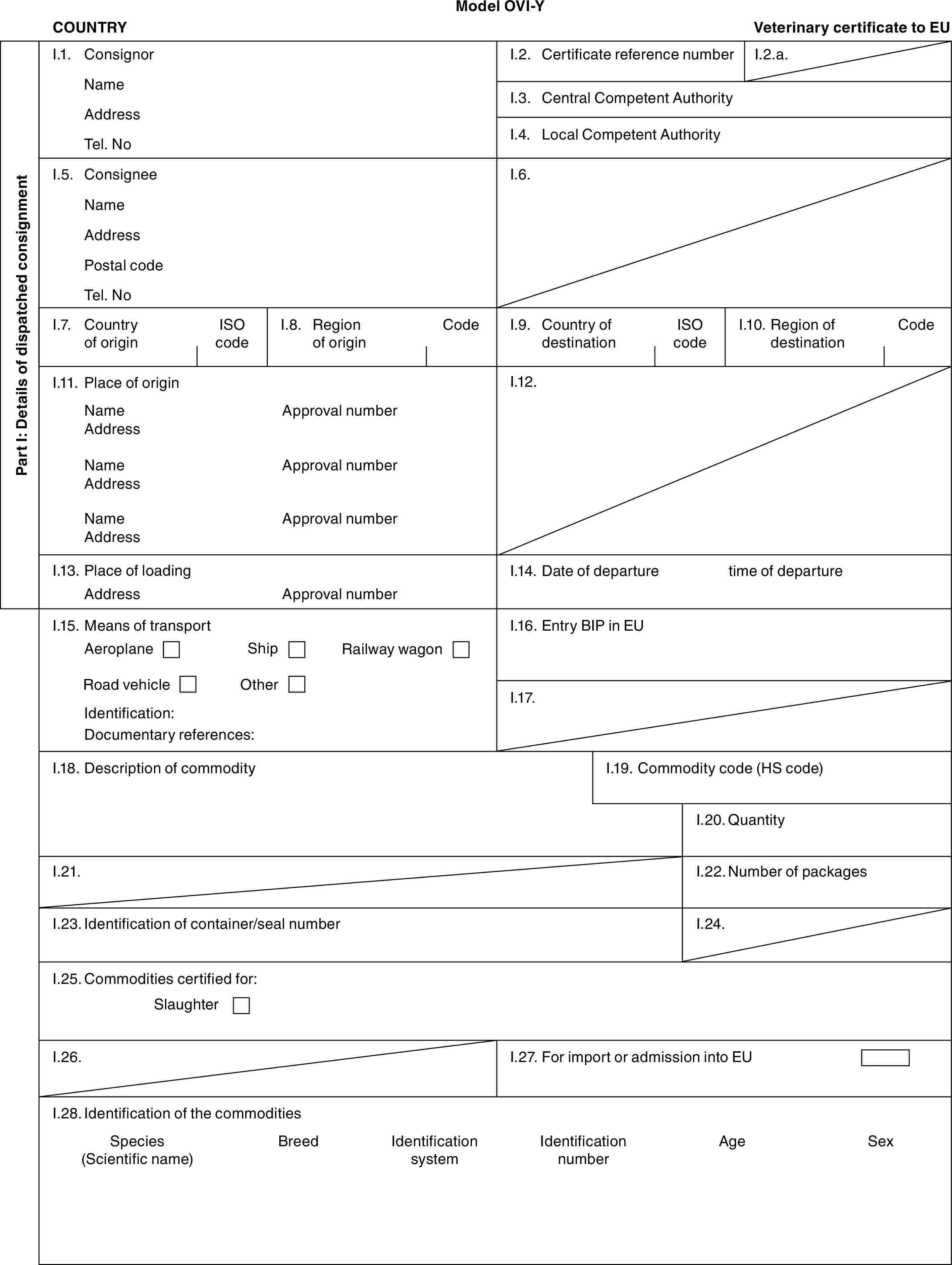 Model OVI-YCOUNTRYVeterinary certificate to EUPart I: Details of dispatched consignmentI.1. ConsignorNameAddressTel. NoI.2. Certificate reference numberI.2.a.I.3. Central Competent AuthorityI.4. Local Competent AuthorityI.5. ConsigneeNameAddressPostal codeTel. NoI.6.I.7. Country of originISO codeI.8. Region of originCodeI.9. Country of destinationISO codeI.10. Region of destinationCodeI.11. Place of originNameAddressNameAddressNameAddressApproval numberApproval numberApproval numberI.12.I.13. Place of loadingAddressApproval numberI.14. Date of departuretime of departureI.15. Means of transportAeroplaneShipRailway wagonRoad vehicleOtherIdentification:Documentary references:I.16. Entry BIP in EUI.17.I.18. Description of commodityI.19. Commodity code (HS code)I.20. QuantityI.21.I.22. Number of packagesI.23. Identification of container/seal numberI.24.I.25. Commodities certified for:SlaughterI.26.I.27. For import or admission into EUI.28. Identification of the commoditiesSpecies (Scientific name)BreedIdentification systemIdentification numberAgeSex