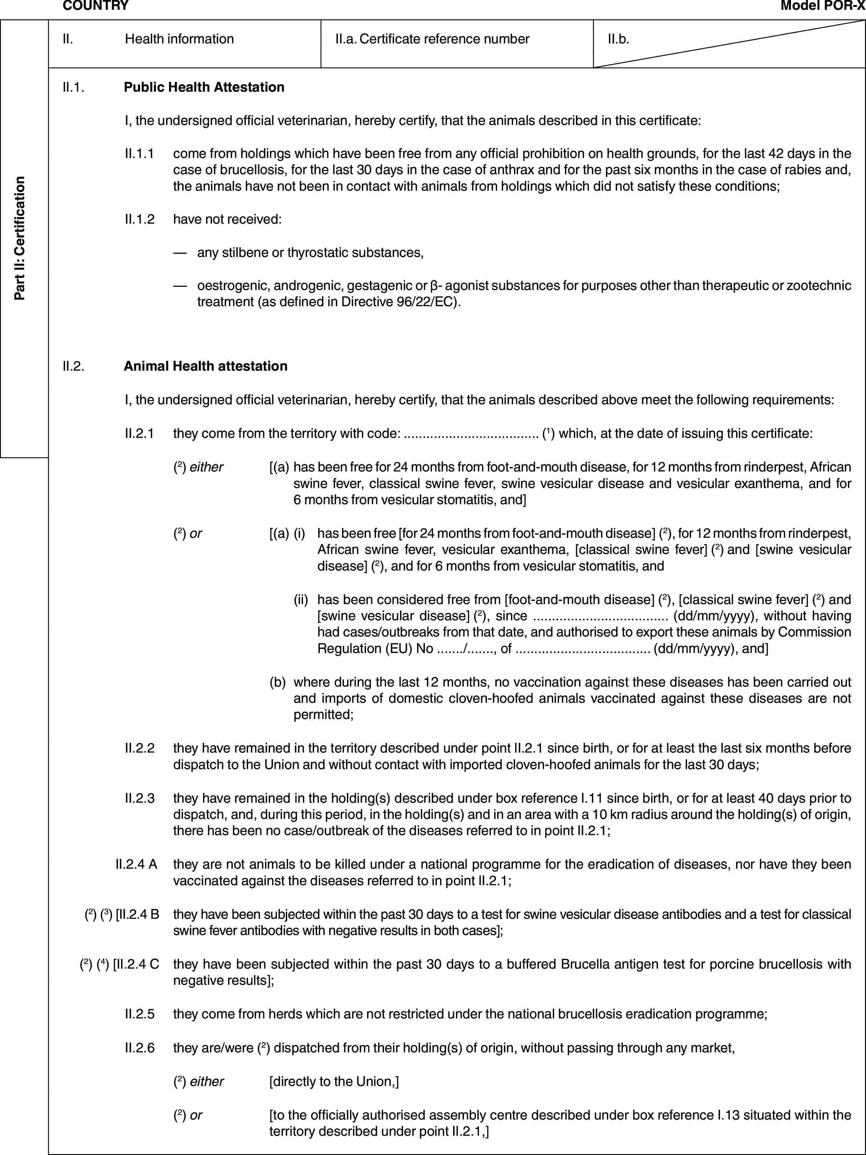 Part II: CertificationCOUNTRYModel POR-XII. Health informationII.a. Certificate reference numberII.b.II.1. Public Health AttestationI, the undersigned official veterinarian, hereby certify, that the animals described in this certificate:II.1.1 come from holdings which have been free from any official prohibition on health grounds, for the last 42 days in the case of brucellosis, for the last 30 days in the case of anthrax and for the past six months in the case of rabies and, the animals have not been in contact with animals from holdings which did not satisfy these conditions;II.1.2 have not received:— any stilbene or thyrostatic substances,— oestrogenic, androgenic, gestagenic or β- agonist substances for purposes other than therapeutic or zootechnic treatment (as defined in Directive 96/22/EC).II.2. Animal Health attestationI, the undersigned official veterinarian, hereby certify, that the animals described above meet the following requirements:II.2.1 they come from the territory with code: … (1) which, at the date of issuing this certificate:(2) either [(a) has been free for 24 months from foot-and-mouth disease, for 12 months from rinderpest, African swine fever, classical swine fever, swine vesicular disease and vesicular exanthema, and for 6 months from vesicular stomatitis, and](2) or [(a) (i) has been free [for 24 months from foot-and-mouth disease] (2), for 12 months from rinderpest, African swine fever, vesicular exanthema, [classical swine fever] (2) and [swine vesicular disease] (2), and for 6 months from vesicular stomatitis, and(ii) has been considered free from [foot-and-mouth disease] (2), [classical swine fever] (2) and [swine vesicular disease] (2), since … (dd/mm/yyyy), without having had cases/outbreaks from that date, and authorised to export these animals by Commission Regulation (EU) No …/…, of … (dd/mm/yyyy), and](b) where during the last 12 months, no vaccination against these diseases has been carried out and imports of domestic cloven-hoofed animals vaccinated against these diseases are not permitted;II.2.2 they have remained in the territory described under point II.2.1 since birth, or for at least the last six months before dispatch to the Union and without contact with imported cloven-hoofed animals for the last 30 days;II.2.3 they have remained in the holding(s) described under box reference I.11 since birth, or for at least 40 days prior to dispatch, and, during this period, in the holding(s) and in an area with a 10 km radius around the holding(s) of origin, there has been no case/outbreak of the diseases referred to in point II.2.1;II.2.4 A they are not animals to be killed under a national programme for the eradication of diseases, nor have they been vaccinated against the diseases referred to in point II.2.1;(2) (3) [II.2.4 B they have been subjected within the past 30 days to a test for swine vesicular disease antibodies and a test for classical swine fever antibodies with negative results in both cases];(2) (4) [II.2.4 C they have been subjected within the past 30 days to a buffered Brucella antigen test for porcine brucellosis with negative results];II.2.5 they come from herds which are not restricted under the national brucellosis eradication programme;II.2.6 they are/were (2) dispatched from their holding(s) of origin, without passing through any market,(2) either [directly to the Union,](2) or [to the officially authorised assembly centre described under box reference I.13 situated within the territory described under point II.2.1,]