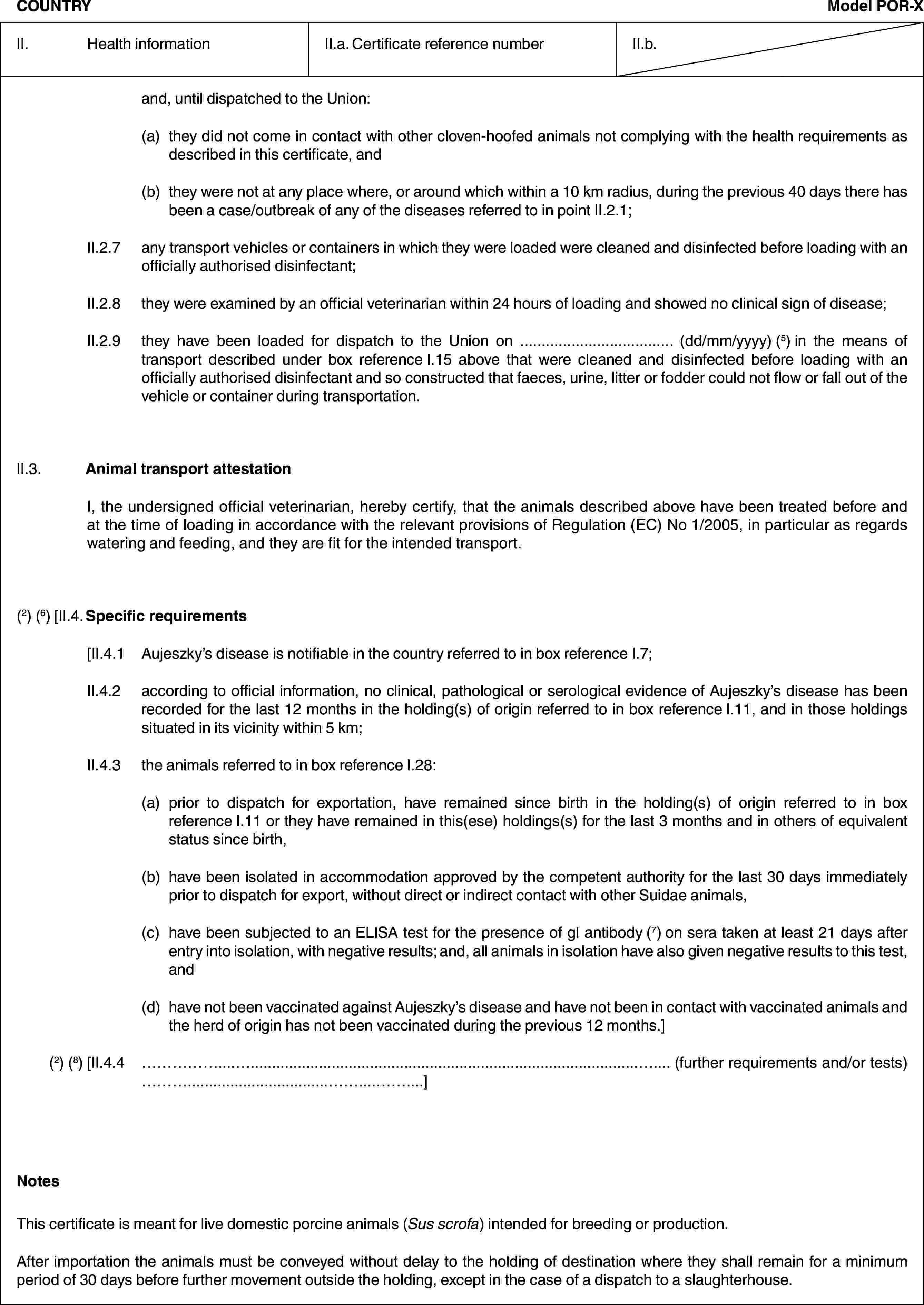 COUNTRYModel POR-XII. Health informationII.a. Certificate reference numberII.b.and, until dispatched to the Union:(a) they did not come in contact with other cloven-hoofed animals not complying with the health requirements as described in this certificate, and(b) they were not at any place where, or around which within a 10 km radius, during the previous 40 days there has been a case/outbreak of any of the diseases referred to in point II.2.1;II.2.7 any transport vehicles or containers in which they were loaded were cleaned and disinfected before loading with an officially authorised disinfectant;II.2.8 they were examined by an official veterinarian within 24 hours of loading and showed no clinical sign of disease;II.2.9 they have been loaded for dispatch to the Union on … (dd/mm/yyyy) (5) in the means of transport described under box reference I.15 above that were cleaned and disinfected before loading with an officially authorised disinfectant and so constructed that faeces, urine, litter or fodder could not flow or fall out of the vehicle or container during transportation.II.3. Animal transport attestationI, the undersigned official veterinarian, hereby certify, that the animals described above have been treated before and at the time of loading in accordance with the relevant provisions of Regulation (EC) No 1/2005, in particular as regards watering and feeding, and they are fit for the intended transport.(2) (6) [II.4. Specific requirements[II.4.1 Aujeszky’s disease is notifiable in the country referred to in box reference I.7;II.4.2 according to official information, no clinical, pathological or serological evidence of Aujeszky’s disease has been recorded for the last 12 months in the holding(s) of origin referred to in box reference I.11, and in those holdings situated in its vicinity within 5 km;II.4.3 the animals referred to in box reference I.28:(a) prior to dispatch for exportation, have remained since birth in the holding(s) of origin referred to in box reference I.11 or they have remained in this(ese) holdings(s) for the last 3 months and in others of equivalent status since birth,(b) have been isolated in accommodation approved by the competent authority for the last 30 days immediately prior to dispatch for export, without direct or indirect contact with other Suidae animals,(c) have been subjected to an ELISA test for the presence of gI antibody (7) on sera taken at least 21 days after entry into isolation, with negative results; and, all animals in isolation have also given negative results to this test, and(d) have not been vaccinated against Aujeszky’s disease and have not been in contact with vaccinated animals and the herd of origin has not been vaccinated during the previous 12 months.](2) (8) [II.4.4 … (further requirements and/or tests) …]NotesThis certificate is meant for live domestic porcine animals (Sus scrofa) intended for breeding or production.After importation the animals must be conveyed without delay to the holding of destination where they shall remain for a minimum period of 30 days before further movement outside the holding, except in the case of a dispatch to a slaughterhouse.