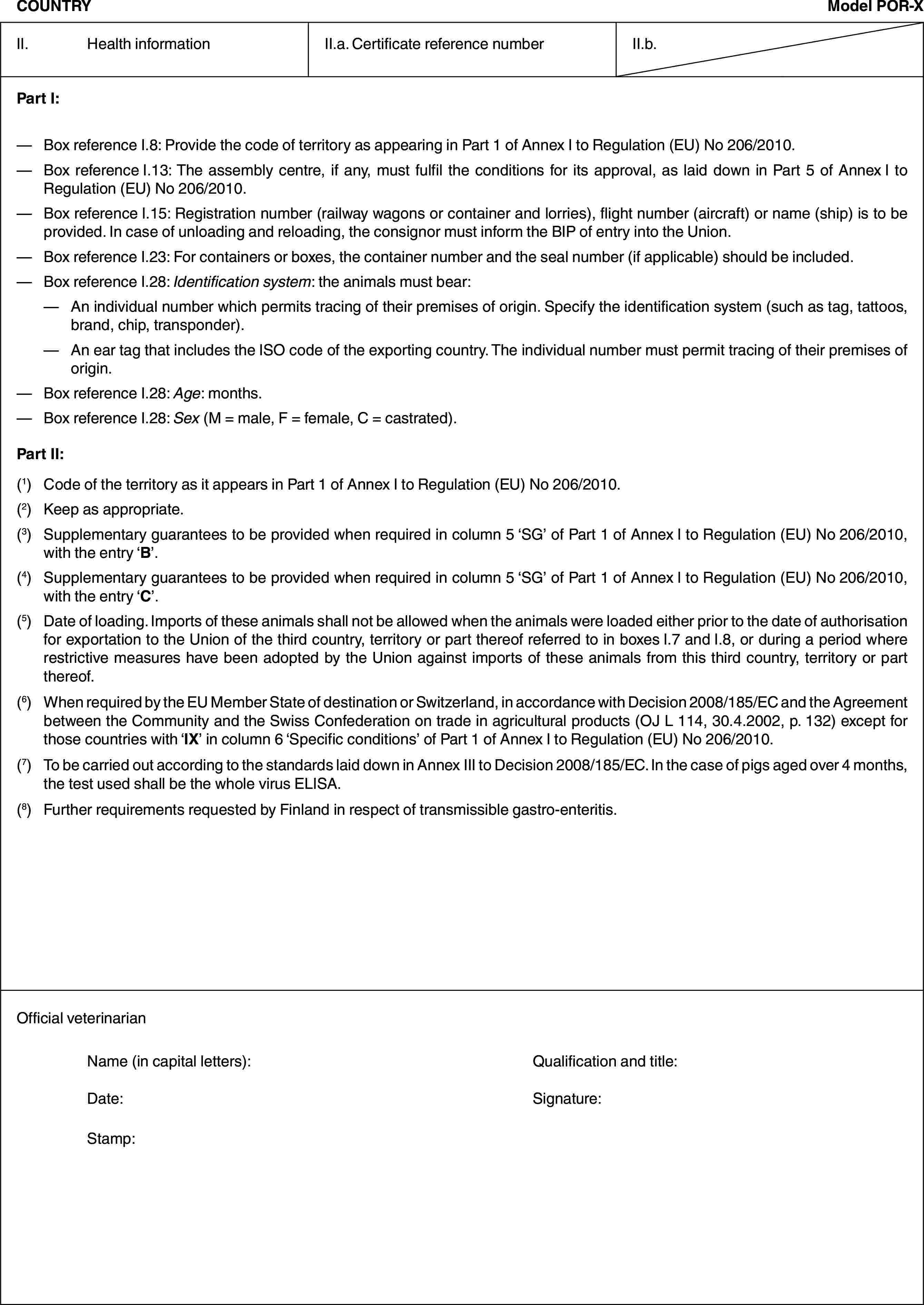 COUNTRYModel POR-XII. Health informationII.a. Certificate reference numberII.b.Part I:— Box reference I.8: Provide the code of territory as appearing in Part 1 of Annex I to Regulation (EU) No 206/2010.— Box reference I.13: The assembly centre, if any, must fulfil the conditions for its approval, as laid down in Part 5 of Annex I to Regulation (EU) No 206/2010.— Box reference I.15: Registration number (railway wagons or container and lorries), flight number (aircraft) or name (ship) is to be provided. In case of unloading and reloading, the consignor must inform the BIP of entry into the Union.— Box reference I.23: For containers or boxes, the container number and the seal number (if applicable) should be included.— Box reference I.28: Identification system: the animals must bear:— An individual number which permits tracing of their premises of origin. Specify the identification system (such as tag, tattoos, brand, chip, transponder).— An ear tag that includes the ISO code of the exporting country. The individual number must permit tracing of their premises of origin.— Box reference I.28: Age: months.— Box reference I.28: Sex (M = male, F = female, C = castrated).Part II:(1) Code of the territory as it appears in Part 1 of Annex I to Regulation (EU) No 206/2010.(2) Keep as appropriate.(3) Supplementary guarantees to be provided when required in column 5 ‘SG’ of Part 1 of Annex I to Regulation (EU) No 206/2010, with the entry ‘B’.(4) Supplementary guarantees to be provided when required in column 5 ‘SG’ of Part 1 of Annex I to Regulation (EU) No 206/2010, with the entry ‘C’.(5) Date of loading. Imports of these animals shall not be allowed when the animals were loaded either prior to the date of authorisation for exportation to the Union of the third country, territory or part thereof referred to in boxes I.7 and I.8, or during a period where restrictive measures have been adopted by the Union against imports of these animals from this third country, territory or part thereof.(6) When required by the EU Member State of destination or Switzerland, in accordance with Decision 2008/185/EC and the Agreement between the Community and the Swiss Confederation on trade in agricultural products (OJ L 114, 30.4.2002, p. 132) except for those countries with ‘IX’ in column 6 ‘Specific conditions’ of Part 1 of Annex I to Regulation (EU) No 206/2010.(7) To be carried out according to the standards laid down in Annex III to Decision 2008/185/EC. In the case of pigs aged over 4 months, the test used shall be the whole virus ELISA.(8) Further requirements requested by Finland in respect of transmissible gastro-enteritis.Official veterinarianName (in capital letters): Qualification and title:Date: Signature:Stamp: