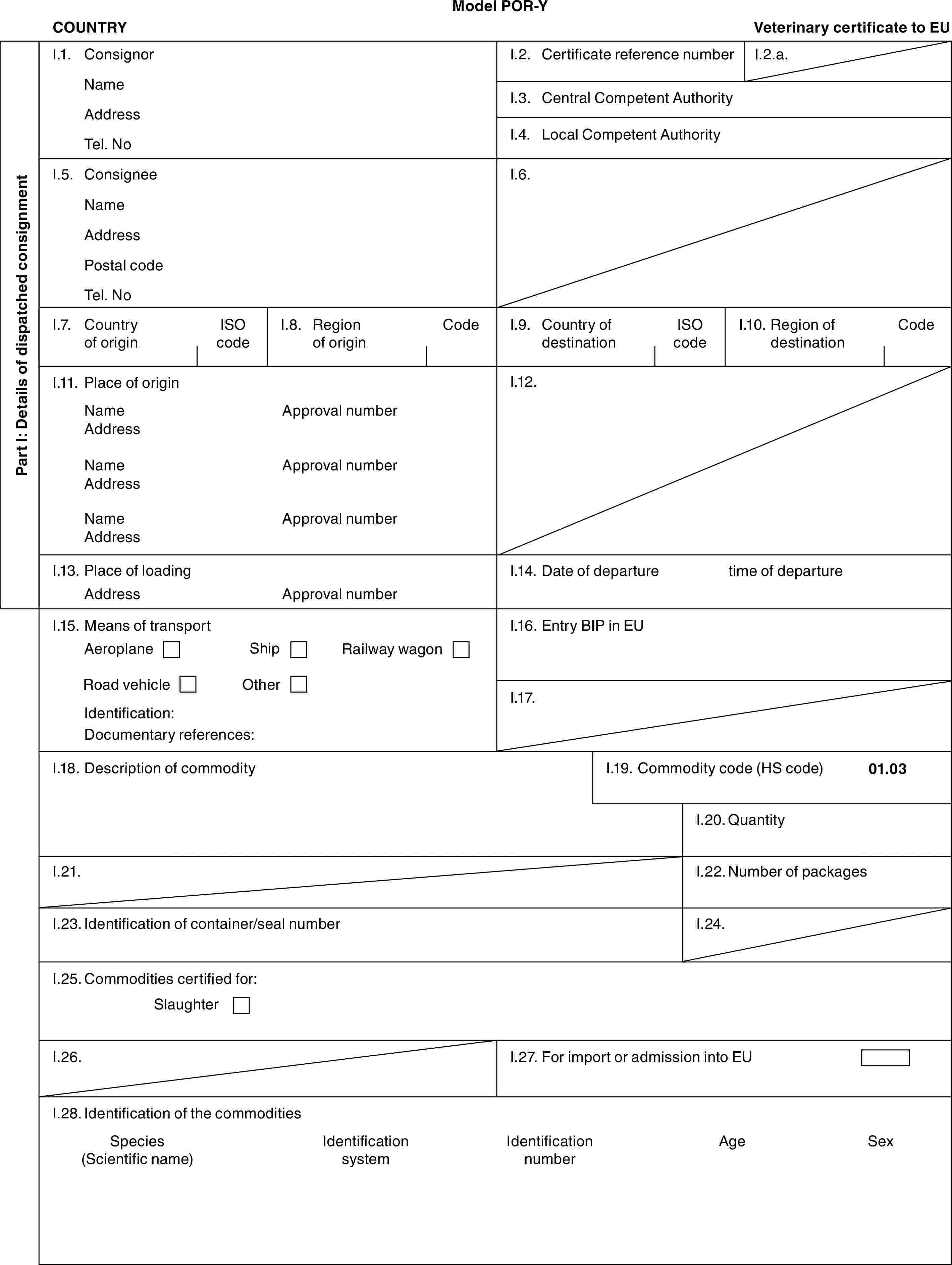 Model POR-YCOUNTRYVeterinary certificate to EUPart I: Details of dispatched consignmentI.1. ConsignorNameAddressTel. NoI.2. Certificate reference numberI.2.a.I.3. Central Competent AuthorityI.4. Local Competent AuthorityI.5. ConsigneeNameAddressPostal codeTel. NoI.6.I.7. Country of originISO codeI.8. Region of originCodeI.9. Country of destinationISO codeI.10. Region of destinationCodeI.11. Place of originNameAddressNameAddressNameAddressApproval numberApproval numberApproval numberI.12.I.13. Place of loadingAddressApproval numberI.14. Date of departuretime of departureI.15. Means of transportAeroplaneShipRailway wagonRoad vehicleOtherIdentification:Documentary references:I.16. Entry BIP in EUI.17.I.18. Description of commodityI.19. Commodity code (HS code)01.03I.20. QuantityI.21.I.22. Number of packagesI.23. Identification of container/seal numberI.24.I.25. Commodities certified for:SlaughterI.26.I.27. For import or admission into EUI.28. Identification of the commoditiesSpecies (Scientific name)Identification systemIdentification numberAgeSex