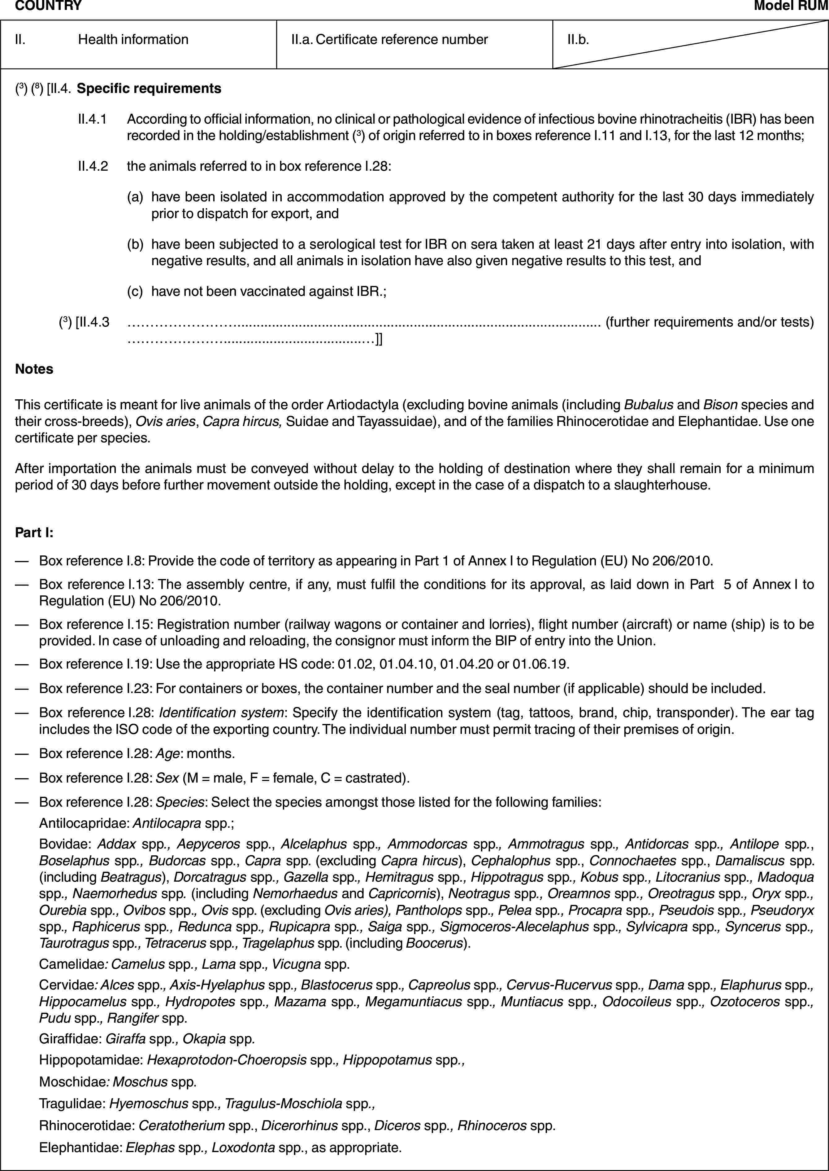 COUNTRYModel RUMII. Health informationII.a. Certificate reference numberII.b.(3) (8) [II.4. Specific requirementsII.4.1 According to official information, no clinical or pathological evidence of infectious bovine rhinotracheitis (IBR) has been recorded in the holding/establishment (3) of origin referred to in boxes reference I.11 and I.13, for the last 12 months;II.4.2 the animals referred to in box reference I.28:(a) have been isolated in accommodation approved by the competent authority for the last 30 days immediately prior to dispatch for export, and(b) have been subjected to a serological test for IBR on sera taken at least 21 days after entry into isolation, with negative results, and all animals in isolation have also given negative results to this test, and(c) have not been vaccinated against IBR.;(3) [II.4.3 … (further requirements and/or tests) …]]NotesThis certificate is meant for live animals of the order Artiodactyla (excluding bovine animals (including Bubalus and Bison species and their cross-breeds), Ovis aries, Capra hircus, Suidae and Tayassuidae), and of the families Rhinocerotidae and Elephantidae. Use one certificate per species.After importation the animals must be conveyed without delay to the holding of destination where they shall remain for a minimum period of 30 days before further movement outside the holding, except in the case of a dispatch to a slaughterhouse.Part I:— Box reference I.8: Provide the code of territory as appearing in Part 1 of Annex I to Regulation (EU) No 206/2010.— Box reference I.13: The assembly centre, if any, must fulfil the conditions for its approval, as laid down in Part 5 of Annex I to Regulation (EU) No 206/2010.— Box reference I.15: Registration number (railway wagons or container and lorries), flight number (aircraft) or name (ship) is to be provided. In case of unloading and reloading, the consignor must inform the BIP of entry into the Union.— Box reference I.19: Use the appropriate HS code: 01.02, 01.04.10, 01.04.20 or 01.06.19.— Box reference I.23: For containers or boxes, the container number and the seal number (if applicable) should be included.— Box reference I.28: Identification system: Specify the identification system (tag, tattoos, brand, chip, transponder). The ear tag includes the ISO code of the exporting country. The individual number must permit tracing of their premises of origin.— Box reference I.28: Age: months.— Box reference I.28: Sex (M = male, F = female, C = castrated).— Box reference I.28: Species: Select the species amongst those listed for the following families:Antilocapridae: Antilocapra spp.;Bovidae: Addax spp., Aepyceros spp., Alcelaphus spp., Ammodorcas spp., Ammotragus spp., Antidorcas spp., Antilope spp., Boselaphus spp., Budorcas spp., Capra spp. (excluding Capra hircus), Cephalophus spp., Connochaetes spp., Damaliscus spp. (including Beatragus), Dorcatragus spp., Gazella spp., Hemitragus spp., Hippotragus spp., Kobus spp., Litocranius spp., Madoqua spp., Naemorhedus spp. (including Nemorhaedus and Capricornis), Neotragus spp., Oreamnos spp., Oreotragus spp., Oryx spp., Ourebia spp., Ovibos spp., Ovis spp. (excluding Ovis aries), Pantholops spp., Pelea spp., Procapra spp., Pseudois spp., Pseudoryx spp., Raphicerus spp., Redunca spp., Rupicapra spp., Saiga spp., Sigmoceros-Alecelaphus spp., Sylvicapra spp., Syncerus spp., Taurotragus spp., Tetracerus spp., Tragelaphus spp. (including Boocerus).Camelidae: Camelus spp., Lama spp., Vicugna spp.Cervidae: Alces spp., Axis-Hyelaphus spp., Blastocerus spp., Capreolus spp., Cervus-Rucervus spp., Dama spp., Elaphurus spp., Hippocamelus spp., Hydropotes spp., Mazama spp., Megamuntiacus spp., Muntiacus spp., Odocoileus spp., Ozotoceros spp., Pudu spp., Rangifer spp.Giraffidae: Giraffa spp., Okapia spp.Hippopotamidae: Hexaprotodon-Choeropsis spp., Hippopotamus spp.,Moschidae: Moschus spp.Tragulidae: Hyemoschus spp., Tragulus-Moschiola spp.,Rhinocerotidae: Ceratotherium spp., Dicerorhinus spp., Diceros spp., Rhinoceros spp.Elephantidae: Elephas spp., Loxodonta spp., as appropriate.