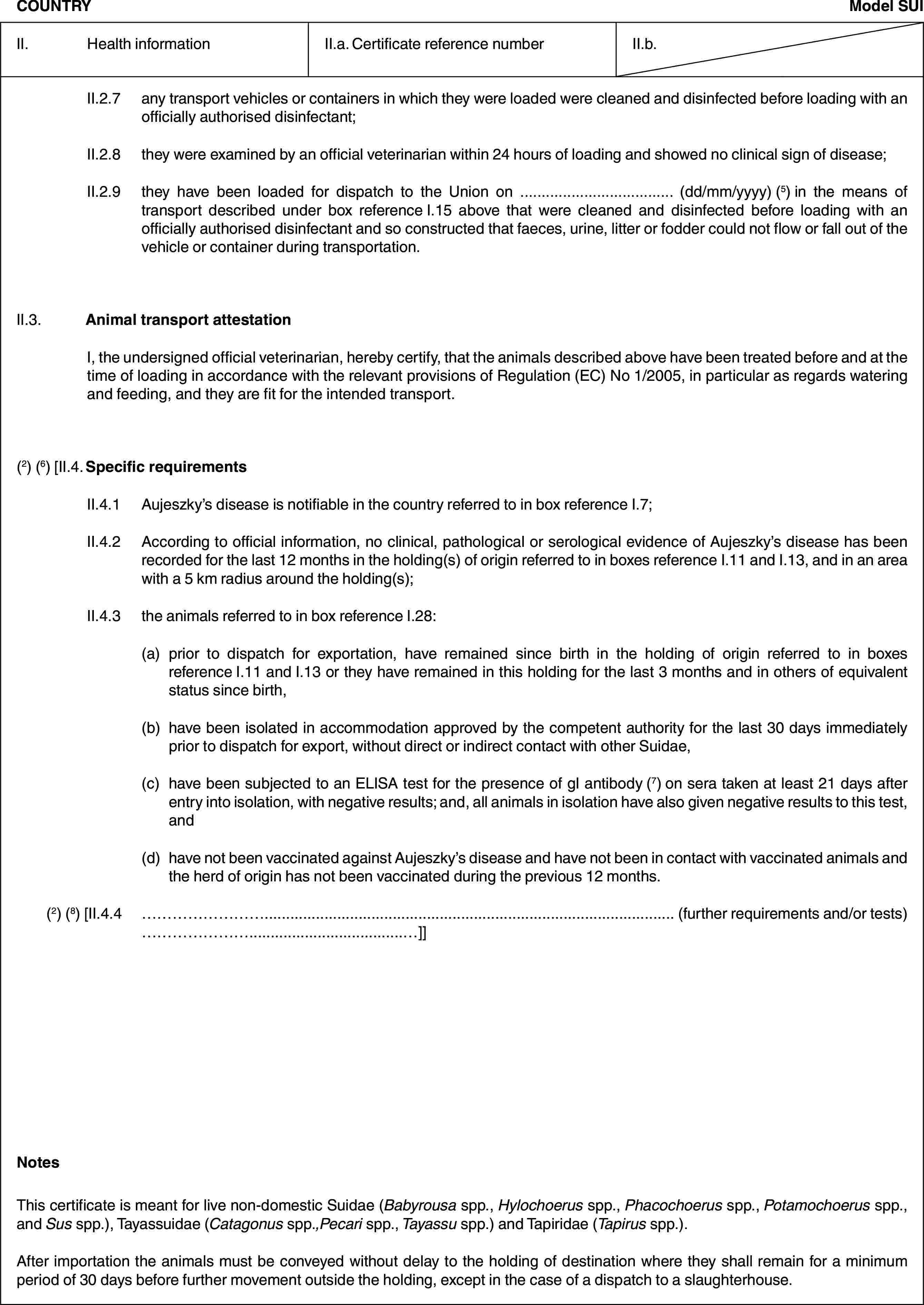 COUNTRYModel SUIII. Health informationII.a. Certificate reference numberII.b.II.2.7 any transport vehicles or containers in which they were loaded were cleaned and disinfected before loading with an officially authorised disinfectant;II.2.8 they were examined by an official veterinarian within 24 hours of loading and showed no clinical sign of disease;II.2.9 they have been loaded for dispatch to the Union on … (dd/mm/yyyy) (5) in the means of transport described under box reference I.15 above that were cleaned and disinfected before loading with an officially authorised disinfectant and so constructed that faeces, urine, litter or fodder could not flow or fall out of the vehicle or container during transportation.II.3. Animal transport attestationI, the undersigned official veterinarian, hereby certify, that the animals described above have been treated before and at the time of loading in accordance with the relevant provisions of Regulation (EC) No 1/2005, in particular as regards watering and feeding, and they are fit for the intended transport.(2) (6) [II.4. Specific requirementsII.4.1 Aujeszky’s disease is notifiable in the country referred to in box reference I.7;II.4.2 According to official information, no clinical, pathological or serological evidence of Aujeszky’s disease has been recorded for the last 12 months in the holding(s) of origin referred to in boxes reference I.11 and I.13, and in an area with a 5 km radius around the holding(s);II.4.3 the animals referred to in box reference I.28:(a) prior to dispatch for exportation, have remained since birth in the holding of origin referred to in boxes reference I.11 and I.13 or they have remained in this holding for the last 3 months and in others of equivalent status since birth,(b) have been isolated in accommodation approved by the competent authority for the last 30 days immediately prior to dispatch for export, without direct or indirect contact with other Suidae,(c) have been subjected to an ELISA test for the presence of gI antibody (7) on sera taken at least 21 days after entry into isolation, with negative results; and, all animals in isolation have also given negative results to this test, and(d) have not been vaccinated against Aujeszky’s disease and have not been in contact with vaccinated animals and the herd of origin has not been vaccinated during the previous 12 months.(2) (8) [II.4.4 … (further requirements and/or tests) …]]NotesThis certificate is meant for live non-domestic Suidae (Babyrousa spp., Hylochoerus spp., Phacochoerus spp., Potamochoerus spp., and Sus spp.), Tayassuidae (Catagonus spp.,Pecari spp., Tayassu spp.) and Tapiridae (Tapirus spp.).After importation the animals must be conveyed without delay to the holding of destination where they shall remain for a minimum period of 30 days before further movement outside the holding, except in the case of a dispatch to a slaughterhouse.