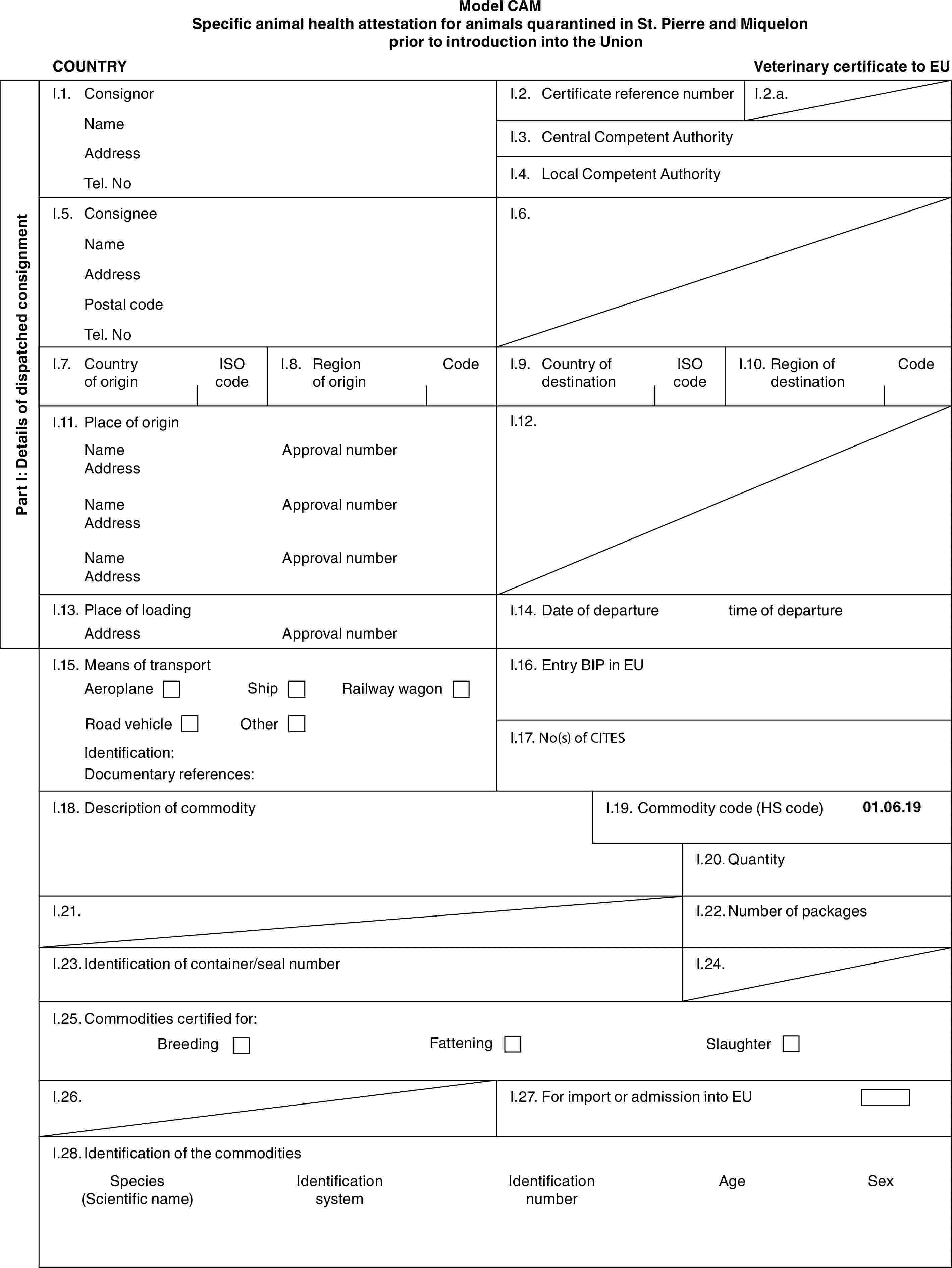 Model CAMSpecific animal health attestation for animals quarantined in St. Pierre and Miquelon prior to introduction into the UnionCOUNTRYVeterinary certificate to EUPart I: Details of dispatched consignmentI.1. ConsignorNameAddressTel. NoI.2. Certificate reference numberI.2.a.I.3. Central Competent AuthorityI.4. Local Competent AuthorityI.5. ConsigneeNameAddressPostal codeTel. NoI.6.I.7. Country of originISO codeI.8. Region of originCodeI.9. Country of destinationISO codeI.10. Region of destinationCodeI.11. Place of originNameAddressNameAddressNameAddressApproval numberApproval numberApproval numberI.12.I.13. Place of loadingAddressApproval numberI.14. Date of departuretime of departureI.15. Means of transportAeroplaneShipRailway wagonRoad vehicleOtherIdentification:Documentary references:I.16. Entry BIP in EUI.17. No(s) of CITESI.18. Description of commodityI.19. Commodity code (HS code)01.06.19I.20. QuantityI.21.I.22. Number of packagesI.23. Identification of container/seal numberI.24.I.25. Commodities certified for:BreedingFatteningSlaughterI.26.I.27. For import or admission into EUI.28. Identification of the commoditiesSpecies (Scientific name)Identification systemIdentification numberAgeSex