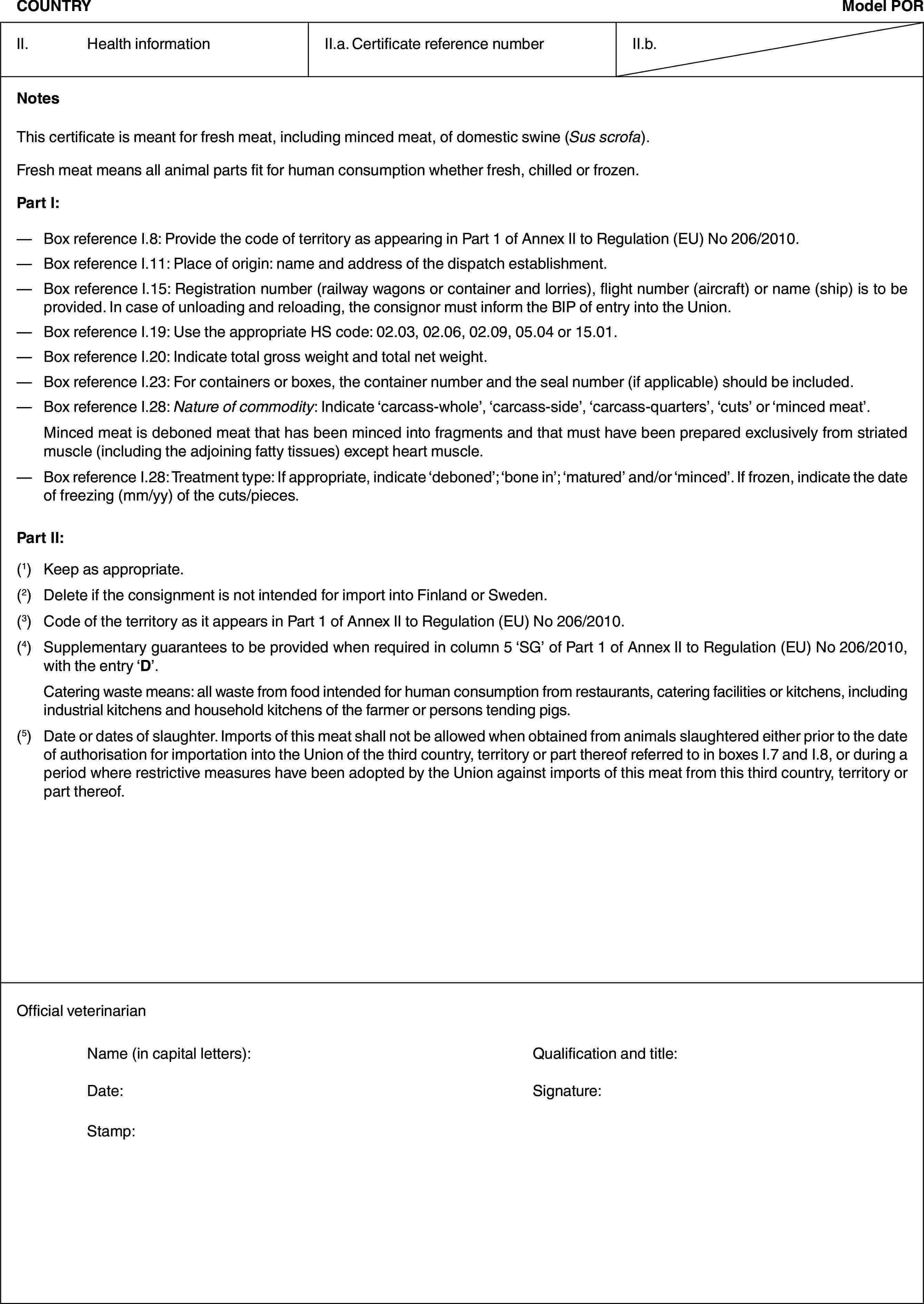 COUNTRYModel PORII. Health informationII.a. Certificate reference numberII.b.NotesThis certificate is meant for fresh meat, including minced meat, of domestic swine (Sus scrofa).Fresh meat means all animal parts fit for human consumption whether fresh, chilled or frozen.Part I:— Box reference I.8: Provide the code of territory as appearing in Part 1 of Annex II to Regulation (EU) No 206/2010.— Box reference I.11: Place of origin: name and address of the dispatch establishment.— Box reference I.15: Registration number (railway wagons or container and lorries), flight number (aircraft) or name (ship) is to be provided. In case of unloading and reloading, the consignor must inform the BIP of entry into the Union.— Box reference I.19: Use the appropriate HS code: 02.03, 02.06, 02.09, 05.04 or 15.01.— Box reference I.20: Indicate total gross weight and total net weight.— Box reference I.23: For containers or boxes, the container number and the seal number (if applicable) should be included.— Box reference I.28: Nature of commodity: Indicate ‘carcass-whole’, ‘carcass-side’, ‘carcass-quarters’, ‘cuts’ or ‘minced meat’.Minced meat is deboned meat that has been minced into fragments and that must have been prepared exclusively from striated muscle (including the adjoining fatty tissues) except heart muscle.— Box reference I.28: Treatment type: If appropriate, indicate ‘deboned’; ‘bone in’; ‘matured’ and/or ‘minced’. If frozen, indicate the date of freezing (mm/yy) of the cuts/pieces.Part II:(1) Keep as appropriate.(2) Delete if the consignment is not intended for import into Finland or Sweden.(3) Code of the territory as it appears in Part 1 of Annex II to Regulation (EU) No 206/2010.(4) Supplementary guarantees to be provided when required in column 5 ‘SG’ of Part 1 of Annex II to Regulation (EU) No 206/2010, with the entry ‘D’.Catering waste means: all waste from food intended for human consumption from restaurants, catering facilities or kitchens, including industrial kitchens and household kitchens of the farmer or persons tending pigs.(5) Date or dates of slaughter. Imports of this meat shall not be allowed when obtained from animals slaughtered either prior to the date of authorisation for importation into the Union of the third country, territory or part thereof referred to in boxes I.7 and I.8, or during a period where restrictive measures have been adopted by the Union against imports of this meat from this third country, territory or part thereof.Official veterinarianName (in capital letters): Qualification and title:Date: Signature:Stamp:
