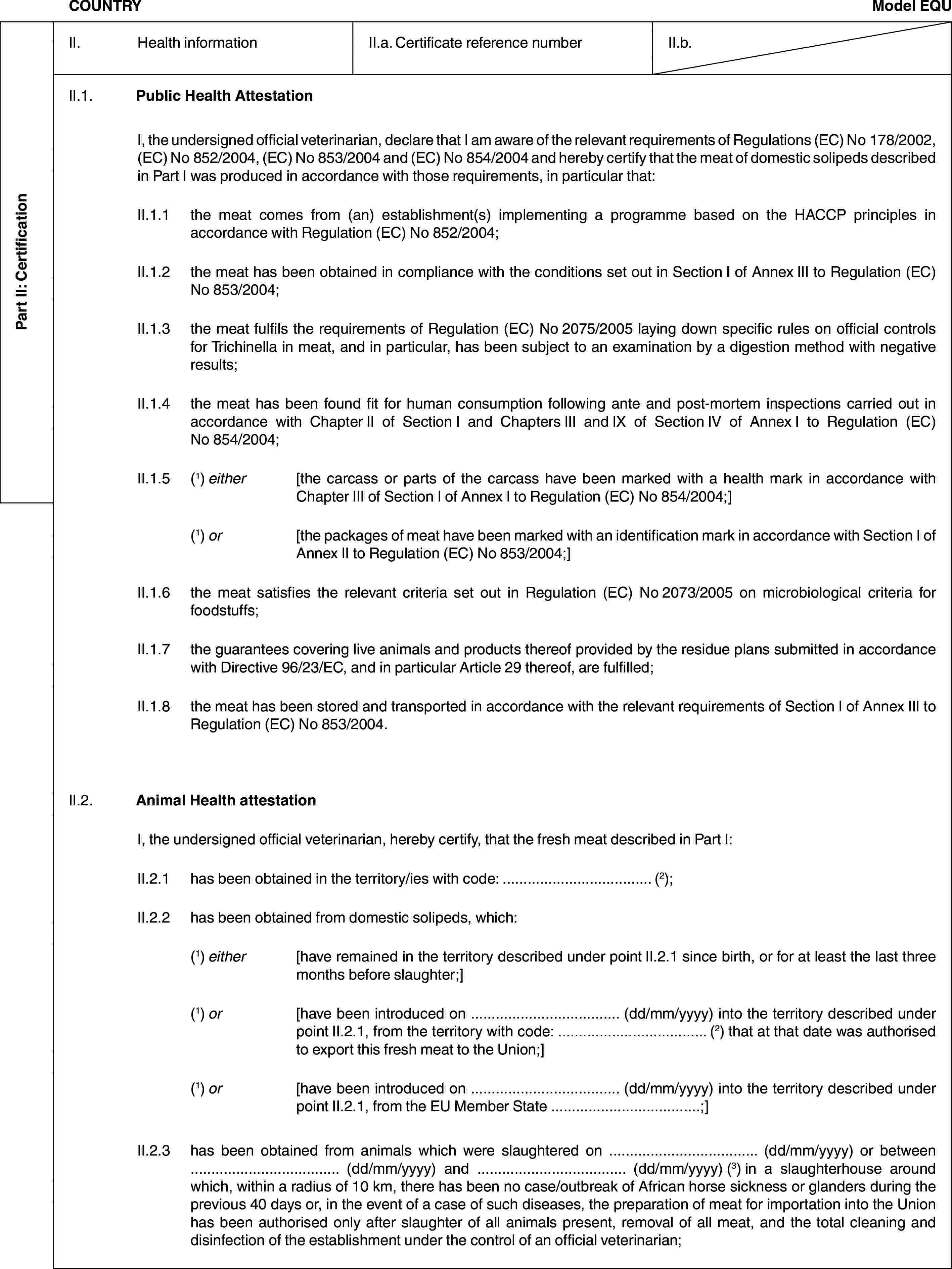 Part II: CertificationCOUNTRYModel EQUII. Health informationII.a. Certificate reference numberII.b.II.1. Public Health AttestationI, the undersigned official veterinarian, declare that I am aware of the relevant requirements of Regulations (EC) No 178/2002, (EC) No 852/2004, (EC) No 853/2004 and (EC) No 854/2004 and hereby certify that the meat of domestic solipeds described in Part I was produced in accordance with those requirements, in particular that:II.1.1 the meat comes from (an) establishment(s) implementing a programme based on the HACCP principles in accordance with Regulation (EC) No 852/2004;II.1.2 the meat has been obtained in compliance with the conditions set out in Section I of Annex III to Regulation (EC) No 853/2004;II.1.3 the meat fulfils the requirements of Regulation (EC) No 2075/2005 laying down specific rules on official controls for Trichinella in meat, and in particular, has been subject to an examination by a digestion method with negative results;II.1.4 the meat has been found fit for human consumption following ante and post-mortem inspections carried out in accordance with Chapter II of Section I and Chapters III and IX of Section IV of Annex I to Regulation (EC) No 854/2004;II.1.5 (1) either [the carcass or parts of the carcass have been marked with a health mark in accordance with Chapter III of Section I of Annex I to Regulation (EC) No 854/2004;](1) or [the packages of meat have been marked with an identification mark in accordance with Section I of Annex II to Regulation (EC) No 853/2004;]II.1.6 the meat satisfies the relevant criteria set out in Regulation (EC) No 2073/2005 on microbiological criteria for foodstuffs;II.1.7 the guarantees covering live animals and products thereof provided by the residue plans submitted in accordance with Directive 96/23/EC, and in particular Article 29 thereof, are fulfilled;II.1.8 the meat has been stored and transported in accordance with the relevant requirements of Section I of Annex III to Regulation (EC) No 853/2004.II.2. Animal Health attestationI, the undersigned official veterinarian, hereby certify, that the fresh meat described in Part I:II.2.1 has been obtained in the territory/ies with code: … (2);II.2.2 has been obtained from domestic solipeds, which:(1) either [have remained in the territory described under point II.2.1 since birth, or for at least the last three months before slaughter;](1) or [have been introduced on … (dd/mm/yyyy) into the territory described under point II.2.1, from the territory with code: … (2) that at that date was authorised to export this fresh meat to the Union;](1) or [have been introduced on … (dd/mm/yyyy) into the territory described under point II.2.1, from the EU Member State …;]II.2.3 has been obtained from animals which were slaughtered on … (dd/mm/yyyy) or between … (dd/mm/yyyy) and … (dd/mm/yyyy) (3) in a slaughterhouse around which, within a radius of 10 km, there has been no case/outbreak of African horse sickness or glanders during the previous 40 days or, in the event of a case of such diseases, the preparation of meat for importation into the Union has been authorised only after slaughter of all animals present, removal of all meat, and the total cleaning and disinfection of the establishment under the control of an official veterinarian;