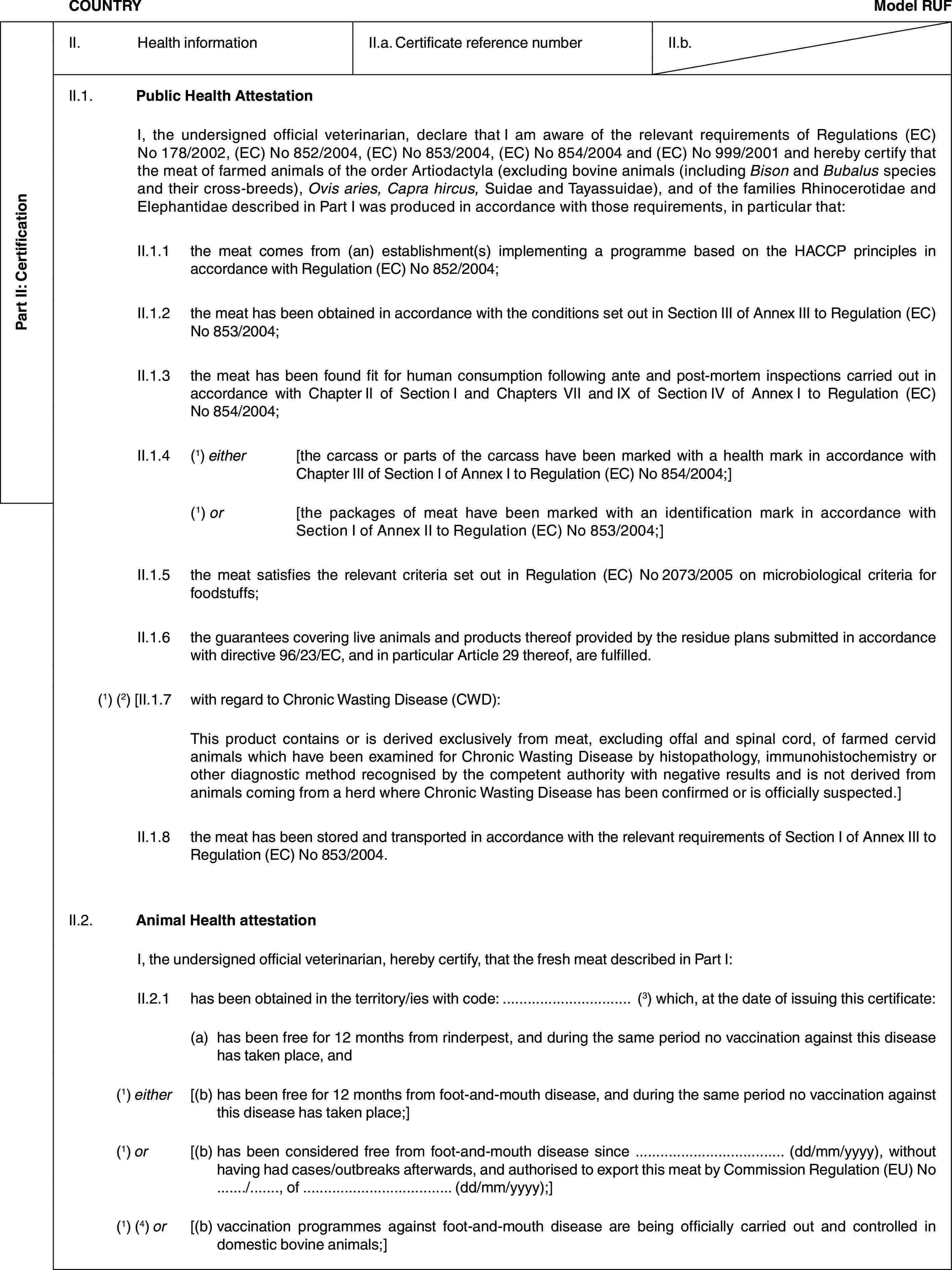 Part II: CertificationCOUNTRYModel RUFII. Health informationII.a. Certificate reference numberII.b.II.1. Public Health AttestationI, the undersigned official veterinarian, declare that I am aware of the relevant requirements of Regulations (EC) No 178/2002, (EC) No 852/2004, (EC) No 853/2004, (EC) No 854/2004 and (EC) No 999/2001 and hereby certify that the meat of farmed animals of the order Artiodactyla (excluding bovine animals (including Bison and Bubalus species and their cross-breeds), Ovis aries, Capra hircus, Suidae and Tayassuidae), and of the families Rhinocerotidae and Elephantidae described in Part I was produced in accordance with those requirements, in particular that:II.1.1 the meat comes from (an) establishment(s) implementing a programme based on the HACCP principles in accordance with Regulation (EC) No 852/2004;II.1.2 the meat has been obtained in accordance with the conditions set out in Section III of Annex III to Regulation (EC) No 853/2004;II.1.3 the meat has been found fit for human consumption following ante and post-mortem inspections carried out in accordance with Chapter II of Section I and Chapters VII and IX of Section IV of Annex I to Regulation (EC) No 854/2004;II.1.4 (1) either [the carcass or parts of the carcass have been marked with a health mark in accordance with Chapter III of Section I of Annex I to Regulation (EC) No 854/2004;](1) or [the packages of meat have been marked with an identification mark in accordance with Section I of Annex II to Regulation (EC) No 853/2004;]II.1.5 the meat satisfies the relevant criteria set out in Regulation (EC) No 2073/2005 on microbiological criteria for foodstuffs;II.1.6 the guarantees covering live animals and products thereof provided by the residue plans submitted in accordance with directive 96/23/EC, and in particular Article 29 thereof, are fulfilled.(1) (2) [II.1.7 with regard to Chronic Wasting Disease (CWD):This product contains or is derived exclusively from meat, excluding offal and spinal cord, of farmed cervid animals which have been examined for Chronic Wasting Disease by histopathology, immunohistochemistry or other diagnostic method recognised by the competent authority with negative results and is not derived from animals coming from a herd where Chronic Wasting Disease has been confirmed or is officially suspected.]II.1.8 the meat has been stored and transported in accordance with the relevant requirements of Section I of Annex III to Regulation (EC) No 853/2004.II.2. Animal Health attestationI, the undersigned official veterinarian, hereby certify, that the fresh meat described in Part I:II.2.1 has been obtained in the territory/ies with code: … (3) which, at the date of issuing this certificate:(a) has been free for 12 months from rinderpest, and during the same period no vaccination against this disease has taken place, and(1) either [(b) has been free for 12 months from foot-and-mouth disease, and during the same period no vaccination against this disease has taken place;](1) or [(b) has been considered free from foot-and-mouth disease since … (dd/mm/yyyy), without having had cases/outbreaks afterwards, and authorised to export this meat by Commission Regulation (EU) No …/…, of … (dd/mm/yyyy);](1) (4) or [(b) vaccination programmes against foot-and-mouth disease are being officially carried out and controlled in domestic bovine animals;]