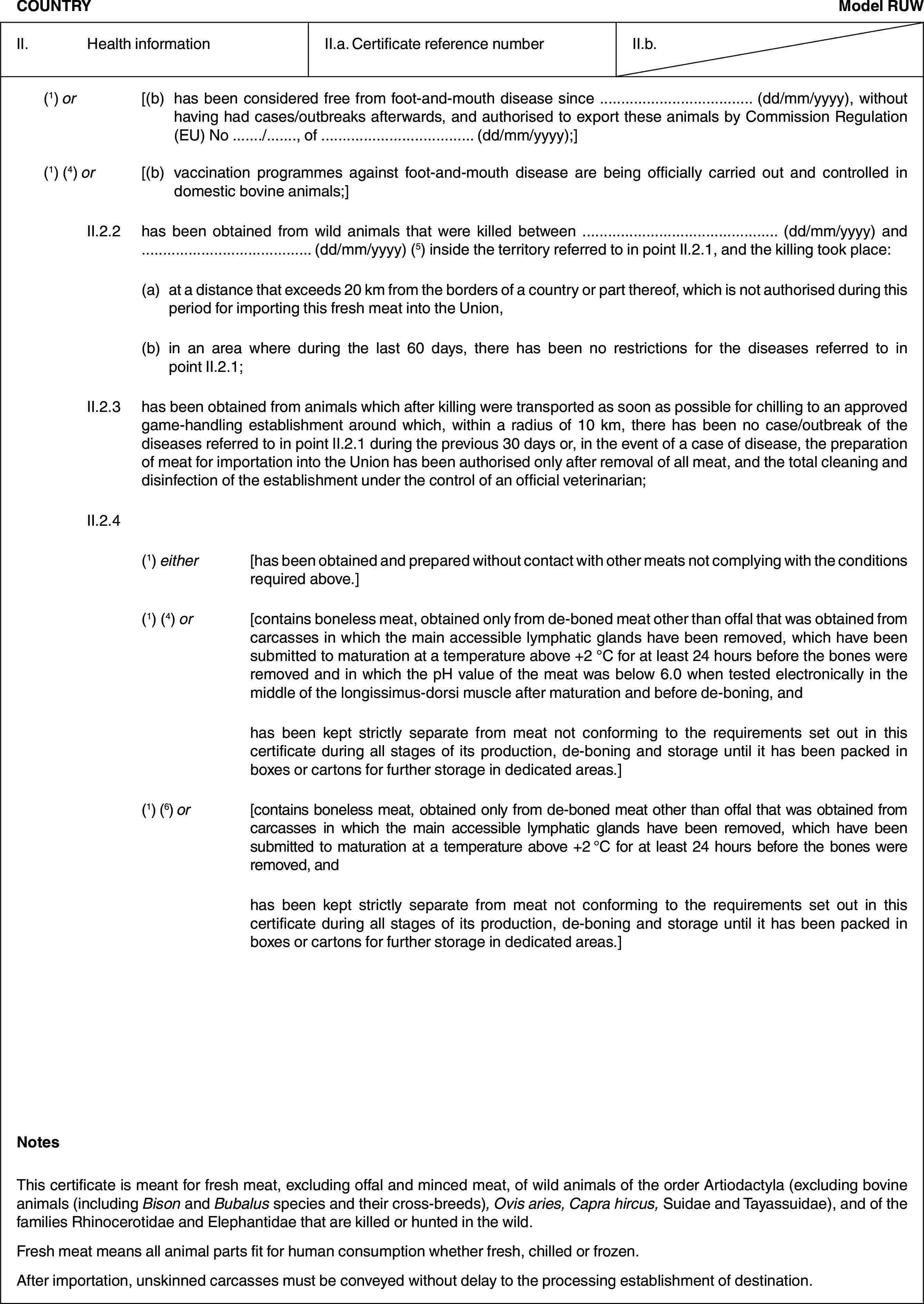 COUNTRYModel RUWII. Health informationII.a. Certificate reference numberII.b.(1) or [(b) has been considered free from foot-and-mouth disease since … (dd/mm/yyyy), without having had cases/outbreaks afterwards, and authorised to export these animals by Commission Regulation (EU) No …/…, of … (dd/mm/yyyy);](1) (4) or [(b) vaccination programmes against foot-and-mouth disease are being officially carried out and controlled in domestic bovine animals;]II.2.2 has been obtained from wild animals that were killed between … (dd/mm/yyyy) and … (dd/mm/yyyy) (5) inside the territory referred to in point II.2.1, and the killing took place:(a) at a distance that exceeds 20 km from the borders of a country or part thereof, which is not authorised during this period for importing this fresh meat into the Union,(b) in an area where during the last 60 days, there has been no restrictions for the diseases referred to in point II.2.1;II.2.3 has been obtained from animals which after killing were transported as soon as possible for chilling to an approved game-handling establishment around which, within a radius of 10 km, there has been no case/outbreak of the diseases referred to in point II.2.1 during the previous 30 days or, in the event of a case of disease, the preparation of meat for importation into the Union has been authorised only after removal of all meat, and the total cleaning and disinfection of the establishment under the control of an official veterinarian;II.2.4(1) either [has been obtained and prepared without contact with other meats not complying with the conditions required above.](1) (4) or [contains boneless meat, obtained only from de-boned meat other than offal that was obtained from carcasses in which the main accessible lymphatic glands have been removed, which have been submitted to maturation at a temperature above +2 °C for at least 24 hours before the bones were removed and in which the pH value of the meat was below 6.0 when tested electronically in the middle of the longissimus-dorsi muscle after maturation and before de-boning, andhas been kept strictly separate from meat not conforming to the requirements set out in this certificate during all stages of its production, de-boning and storage until it has been packed in boxes or cartons for further storage in dedicated areas.](1) (6) or [contains boneless meat, obtained only from de-boned meat other than offal that was obtained from carcasses in which the main accessible lymphatic glands have been removed, which have been submitted to maturation at a temperature above +2 °C for at least 24 hours before the bones were removed, andhas been kept strictly separate from meat not conforming to the requirements set out in this certificate during all stages of its production, de-boning and storage until it has been packed in boxes or cartons for further storage in dedicated areas.]NotesThis certificate is meant for fresh meat, excluding offal and minced meat, of wild animals of the order Artiodactyla (excluding bovine animals (including Bison and Bubalus species and their cross-breeds), Ovis aries, Capra hircus, Suidae and Tayassuidae), and of the families Rhinocerotidae and Elephantidae that are killed or hunted in the wild.Fresh meat means all animal parts fit for human consumption whether fresh, chilled or frozen.After importation, unskinned carcasses must be conveyed without delay to the processing establishment of destination.