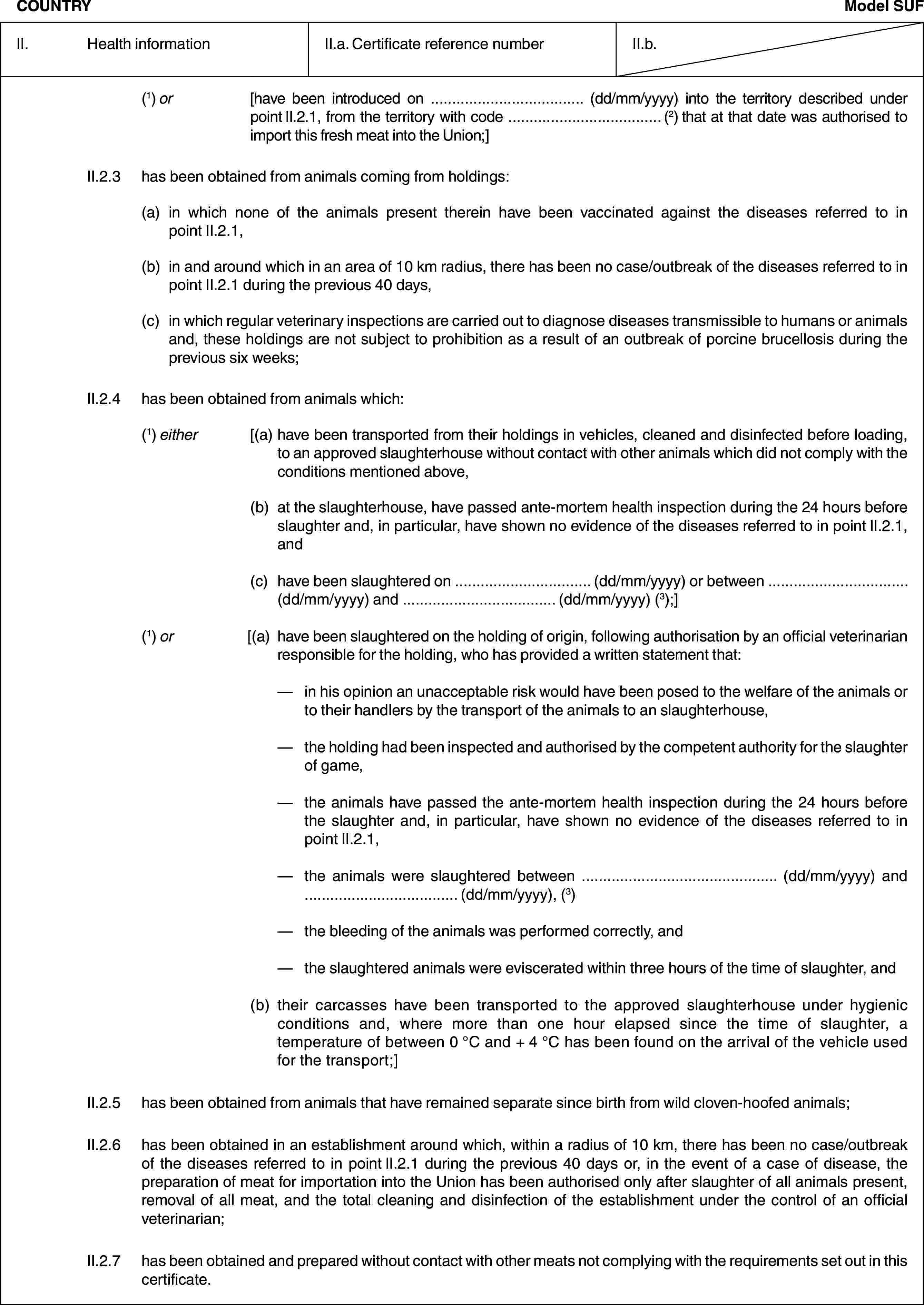 COUNTRYModel SUFII. Health informationII.a. Certificate reference numberII.b.(1) or [have been introduced on … (dd/mm/yyyy) into the territory described under point II.2.1, from the territory with code … (2) that at that date was authorised to import this fresh meat into the Union;]II.2.3 has been obtained from animals coming from holdings:(a) in which none of the animals present therein have been vaccinated against the diseases referred to in point II.2.1,(b) in and around which in an area of 10 km radius, there has been no case/outbreak of the diseases referred to in point II.2.1 during the previous 40 days,(c) in which regular veterinary inspections are carried out to diagnose diseases transmissible to humans or animals and, these holdings are not subject to prohibition as a result of an outbreak of porcine brucellosis during the previous six weeks;II.2.4 has been obtained from animals which:(1) either [(a) have been transported from their holdings in vehicles, cleaned and disinfected before loading, to an approved slaughterhouse without contact with other animals which did not comply with the conditions mentioned above,(b) at the slaughterhouse, have passed ante-mortem health inspection during the 24 hours before slaughter and, in particular, have shown no evidence of the diseases referred to in point II.2.1, and(c) have been slaughtered on … (dd/mm/yyyy) or between … (dd/mm/yyyy) and … (dd/mm/yyyy) (3);](1) or [(a) have been slaughtered on the holding of origin, following authorisation by an official veterinarian responsible for the holding, who has provided a written statement that:— in his opinion an unacceptable risk would have been posed to the welfare of the animals or to their handlers by the transport of the animals to an slaughterhouse,— the holding had been inspected and authorised by the competent authority for the slaughter of game,— the animals have passed the ante-mortem health inspection during the 24 hours before the slaughter and, in particular, have shown no evidence of the diseases referred to in point II.2.1,— the animals were slaughtered between … (dd/mm/yyyy) and … (dd/mm/yyyy), (3)— the bleeding of the animals was performed correctly, and— the slaughtered animals were eviscerated within three hours of the time of slaughter, and(b) their carcasses have been transported to the approved slaughterhouse under hygienic conditions and, where more than one hour elapsed since the time of slaughter, a temperature of between 0 °C and + 4 °C has been found on the arrival of the vehicle used for the transport;]II.2.5 has been obtained from animals that have remained separate since birth from wild cloven-hoofed animals;II.2.6 has been obtained in an establishment around which, within a radius of 10 km, there has been no case/outbreak of the diseases referred to in point II.2.1 during the previous 40 days or, in the event of a case of disease, the preparation of meat for importation into the Union has been authorised only after slaughter of all animals present, removal of all meat, and the total cleaning and disinfection of the establishment under the control of an official veterinarian;II.2.7 has been obtained and prepared without contact with other meats not complying with the requirements set out in this certificate.