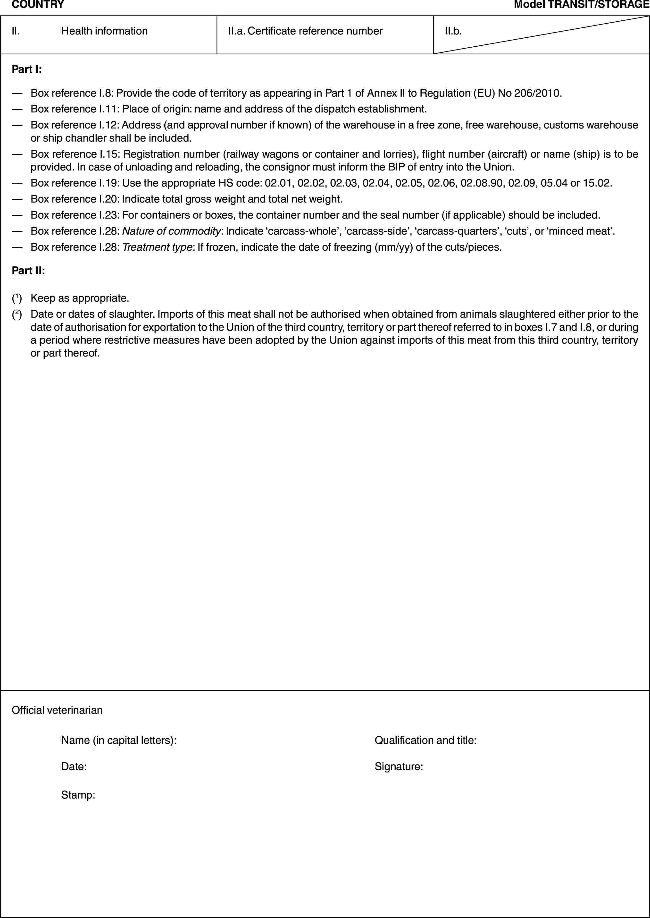 COUNTRYModel TRANSIT/STORAGEII. Health informationII.a. Certificate reference numberII.b.Part I:— Box reference I.8: Provide the code of territory as appearing in Part 1 of Annex II to Regulation (EU) No 206/2010.— Box reference I.11: Place of origin: name and address of the dispatch establishment.— Box reference I.12: Address (and approval number if known) of the warehouse in a free zone, free warehouse, customs warehouse or ship chandler shall be included.— Box reference I.15: Registration number (railway wagons or container and lorries), flight number (aircraft) or name (ship) is to be provided. In case of unloading and reloading, the consignor must inform the BIP of entry into the Union.— Box reference I.19: Use the appropriate HS code: 02.01, 02.02, 02.03, 02.04, 02.05, 02.06, 02.08.90, 02.09, 05.04 or 15.02.— Box reference I.20: Indicate total gross weight and total net weight.— Box reference I.23: For containers or boxes, the container number and the seal number (if applicable) should be included.— Box reference I.28: Nature of commodity: Indicate ‘carcass-whole’, ‘carcass-side’, ‘carcass-quarters’, ‘cuts’, or ‘minced meat’.— Box reference I.28: Treatment type: If frozen, indicate the date of freezing (mm/yy) of the cuts/pieces.Part II:(1) Keep as appropriate.(2) Date or dates of slaughter. Imports of this meat shall not be authorised when obtained from animals slaughtered either prior to the date of authorisation for exportation to the Union of the third country, territory or part thereof referred to in boxes I.7 and I.8, or during a period where restrictive measures have been adopted by the Union against imports of this meat from this third country, territory or part thereof.Official veterinarianName (in capital letters): Qualification and title:Date: Signature:Stamp: