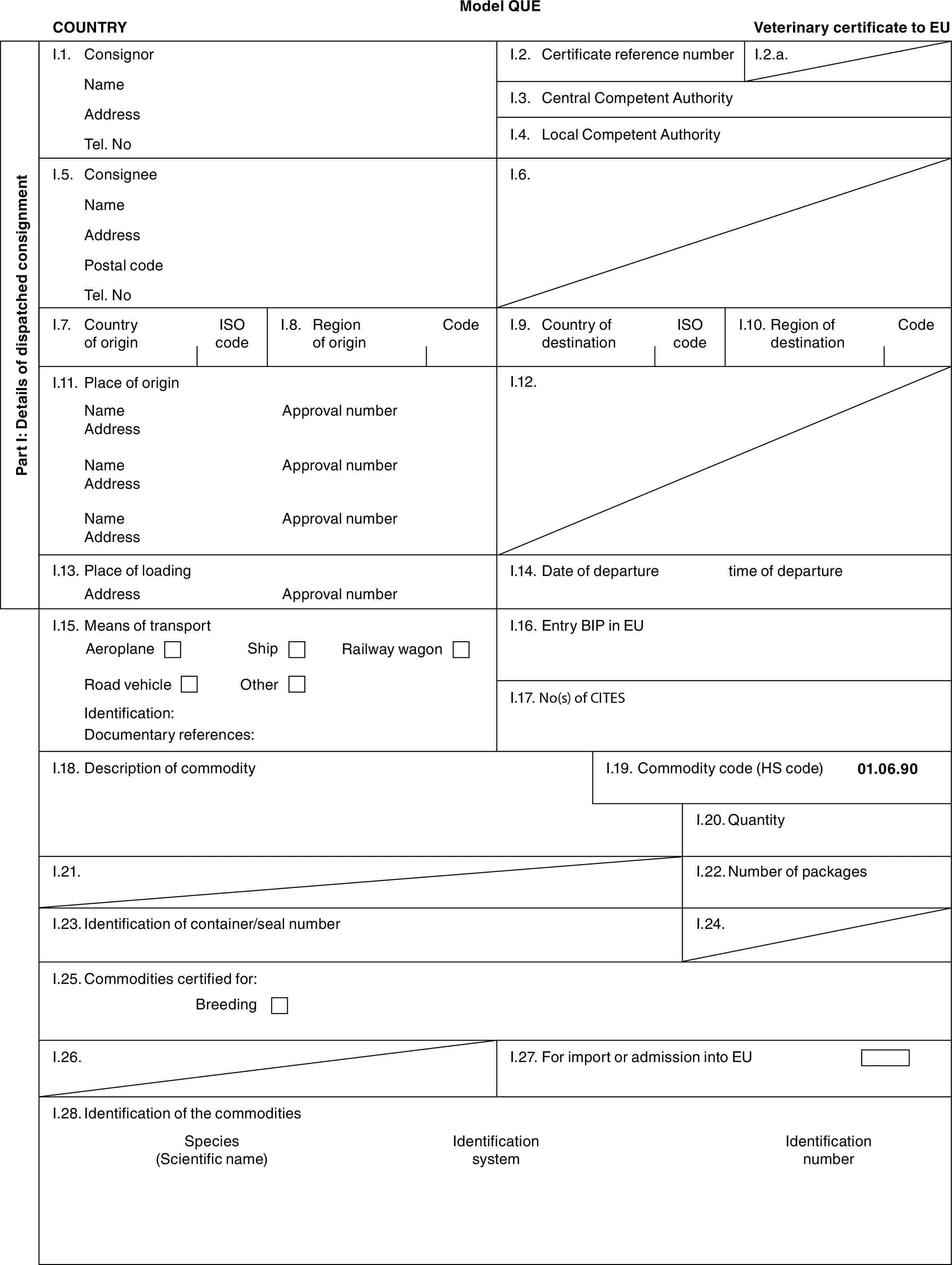 Model QUECOUNTRYVeterinary certificate to EUPart I: Details of dispatched consignmentI.1. ConsignorNameAddressTel. NoI.2. Certificate reference numberI.2.a.I.3. Central Competent AuthorityI.4. Local Competent AuthorityI.5. ConsigneeNameAddressPostal codeTel. NoI.6.I.7. Country of originISO codeI.8. Region of originCodeI.9. Country of destinationISO codeI.10. Region of destinationCodeI.11. Place of originNameAddressNameAddressNameAddressApproval numberApproval numberApproval numberI.12.I.13. Place of loadingAddressApproval numberI.14. Date of departuretime of departureI.15. Means of transportAeroplaneShipRailway wagonRoad vehicleOtherIdentification:Documentary references:I.16. Entry BIP in EUI.17. No(s) of CITESI.18. Description of commodityI.19. Commodity code (HS code)01.06.90I.20. QuantityI.21.I.22. Number of packagesI.23. Identification of container/seal numberI.24.I.25. Commodities certified for:BreedingI.26.I.27. For import or admission into EUI.28. Identification of the commoditiesSpecies (Scientific name)Identification systemIdentification number