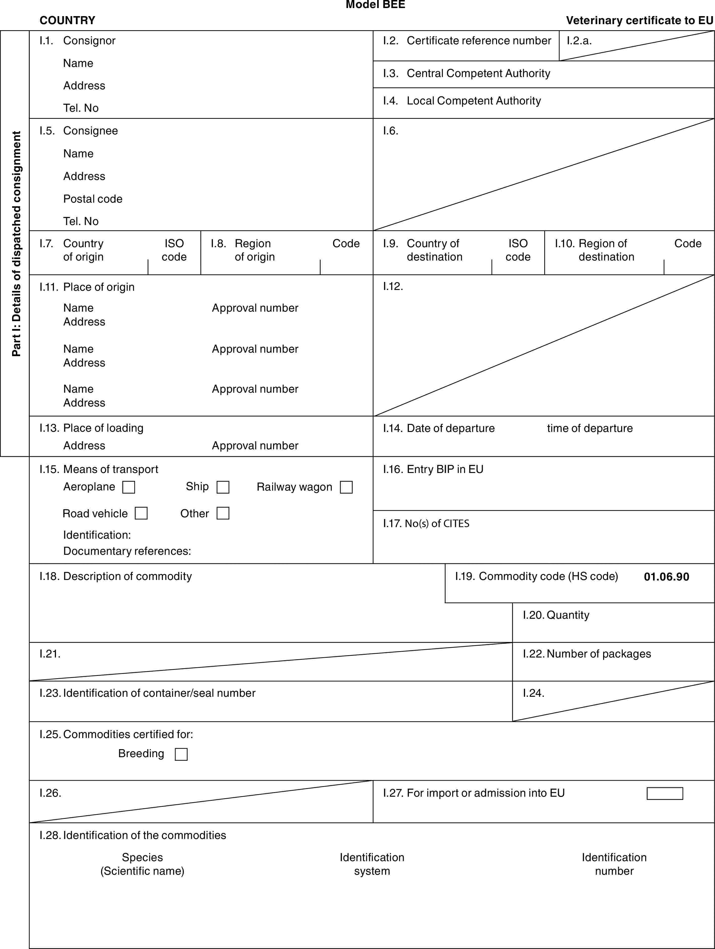 Model BEECOUNTRYVeterinary certificate to EUPart I: Details of dispatched consignmentI.1. ConsignorNameAddressTel. NoI.2. Certificate reference numberI.2.a.I.3. Central Competent AuthorityI.4. Local Competent AuthorityI.5. ConsigneeNameAddressPostal codeTel. NoI.6.I.7. Country of originISO codeI.8. Region of originCodeI.9. Country of destinationISO codeI.10. Region of destinationCodeI.11. Place of originNameAddressNameAddressNameAddressApproval numberApproval numberApproval numberI.12.I.13. Place of loadingAddressApproval numberI.14. Date of departuretime of departureI.15. Means of transportAeroplaneShipRailway wagonRoad vehicleOtherIdentification:Documentary references:I.16. Entry BIP in EUI.17. No(s) of CITESI.18. Description of commodityI.19. Commodity code (HS code)01.06.90I.20. QuantityI.21.I.22. Number of packagesI.23. Identification of container/seal numberI.24.I.25. Commodities certified for:BreedingI.26.I.27. For import or admission into EUI.28. Identification of the commoditiesSpecies (Scientific name)Identification systemIdentification number