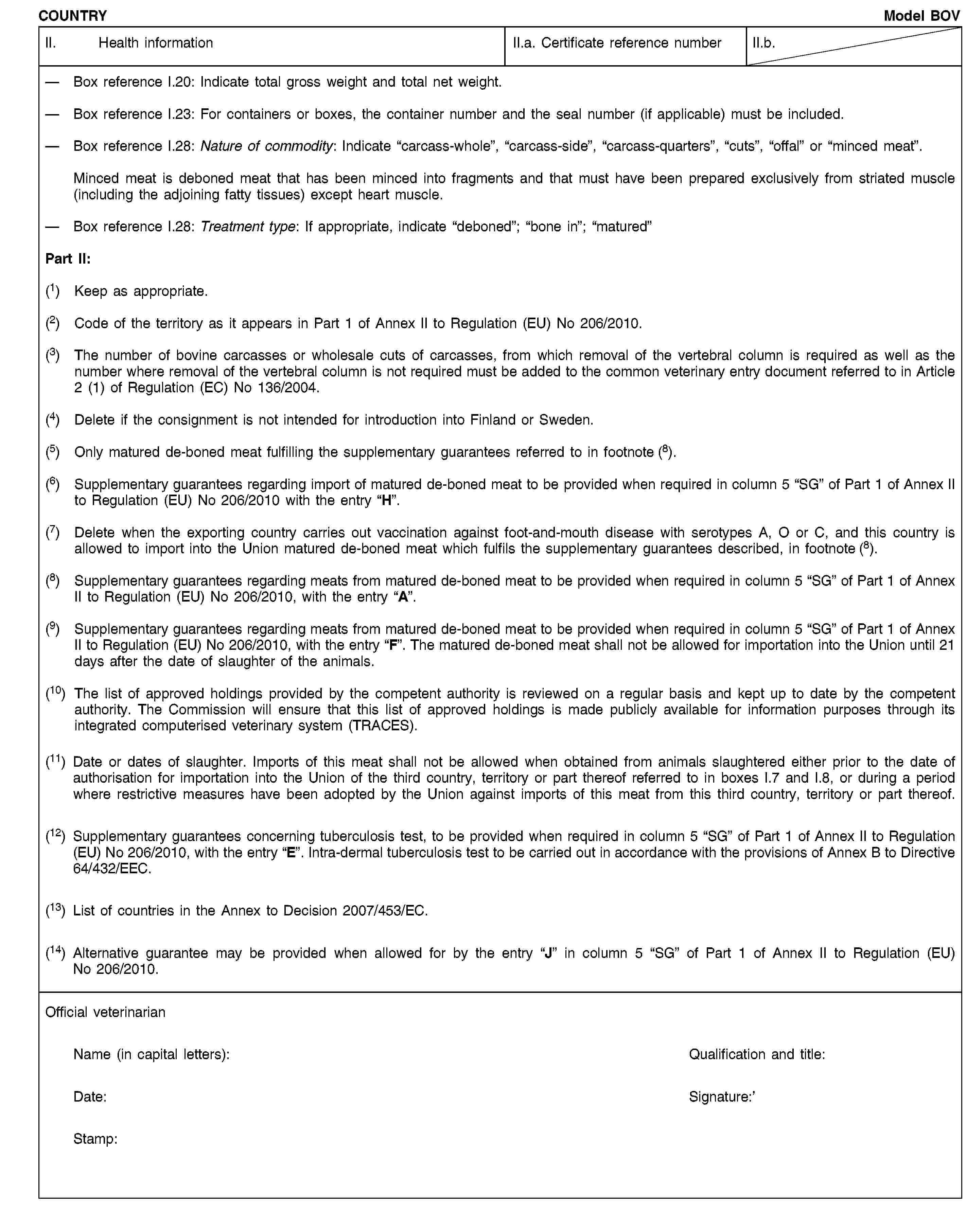 COUNTRYModel BOVII. Health informationII.a. Certificate reference numberII.b.Box reference I.20: Indicate total gross weight and total net weight.Box reference I.23: For containers or boxes, the container number and the seal number (if applicable) must be included.Box reference I.28: Nature of commodity: Indicate “carcass-whole”, “carcass-side”, “carcass-quarters”, “cuts”, “offal” or “minced meat”.Minced meat is deboned meat that has been minced into fragments and that must have been prepared exclusively from striated muscle (including the adjoining fatty tissues) except heart muscle.Box reference I.28: Treatment type: If appropriate, indicate “deboned”; “bone in”; “matured”Part II:(1) Keep as appropriate.(2) Code of the territory as it appears in Part 1 of Annex II to Regulation (EU) No 206/2010.(3) The number of bovine carcasses or wholesale cuts of carcasses, from which removal of the vertebral column is required as well as the number where removal of the vertebral column is not required must be added to the common veterinary entry document referred to in Article 2 (1) of Regulation (EC) No 136/2004.(4) Delete if the consignment is not intended for introduction into Finland or Sweden.(5) Only matured de-boned meat fulfilling the supplementary guarantees referred to in footnote (8).(6) Supplementary guarantees regarding import of matured de-boned meat to be provided when required in column 5 “SG” of Part 1 of Annex II to Regulation (EU) No 206/2010 with the entry “H”.(7) Delete when the exporting country carries out vaccination against foot-and-mouth disease with serotypes A, O or C, and this country is allowed to import into the Union matured de-boned meat which fulfils the supplementary guarantees described, in footnote (8).(8) Supplementary guarantees regarding meats from matured de-boned meat to be provided when required in column 5 “SG” of Part 1 of Annex II to Regulation (EU) No 206/2010, with the entry “A”.(9) Supplementary guarantees regarding meats from matured de-boned meat to be provided when required in column 5 “SG” of Part 1 of Annex II to Regulation (EU) No 206/2010, with the entry “F”. The matured de-boned meat shall not be allowed for importation into the Union until 21 days after the date of slaughter of the animals.(10) The list of approved holdings provided by the competent authority is reviewed on a regular basis and kept up to date by the competent authority. The Commission will ensure that this list of approved holdings is made publicly available for information purposes through its integrated computerised veterinary system (TRACES).(11) Date or dates of slaughter. Imports of this meat shall not be allowed when obtained from animals slaughtered either prior to the date of authorisation for importation into the Union of the third country, territory or part thereof referred to in boxes I.7 and I.8, or during a period where restrictive measures have been adopted by the Union against imports of this meat from this third country, territory or part thereof.(12) Supplementary guarantees concerning tuberculosis test, to be provided when required in column 5 “SG” of Part 1 of Annex II to Regulation (EU) No 206/2010, with the entry “E”. Intra-dermal tuberculosis test to be carried out in accordance with the provisions of Annex B to Directive 64/432/EEC.(13) List of countries in the Annex to Decision 2007/453/EC.(14) Alternative guarantee may be provided when allowed for by the entry “J” in column 5 “SG” of Part 1 of Annex II to Regulation (EU) No 206/2010.Official veterinarianName (in capital letters):Qualification and title:Date:Signature:Stamp: