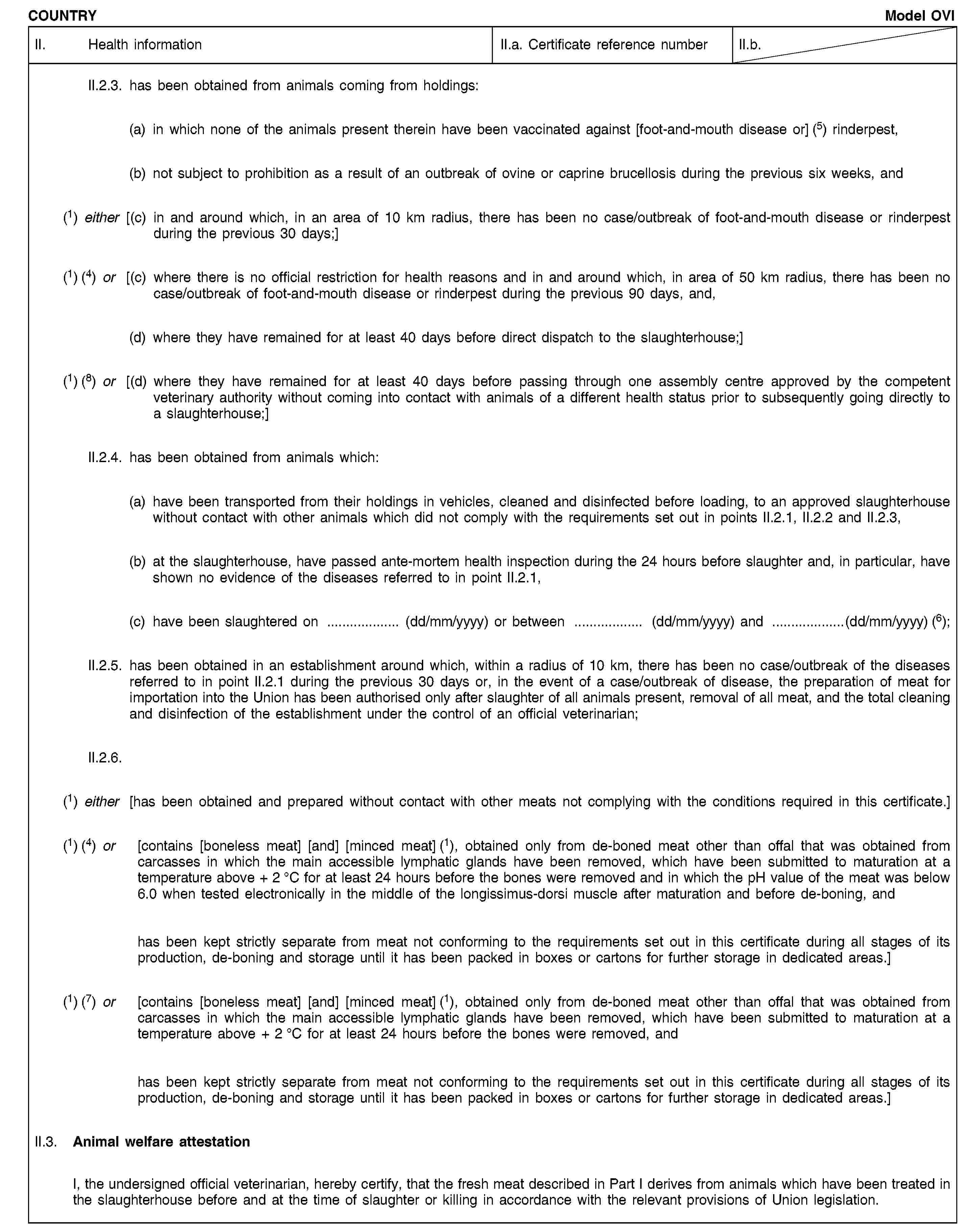 COUNTRYModel OVIII. Health informationII.a. Certificate reference numberII.b.II.2.3. has been obtained from animals coming from holdings:(a) in which none of the animals present therein have been vaccinated against [foot-and-mouth disease or] (5) rinderpest,(b) not subject to prohibition as a result of an outbreak of ovine or caprine brucellosis during the previous six weeks, and(1) either [(c) in and around which, in an area of 10 km radius, there has been no case/outbreak of foot-and-mouth disease or rinderpest during the previous 30 days;](1) (4) or [(c) where there is no official restriction for health reasons and in and around which, in area of 50 km radius, there has been no case/outbreak of foot-and-mouth disease or rinderpest during the previous 90 days, and,(d) where they have remained for at least 40 days before direct dispatch to the slaughterhouse;](1) (8) or [(d) where they have remained for at least 40 days before passing through one assembly centre approved by the competent veterinary authority without coming into contact with animals of a different health status prior to subsequently going directly to a slaughterhouse;]II.2.4. has been obtained from animals which:(a) have been transported from their holdings in vehicles, cleaned and disinfected before loading, to an approved slaughterhouse without contact with other animals which did not comply with the requirements set out in points II.2.1, II.2.2 and II.2.3,(b) at the slaughterhouse, have passed ante-mortem health inspection during the 24 hours before slaughter and, in particular, have shown no evidence of the diseases referred to in point II.2.1,(c) have been slaughtered on … (dd/mm/yyyy) or between … (dd/mm/yyyy) and …(dd/mm/yyyy) (6);II.2.5. has been obtained in an establishment around which, within a radius of 10 km, there has been no case/outbreak of the diseases referred to in point II.2.1 during the previous 30 days or, in the event of a case/outbreak of disease, the preparation of meat for importation into the Union has been authorised only after slaughter of all animals present, removal of all meat, and the total cleaning and disinfection of the establishment under the control of an official veterinarian;II.2.6.(1) either [has been obtained and prepared without contact with other meats not complying with the conditions required in this certificate.](1) (4) or [contains [boneless meat] [and] [minced meat] (1), obtained only from de-boned meat other than offal that was obtained from carcasses in which the main accessible lymphatic glands have been removed, which have been submitted to maturation at a temperature above + 2 °C for at least 24 hours before the bones were removed and in which the pH value of the meat was below 6.0 when tested electronically in the middle of the longissimus-dorsi muscle after maturation and before de-boning, andhas been kept strictly separate from meat not conforming to the requirements set out in this certificate during all stages of its production, de-boning and storage until it has been packed in boxes or cartons for further storage in dedicated areas.](1) (7) or [contains [boneless meat] [and] [minced meat] (1), obtained only from de-boned meat other than offal that was obtained from carcasses in which the main accessible lymphatic glands have been removed, which have been submitted to maturation at a temperature above + 2 °C for at least 24 hours before the bones were removed, andhas been kept strictly separate from meat not conforming to the requirements set out in this certificate during all stages of its production, de-boning and storage until it has been packed in boxes or cartons for further storage in dedicated areas.]II.3. Animal welfare attestationI, the undersigned official veterinarian, hereby certify, that the fresh meat described in Part I derives from animals which have been treated in the slaughterhouse before and at the time of slaughter or killing in accordance with the relevant provisions of Union legislation.