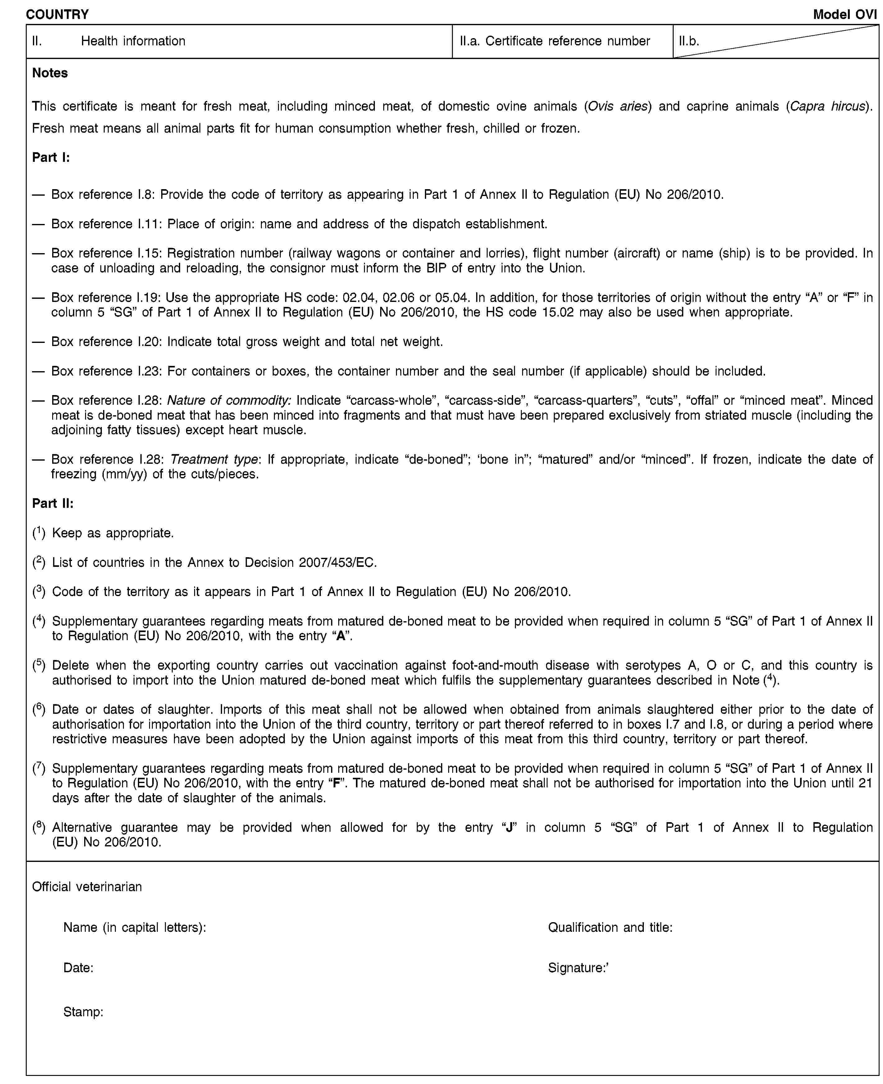 COUNTRYModel OVIII. Health informationII.a. Certificate reference numberII.b.NotesThis certificate is meant for fresh meat, including minced meat, of domestic ovine animals (Ovis aries) and caprine animals (Capra hircus).Fresh meat means all animal parts fit for human consumption whether fresh, chilled or frozen.Part I:Box reference I.8: Provide the code of territory as appearing in Part 1 of Annex II to Regulation (EU) No 206/2010.Box reference I.11: Place of origin: name and address of the dispatch establishment.Box reference I.15: Registration number (railway wagons or container and lorries), flight number (aircraft) or name (ship) is to be provided. In case of unloading and reloading, the consignor must inform the BIP of entry into the Union.Box reference I.19: Use the appropriate HS code: 02.04, 02.06 or 05.04. In addition, for those territories of origin without the entry “A” or “F” in column 5 “SG” of Part 1 of Annex II to Regulation (EU) No 206/2010, the HS code 15.02 may also be used when appropriate.Box reference I.20: Indicate total gross weight and total net weight.Box reference I.23: For containers or boxes, the container number and the seal number (if applicable) should be included.Box reference I.28: Nature of commodity: Indicate “carcass-whole”, “carcass-side”, “carcass-quarters”, “cuts”, “offal” or “minced meat”. Minced meat is de-boned meat that has been minced into fragments and that must have been prepared exclusively from striated muscle (including the adjoining fatty tissues) except heart muscle.Box reference I.28: Treatment type: If appropriate, indicate “de-boned”; ‘bone in”; “matured” and/or “minced”. If frozen, indicate the date of freezing (mm/yy) of the cuts/pieces.Part II:(1) Keep as appropriate.(2) List of countries in the Annex to Decision 2007/453/EC.(3) Code of the territory as it appears in Part 1 of Annex II to Regulation (EU) No 206/2010.(4) Supplementary guarantees regarding meats from matured de-boned meat to be provided when required in column 5 “SG” of Part 1 of Annex II to Regulation (EU) No 206/2010, with the entry “A”.(5) Delete when the exporting country carries out vaccination against foot-and-mouth disease with serotypes A, O or C, and this country is authorised to import into the Union matured de-boned meat which fulfils the supplementary guarantees described in Note (4).(6) Date or dates of slaughter. Imports of this meat shall not be allowed when obtained from animals slaughtered either prior to the date of authorisation for importation into the Union of the third country, territory or part thereof referred to in boxes I.7 and I.8, or during a period where restrictive measures have been adopted by the Union against imports of this meat from this third country, territory or part thereof.(7) Supplementary guarantees regarding meats from matured de-boned meat to be provided when required in column 5 “SG” of Part 1 of Annex II to Regulation (EU) No 206/2010, with the entry “F”. The matured de-boned meat shall not be authorised for importation into the Union until 21 days after the date of slaughter of the animals.(8) Alternative guarantee may be provided when allowed for by the entry “J” in column 5 “SG” of Part 1 of Annex II to Regulation (EU) No 206/2010.Official veterinarianName (in capital letters):Qualification and title:Date:Signature:Stamp:
