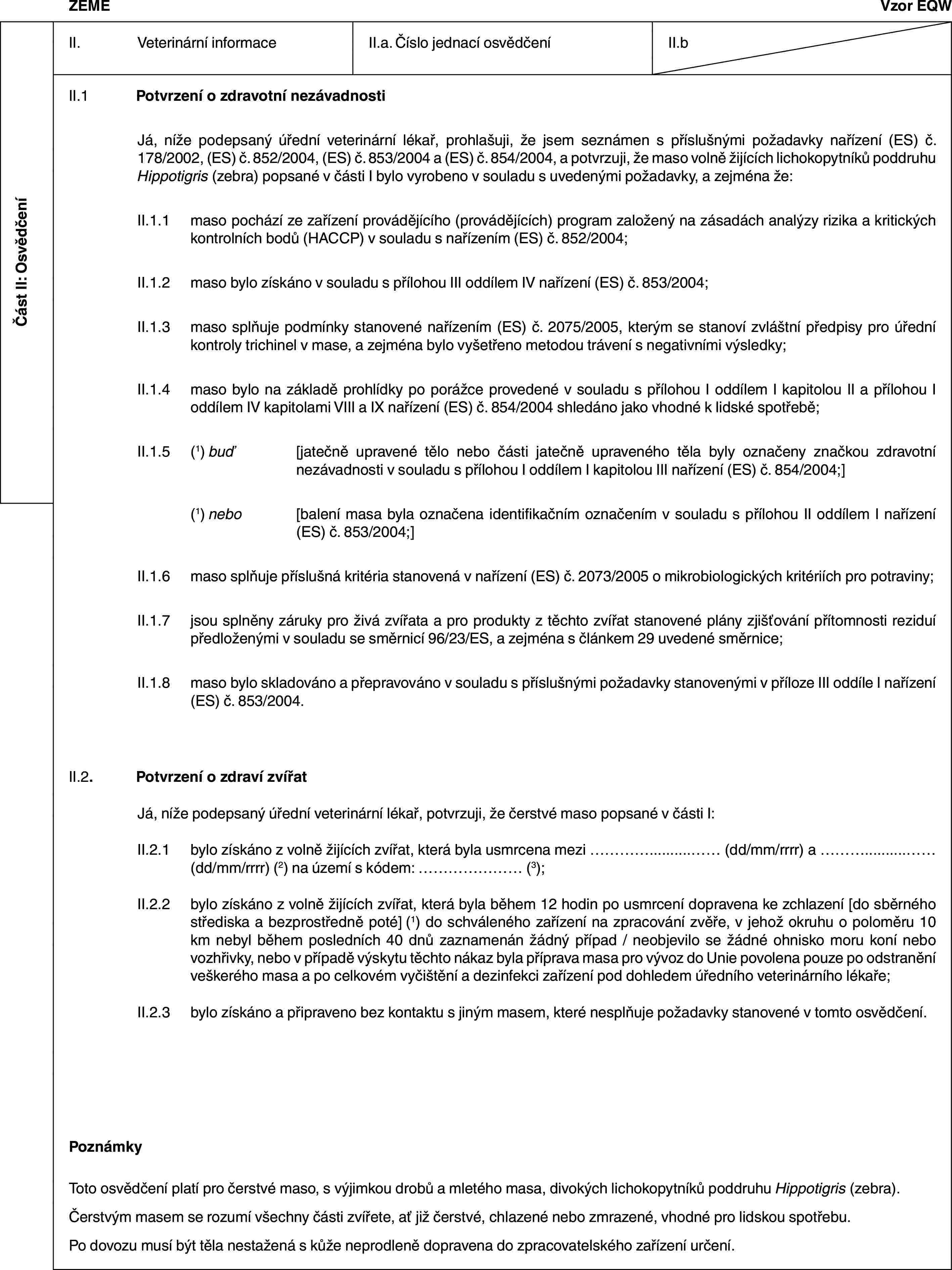 Část II: OsvědčeníZEMĚVzor EQWII. Veterinární informaceII.a. Číslo jednací osvědčeníII.bII.1 Potvrzení o zdravotní nezávadnostiJá, níže podepsaný úřední veterinární lékař, prohlašuji, že jsem seznámen s příslušnými požadavky nařízení (ES) č. 178/2002, (ES) č. 852/2004, (ES) č. 853/2004 a (ES) č. 854/2004, a potvrzuji, že maso volně žijících lichokopytníků poddruhu Hippotigris (zebra) popsané v části I bylo vyrobeno v souladu s uvedenými požadavky, a zejména že:II.1.1 maso pochází ze zařízení provádějícího (provádějících) program založený na zásadách analýzy rizika a kritických kontrolních bodů (HACCP) v souladu s nařízením (ES) č. 852/2004;II.1.2 maso bylo získáno v souladu s přílohou III oddílem IV nařízení (ES) č. 853/2004;II.1.3 maso splňuje podmínky stanovené nařízením (ES) č. 2075/2005, kterým se stanoví zvláštní předpisy pro úřední kontroly trichinel v mase, a zejména bylo vyšetřeno metodou trávení s negativními výsledky;II.1.4 maso bylo na základě prohlídky po porážce provedené v souladu s přílohou I oddílem I kapitolou II a přílohou I oddílem IV kapitolami VIII a IX nařízení (ES) č. 854/2004 shledáno jako vhodné k lidské spotřebě;II.1.5 (1) buď [jatečně upravené tělo nebo části jatečně upraveného těla byly označeny značkou zdravotní nezávadnosti v souladu s přílohou I oddílem I kapitolou III nařízení (ES) č. 854/2004;](1) nebo [balení masa byla označena identifikačním označením v souladu s přílohou II oddílem I nařízení (ES) č. 853/2004;]II.1.6 maso splňuje příslušná kritéria stanovená v nařízení (ES) č. 2073/2005 o mikrobiologických kritériích pro potraviny;II.1.7 jsou splněny záruky pro živá zvířata a pro produkty z těchto zvířat stanovené plány zjišťování přítomnosti reziduí předloženými v souladu se směrnicí 96/23/ES, a zejména s článkem 29 uvedené směrnice;II.1.8 maso bylo skladováno a přepravováno v souladu s příslušnými požadavky stanovenými v příloze III oddíle I nařízení (ES) č. 853/2004.II.2. Potvrzení o zdraví zvířatJá, níže podepsaný úřední veterinární lékař, potvrzuji, že čerstvé maso popsané v části I:II.2.1 bylo získáno z volně žijících zvířat, která byla usmrcena mezi … (dd/mm/rrrr) a … (dd/mm/rrrr) (2) na území s kódem: … (3);II.2.2 bylo získáno z volně žijících zvířat, která byla během 12 hodin po usmrcení dopravena ke zchlazení [do sběrného střediska a bezprostředně poté] (1) do schváleného zařízení na zpracování zvěře, v jehož okruhu o poloměru 10 km nebyl během posledních 40 dnů zaznamenán žádný případ / neobjevilo se žádné ohnisko moru koní nebo vozhřivky, nebo v případě výskytu těchto nákaz byla příprava masa pro vývoz do Unie povolena pouze po odstranění veškerého masa a po celkovém vyčištění a dezinfekci zařízení pod dohledem úředního veterinárního lékaře;II.2.3 bylo získáno a připraveno bez kontaktu s jiným masem, které nesplňuje požadavky stanovené v tomto osvědčení.PoznámkyToto osvědčení platí pro čerstvé maso, s výjimkou drobů a mletého masa, divokých lichokopytníků poddruhu Hippotigris (zebra).Čerstvým masem se rozumí všechny části zvířete, ať již čerstvé, chlazené nebo zmrazené, vhodné pro lidskou spotřebu.Po dovozu musí být těla nestažená s kůže neprodleně dopravena do zpracovatelského zařízení určení.