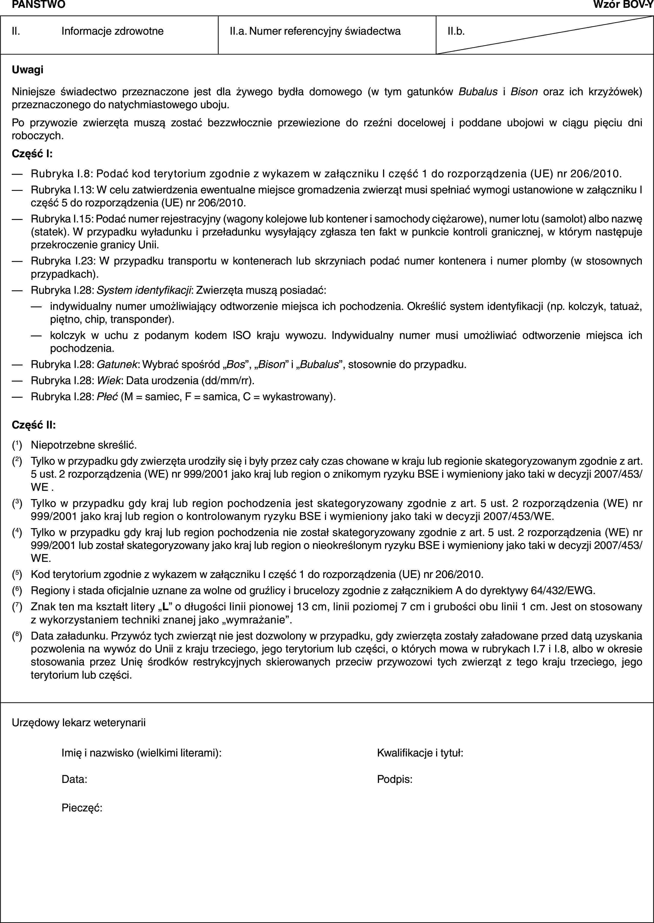 PAŃSTWOWzór BOV-YII. Informacje zdrowotneII.a. Numer referencyjny świadectwaII.b.UwagiNiniejsze świadectwo przeznaczone jest dla żywego bydła domowego (w tym gatunków Bubalus i Bison oraz ich krzyżówek) przeznaczonego do natychmiastowego uboju.Po przywozie zwierzęta muszą zostać bezzwłocznie przewiezione do rzeźni docelowej i poddane ubojowi w ciągu pięciu dni roboczych.Część I:— Rubryka I.8: Podać kod terytorium zgodnie z wykazem w załączniku I część 1 do rozporządzenia (UE) nr 206/2010.— Rubryka I.13: W celu zatwierdzenia ewentualne miejsce gromadzenia zwierząt musi spełniać wymogi ustanowione w załączniku I część 5 do rozporządzenia (UE) nr 206/2010.— Rubryka I.15: Podać numer rejestracyjny (wagony kolejowe lub kontener i samochody ciężarowe), numer lotu (samolot) albo nazwę (statek). W przypadku wyładunku i przeładunku wysyłający zgłasza ten fakt w punkcie kontroli granicznej, w którym następuje przekroczenie granicy Unii.— Rubryka I.23: W przypadku transportu w kontenerach lub skrzyniach podać numer kontenera i numer plomby (w stosownych przypadkach).— Rubryka I.28: System identyfikacji: Zwierzęta muszą posiadać:— indywidualny numer umożliwiający odtworzenie miejsca ich pochodzenia. Określić system identyfikacji (np. kolczyk, tatuaż, piętno, chip, transponder).— kolczyk w uchu z podanym kodem ISO kraju wywozu. Indywidualny numer musi umożliwiać odtworzenie miejsca ich pochodzenia.— Rubryka I.28: Gatunek: Wybrać spośród „Bos”, „Bison” i „Bubalus”, stosownie do przypadku.— Rubryka I.28: Wiek: Data urodzenia (dd/mm/rr).— Rubryka I.28: Płeć (M = samiec, F = samica, C = wykastrowany).Część II:(1) Niepotrzebne skreślić.(2) Tylko w przypadku gdy zwierzęta urodziły się i były przez cały czas chowane w kraju lub regionie skategoryzowanym zgodnie z art. 5 ust. 2 rozporządzenia (WE) nr 999/2001 jako kraj lub region o znikomym ryzyku BSE i wymieniony jako taki w decyzji 2007/453/WE .(3) Tylko w przypadku gdy kraj lub region pochodzenia jest skategoryzowany zgodnie z art. 5 ust. 2 rozporządzenia (WE) nr 999/2001 jako kraj lub region o kontrolowanym ryzyku BSE i wymieniony jako taki w decyzji 2007/453/WE.(4) Tylko w przypadku gdy kraj lub region pochodzenia nie został skategoryzowany zgodnie z art. 5 ust. 2 rozporządzenia (WE) nr 999/2001 lub został skategoryzowany jako kraj lub region o nieokreślonym ryzyku BSE i wymieniony jako taki w decyzji 2007/453/WE.(5) Kod terytorium zgodnie z wykazem w załączniku I część 1 do rozporządzenia (UE) nr 206/2010.(6) Regiony i stada oficjalnie uznane za wolne od gruźlicy i brucelozy zgodnie z załącznikiem A do dyrektywy 64/432/EWG.(7) Znak ten ma kształt litery „L” o długości linii pionowej 13 cm, linii poziomej 7 cm i grubości obu linii 1 cm. Jest on stosowany z wykorzystaniem techniki znanej jako „wymrażanie”.(8) Data załadunku. Przywóz tych zwierząt nie jest dozwolony w przypadku, gdy zwierzęta zostały załadowane przed datą uzyskania pozwolenia na wywóz do Unii z kraju trzeciego, jego terytorium lub części, o których mowa w rubrykach I.7 i I.8, albo w okresie stosowania przez Unię środków restrykcyjnych skierowanych przeciw przywozowi tych zwierząt z tego kraju trzeciego, jego terytorium lub części.Urzędowy lekarz weterynariiImię i nazwisko (wielkimi literami): Kwalifikacje i tytuł:Data: Podpis:Pieczęć: