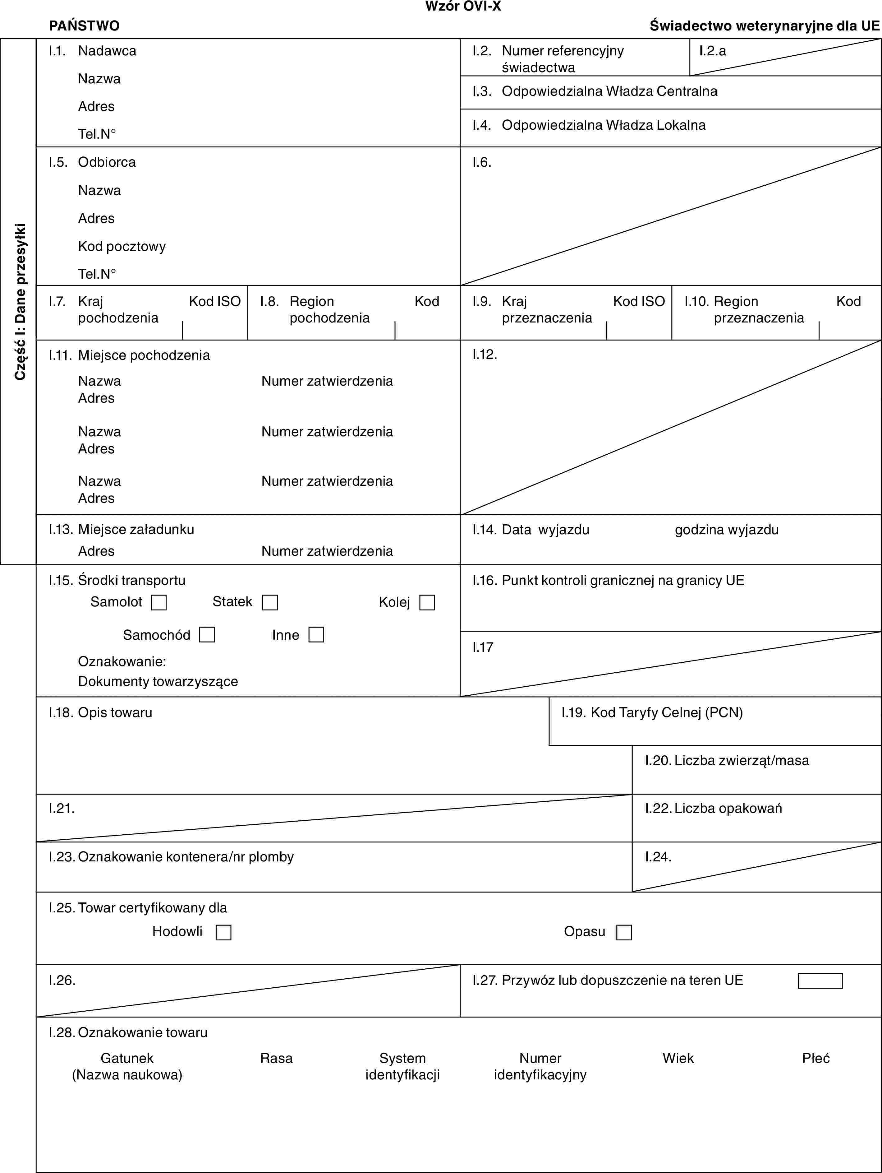 Wzór OVI-XPAŃSTWOŚwiadectwo weterynaryjne dla UECzęść I: Dane przesyłkiI.1. NadawcaNazwaAdresTel.N°I.2. Numer referencyjny świadectwaI.2.aI.3. Odpowiedzialna Władza CentralnaI.4. Odpowiedzialna Władza LokalnaI.5. OdbiorcaNazwaAdresKod pocztowyTel.N°I.6.I.7. Kraj pochodzeniaKod ISOI.8. Region pochodzeniaKodI.9. Kraj przeznaczeniaKod ISOI.10. Region przeznaczeniaKodI.11. Miejsce pochodzeniaNazwaAdresNazwaAdresNazwaAdresNumer zatwierdzeniaNumer zatwierdzeniaNumer zatwierdzeniaI.12.I.13. Miejsce załadunkuAdresNumer zatwierdzeniaI.14. Data wyjazdugodzina wyjazduI.15. Środki transportuSamolotStatekKolejSamochódInneOznakowanie:Dokumenty towarzysząceI.16. Punkt kontroli granicznej na granicy UEI.17I.18. Opis towaruI.19. Kod Taryfy Celnej (PCN)I.20. Liczba zwierząt/masaI.21.I.22. Liczba opakowańI.23. Oznakowanie kontenera/nr plombyI.24.I.25. Towar certyfikowany dlaHodowliOpasuI.26.I.27. Przywóz lub dopuszczenie na teren UEI.28. Oznakowanie towaruGatunek (Nazwa naukowa)RasaSystem identyfikacjiNumer identyfikacyjnyWiekPłeć