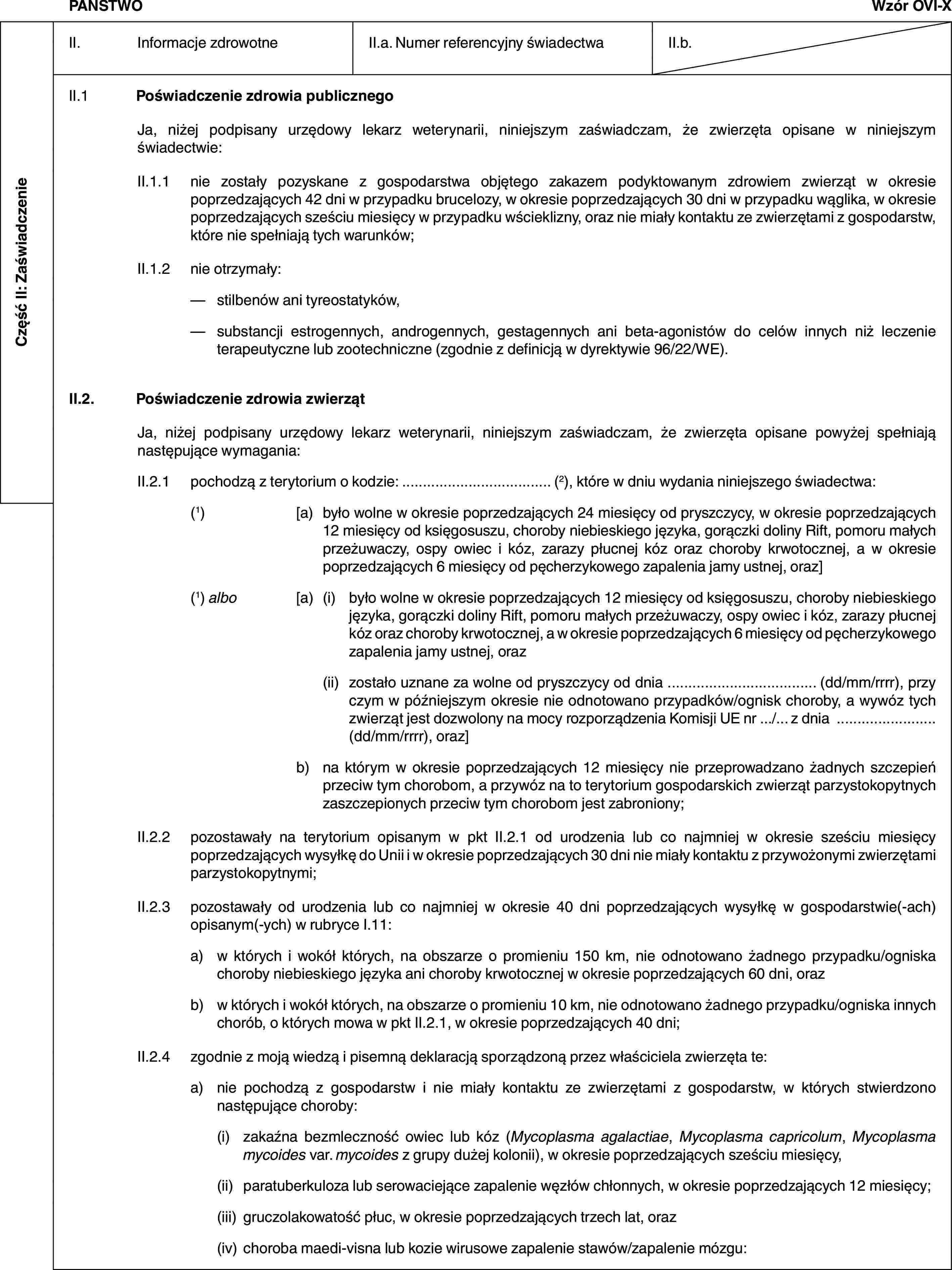 Część II: ZaświadczeniePAŃSTWOWzór OVI-XII. Informacje zdrowotneII.a. Numer referencyjny świadectwaII.b.II.1 Poświadczenie zdrowia publicznegoJa, niżej podpisany urzędowy lekarz weterynarii, niniejszym zaświadczam, że zwierzęta opisane w niniejszym świadectwie:II.1.1 nie zostały pozyskane z gospodarstwa objętego zakazem podyktowanym zdrowiem zwierząt w okresie poprzedzających 42 dni w przypadku brucelozy, w okresie poprzedzających 30 dni w przypadku wąglika, w okresie poprzedzających sześciu miesięcy w przypadku wścieklizny, oraz nie miały kontaktu ze zwierzętami z gospodarstw, które nie spełniają tych warunków;II.1.2 nie otrzymały:— stilbenów ani tyreostatyków,— substancji estrogennych, androgennych, gestagennych ani beta-agonistów do celów innych niż leczenie terapeutyczne lub zootechniczne (zgodnie z definicją w dyrektywie 96/22/WE).II.2. Poświadczenie zdrowia zwierzątJa, niżej podpisany urzędowy lekarz weterynarii, niniejszym zaświadczam, że zwierzęta opisane powyżej spełniają następujące wymagania:II.2.1 pochodzą z terytorium o kodzie: … (2), które w dniu wydania niniejszego świadectwa:(1) [a) było wolne w okresie poprzedzających 24 miesięcy od pryszczycy, w okresie poprzedzających 12 miesięcy od księgosuszu, choroby niebieskiego języka, gorączki doliny Rift, pomoru małych przeżuwaczy, ospy owiec i kóz, zarazy płucnej kóz oraz choroby krwotocznej, a w okresie poprzedzających 6 miesięcy od pęcherzykowego zapalenia jamy ustnej, oraz](1) albo [a) (i) było wolne w okresie poprzedzających 12 miesięcy od księgosuszu, choroby niebieskiego języka, gorączki doliny Rift, pomoru małych przeżuwaczy, ospy owiec i kóz, zarazy płucnej kóz oraz choroby krwotocznej, a w okresie poprzedzających 6 miesięcy od pęcherzykowego zapalenia jamy ustnej, oraz(ii) zostało uznane za wolne od pryszczycy od dnia … (dd/mm/rrrr), przy czym w późniejszym okresie nie odnotowano przypadków/ognisk choroby, a wywóz tych zwierząt jest dozwolony na mocy rozporządzenia Komisji UE nr …/… z dnia … (dd/mm/rrrr), oraz]b) na którym w okresie poprzedzających 12 miesięcy nie przeprowadzano żadnych szczepień przeciw tym chorobom, a przywóz na to terytorium gospodarskich zwierząt parzystokopytnych zaszczepionych przeciw tym chorobom jest zabroniony;II.2.2 pozostawały na terytorium opisanym w pkt II.2.1 od urodzenia lub co najmniej w okresie sześciu miesięcy poprzedzających wysyłkę do Unii i w okresie poprzedzających 30 dni nie miały kontaktu z przywożonymi zwierzętami parzystokopytnymi;II.2.3 pozostawały od urodzenia lub co najmniej w okresie 40 dni poprzedzających wysyłkę w gospodarstwie(-ach) opisanym(-ych) w rubryce I.11:a) w których i wokół których, na obszarze o promieniu 150 km, nie odnotowano żadnego przypadku/ogniska choroby niebieskiego języka ani choroby krwotocznej w okresie poprzedzających 60 dni, orazb) w których i wokół których, na obszarze o promieniu 10 km, nie odnotowano żadnego przypadku/ogniska innych chorób, o których mowa w pkt II.2.1, w okresie poprzedzających 40 dni;II.2.4 zgodnie z moją wiedzą i pisemną deklaracją sporządzoną przez właściciela zwierzęta te:a) nie pochodzą z gospodarstw i nie miały kontaktu ze zwierzętami z gospodarstw, w których stwierdzono następujące choroby:(i) zakaźna bezmleczność owiec lub kóz (Mycoplasma agalactiae, Mycoplasma capricolum, Mycoplasma mycoides var. mycoides z grupy dużej kolonii), w okresie poprzedzających sześciu miesięcy,(ii) paratuberkuloza lub serowaciejące zapalenie węzłów chłonnych, w okresie poprzedzających 12 miesięcy;(iii) gruczolakowatość płuc, w okresie poprzedzających trzech lat, oraz(iv) choroba maedi-visna lub kozie wirusowe zapalenie stawów/zapalenie mózgu: