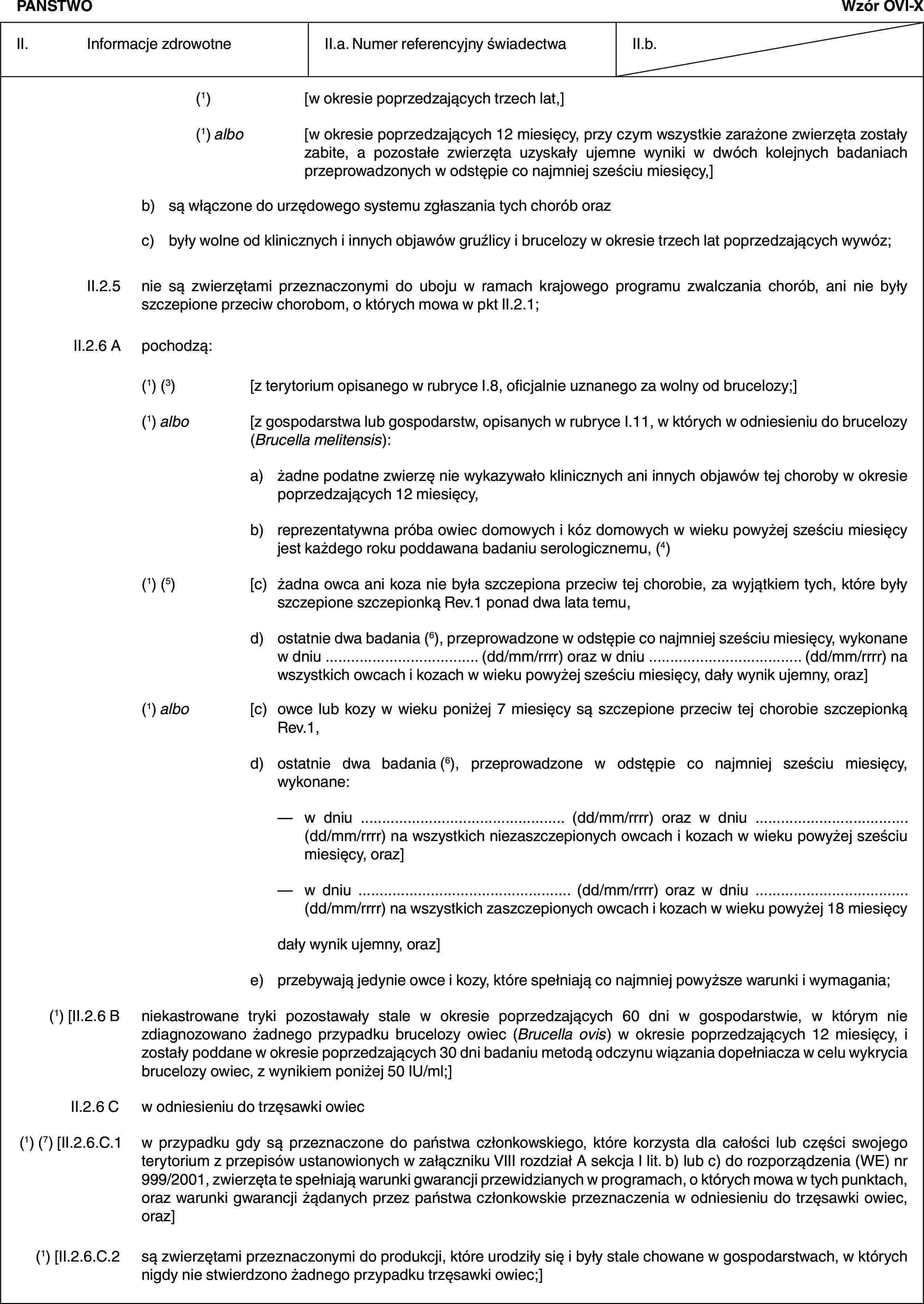 PAŃSTWOWzór OVI-XII. Informacje zdrowotneII.a. Numer referencyjny świadectwaII.b.(1) [w okresie poprzedzających trzech lat,](1) albo [w okresie poprzedzających 12 miesięcy, przy czym wszystkie zarażone zwierzęta zostały zabite, a pozostałe zwierzęta uzyskały ujemne wyniki w dwóch kolejnych badaniach przeprowadzonych w odstępie co najmniej sześciu miesięcy,]b) są włączone do urzędowego systemu zgłaszania tych chorób orazc) były wolne od klinicznych i innych objawów gruźlicy i brucelozy w okresie trzech lat poprzedzających wywóz;II.2.5 nie są zwierzętami przeznaczonymi do uboju w ramach krajowego programu zwalczania chorób, ani nie były szczepione przeciw chorobom, o których mowa w pkt II.2.1;II.2.6 A pochodzą:(1) (3) [z terytorium opisanego w rubryce I.8, oficjalnie uznanego za wolny od brucelozy;](1) albo [z gospodarstwa lub gospodarstw, opisanych w rubryce I.11, w których w odniesieniu do brucelozy (Brucella melitensis):a) żadne podatne zwierzę nie wykazywało klinicznych ani innych objawów tej choroby w okresie poprzedzających 12 miesięcy,b) reprezentatywna próba owiec domowych i kóz domowych w wieku powyżej sześciu miesięcy jest każdego roku poddawana badaniu serologicznemu, (4)(1) (5) [c) żadna owca ani koza nie była szczepiona przeciw tej chorobie, za wyjątkiem tych, które były szczepione szczepionką Rev.1 ponad dwa lata temu,d) ostatnie dwa badania (6), przeprowadzone w odstępie co najmniej sześciu miesięcy, wykonane w dniu … (dd/mm/rrrr) oraz w dniu … (dd/mm/rrrr) na wszystkich owcach i kozach w wieku powyżej sześciu miesięcy, dały wynik ujemny, oraz](1) albo [c) owce lub kozy w wieku poniżej 7 miesięcy są szczepione przeciw tej chorobie szczepionką Rev.1,d) ostatnie dwa badania (6), przeprowadzone w odstępie co najmniej sześciu miesięcy, wykonane:— w dniu … (dd/mm/rrrr) oraz w dniu … (dd/mm/rrrr) na wszystkich niezaszczepionych owcach i kozach w wieku powyżej sześciu miesięcy, oraz]— w dniu … (dd/mm/rrrr) oraz w dniu … (dd/mm/rrrr) na wszystkich zaszczepionych owcach i kozach w wieku powyżej 18 miesięcydały wynik ujemny, oraz]e) przebywają jedynie owce i kozy, które spełniają co najmniej powyższe warunki i wymagania;(1) [II.2.6 B niekastrowane tryki pozostawały stale w okresie poprzedzających 60 dni w gospodarstwie, w którym nie zdiagnozowano żadnego przypadku brucelozy owiec (Brucella ovis) w okresie poprzedzających 12 miesięcy, i zostały poddane w okresie poprzedzających 30 dni badaniu metodą odczynu wiązania dopełniacza w celu wykrycia brucelozy owiec, z wynikiem poniżej 50 IU/ml;]II.2.6 C w odniesieniu do trzęsawki owiec(1) (7) [II.2.6.C.1 w przypadku gdy są przeznaczone do państwa członkowskiego, które korzysta dla całości lub części swojego terytorium z przepisów ustanowionych w załączniku VIII rozdział A sekcja I lit. b) lub c) do rozporządzenia (WE) nr 999/2001, zwierzęta te spełniają warunki gwarancji przewidzianych w programach, o których mowa w tych punktach, oraz warunki gwarancji żądanych przez państwa członkowskie przeznaczenia w odniesieniu do trzęsawki owiec, oraz](1) [II.2.6.C.2 są zwierzętami przeznaczonymi do produkcji, które urodziły się i były stale chowane w gospodarstwach, w których nigdy nie stwierdzono żadnego przypadku trzęsawki owiec;]