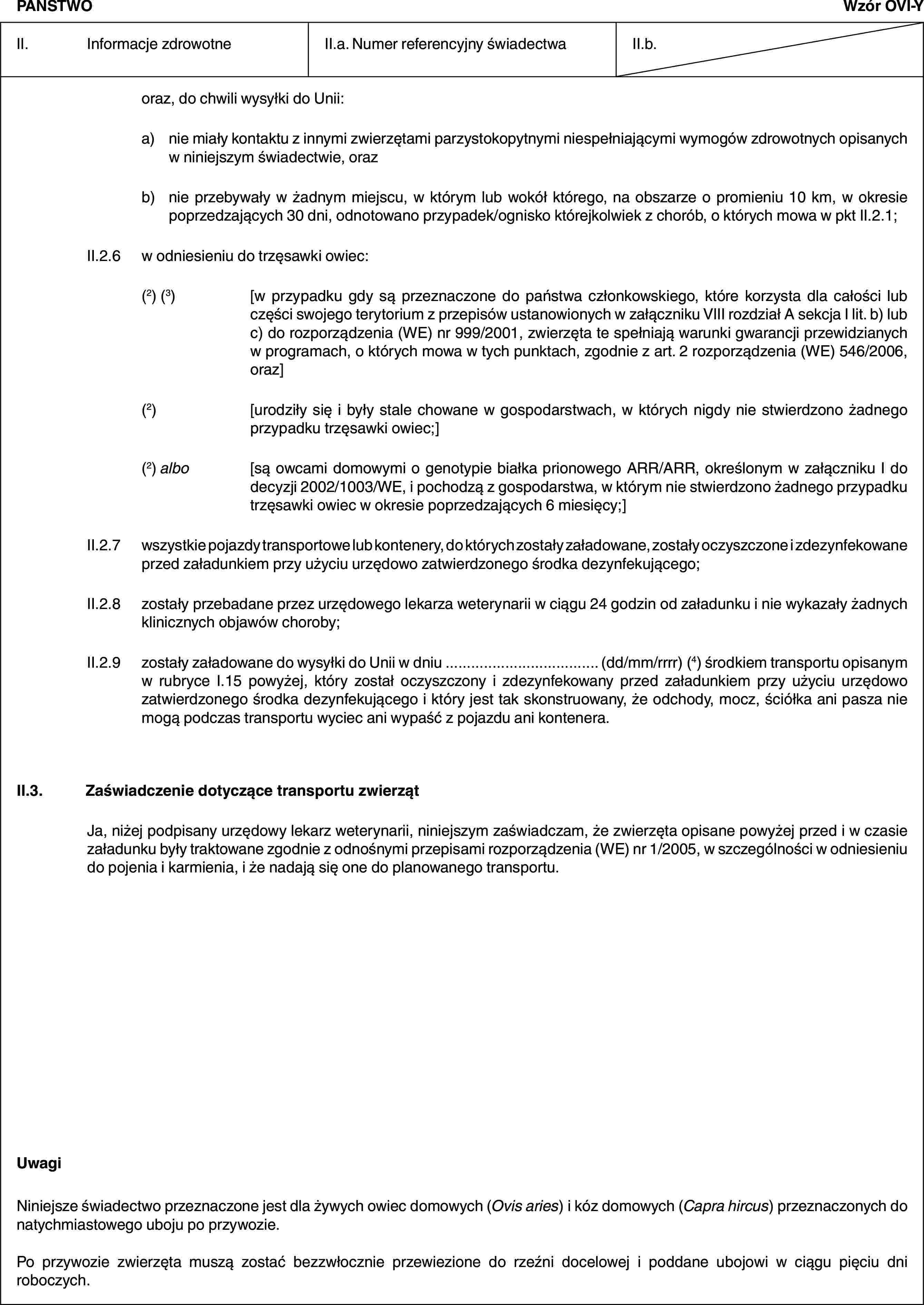 PAŃSTWOWzór OVI-YII. Informacje zdrowotneII.a. Numer referencyjny świadectwaII.b.oraz, do chwili wysyłki do Unii:a) nie miały kontaktu z innymi zwierzętami parzystokopytnymi niespełniającymi wymogów zdrowotnych opisanych w niniejszym świadectwie, orazb) nie przebywały w żadnym miejscu, w którym lub wokół którego, na obszarze o promieniu 10 km, w okresie poprzedzających 30 dni, odnotowano przypadek/ognisko którejkolwiek z chorób, o których mowa w pkt II.2.1;II.2.6 w odniesieniu do trzęsawki owiec:(2) (3) [w przypadku gdy są przeznaczone do państwa członkowskiego, które korzysta dla całości lub części swojego terytorium z przepisów ustanowionych w załączniku VIII rozdział A sekcja I lit. b) lub c) do rozporządzenia (WE) nr 999/2001, zwierzęta te spełniają warunki gwarancji przewidzianych w programach, o których mowa w tych punktach, zgodnie z art. 2 rozporządzenia (WE) 546/2006, oraz](2) [urodziły się i były stale chowane w gospodarstwach, w których nigdy nie stwierdzono żadnego przypadku trzęsawki owiec;](2) albo [są owcami domowymi o genotypie białka prionowego ARR/ARR, określonym w załączniku I do decyzji 2002/1003/WE, i pochodzą z gospodarstwa, w którym nie stwierdzono żadnego przypadku trzęsawki owiec w okresie poprzedzających 6 miesięcy;]II.2.7 wszystkie pojazdy transportowe lub kontenery, do których zostały załadowane, zostały oczyszczone i zdezynfekowane przed załadunkiem przy użyciu urzędowo zatwierdzonego środka dezynfekującego;II.2.8 zostały przebadane przez urzędowego lekarza weterynarii w ciągu 24 godzin od załadunku i nie wykazały żadnych klinicznych objawów choroby;II.2.9 zostały załadowane do wysyłki do Unii w dniu … (dd/mm/rrrr) (4) środkiem transportu opisanym w rubryce I.15 powyżej, który został oczyszczony i zdezynfekowany przed załadunkiem przy użyciu urzędowo zatwierdzonego środka dezynfekującego i który jest tak skonstruowany, że odchody, mocz, ściółka ani pasza nie mogą podczas transportu wyciec ani wypaść z pojazdu ani kontenera.II.3. Zaświadczenie dotyczące transportu zwierzątJa, niżej podpisany urzędowy lekarz weterynarii, niniejszym zaświadczam, że zwierzęta opisane powyżej przed i w czasie załadunku były traktowane zgodnie z odnośnymi przepisami rozporządzenia (WE) nr 1/2005, w szczególności w odniesieniu do pojenia i karmienia, i że nadają się one do planowanego transportu.UwagiNiniejsze świadectwo przeznaczone jest dla żywych owiec domowych (Ovis aries) i kóz domowych (Capra hircus) przeznaczonych do natychmiastowego uboju po przywozie.Po przywozie zwierzęta muszą zostać bezzwłocznie przewiezione do rzeźni docelowej i poddane ubojowi w ciągu pięciu dni roboczych.