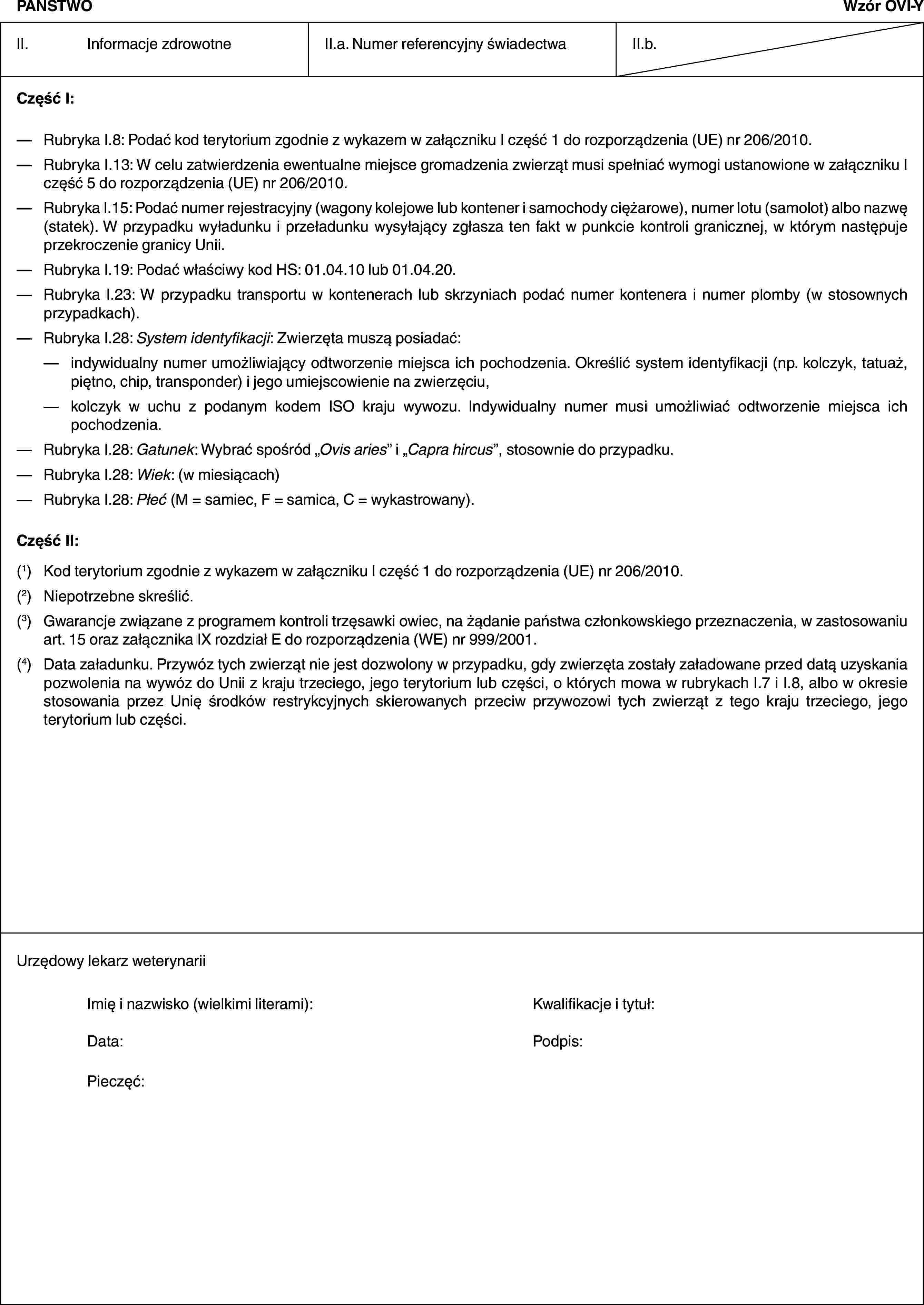 PAŃSTWOWzór OVI-YII. Informacje zdrowotneII.a. Numer referencyjny świadectwaII.b.Część I:— Rubryka I.8: Podać kod terytorium zgodnie z wykazem w załączniku I część 1 do rozporządzenia (UE) nr 206/2010.— Rubryka I.13: W celu zatwierdzenia ewentualne miejsce gromadzenia zwierząt musi spełniać wymogi ustanowione w załączniku I część 5 do rozporządzenia (UE) nr 206/2010.— Rubryka I.15: Podać numer rejestracyjny (wagony kolejowe lub kontener i samochody ciężarowe), numer lotu (samolot) albo nazwę (statek). W przypadku wyładunku i przeładunku wysyłający zgłasza ten fakt w punkcie kontroli granicznej, w którym następuje przekroczenie granicy Unii.— Rubryka I.19: Podać właściwy kod HS: 01.04.10 lub 01.04.20.— Rubryka I.23: W przypadku transportu w kontenerach lub skrzyniach podać numer kontenera i numer plomby (w stosownych przypadkach).— Rubryka I.28: System identyfikacji: Zwierzęta muszą posiadać:— indywidualny numer umożliwiający odtworzenie miejsca ich pochodzenia. Określić system identyfikacji (np. kolczyk, tatuaż, piętno, chip, transponder) i jego umiejscowienie na zwierzęciu,— kolczyk w uchu z podanym kodem ISO kraju wywozu. Indywidualny numer musi umożliwiać odtworzenie miejsca ich pochodzenia.— Rubryka I.28: Gatunek: Wybrać spośród „Ovis aries” i „Capra hircus”, stosownie do przypadku.— Rubryka I.28: Wiek: (w miesiącach)— Rubryka I.28: Płeć (M = samiec, F = samica, C = wykastrowany).Część II:(1) Kod terytorium zgodnie z wykazem w załączniku I część 1 do rozporządzenia (UE) nr 206/2010.(2) Niepotrzebne skreślić.(3) Gwarancje związane z programem kontroli trzęsawki owiec, na żądanie państwa członkowskiego przeznaczenia, w zastosowaniu art. 15 oraz załącznika IX rozdział E do rozporządzenia (WE) nr 999/2001.(4) Data załadunku. Przywóz tych zwierząt nie jest dozwolony w przypadku, gdy zwierzęta zostały załadowane przed datą uzyskania pozwolenia na wywóz do Unii z kraju trzeciego, jego terytorium lub części, o których mowa w rubrykach I.7 i I.8, albo w okresie stosowania przez Unię środków restrykcyjnych skierowanych przeciw przywozowi tych zwierząt z tego kraju trzeciego, jego terytorium lub części.Urzędowy lekarz weterynariiImię i nazwisko (wielkimi literami): Kwalifikacje i tytuł:Data: Podpis:Pieczęć: