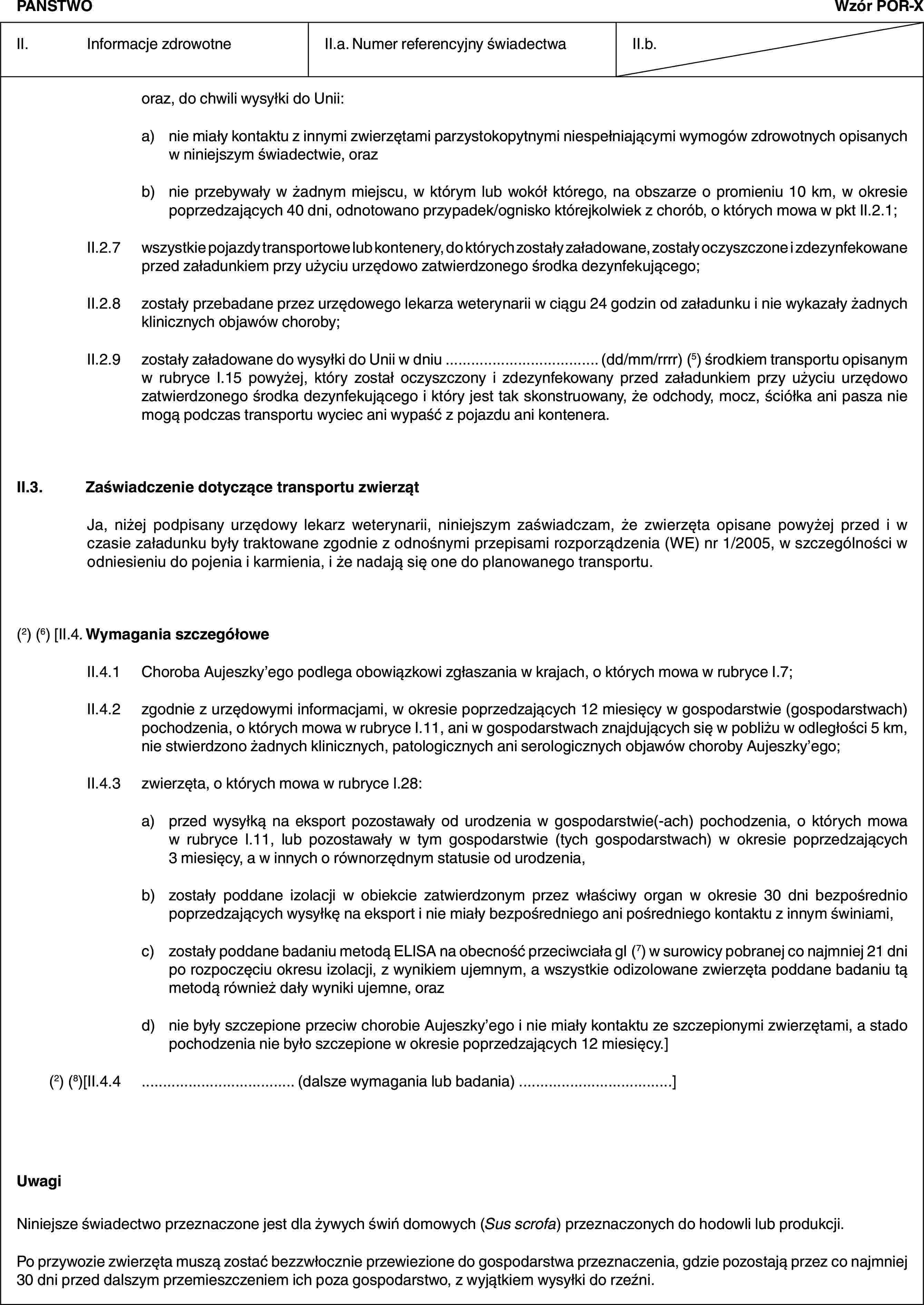 PAŃSTWOWzór POR-XII. Informacje zdrowotneII.a. Numer referencyjny świadectwaII.b.oraz, do chwili wysyłki do Unii:a) nie miały kontaktu z innymi zwierzętami parzystokopytnymi niespełniającymi wymogów zdrowotnych opisanych w niniejszym świadectwie, orazb) nie przebywały w żadnym miejscu, w którym lub wokół którego, na obszarze o promieniu 10 km, w okresie poprzedzających 40 dni, odnotowano przypadek/ognisko którejkolwiek z chorób, o których mowa w pkt II.2.1;II.2.7 wszystkie pojazdy transportowe lub kontenery, do których zostały załadowane, zostały oczyszczone i zdezynfekowane przed załadunkiem przy użyciu urzędowo zatwierdzonego środka dezynfekującego;II.2.8 zostały przebadane przez urzędowego lekarza weterynarii w ciągu 24 godzin od załadunku i nie wykazały żadnych klinicznych objawów choroby;II.2.9 zostały załadowane do wysyłki do Unii w dniu … (dd/mm/rrrr) (5) środkiem transportu opisanym w rubryce I.15 powyżej, który został oczyszczony i zdezynfekowany przed załadunkiem przy użyciu urzędowo zatwierdzonego środka dezynfekującego i który jest tak skonstruowany, że odchody, mocz, ściółka ani pasza nie mogą podczas transportu wyciec ani wypaść z pojazdu ani kontenera.II.3. Zaświadczenie dotyczące transportu zwierzątJa, niżej podpisany urzędowy lekarz weterynarii, niniejszym zaświadczam, że zwierzęta opisane powyżej przed i w czasie załadunku były traktowane zgodnie z odnośnymi przepisami rozporządzenia (WE) nr 1/2005, w szczególności w odniesieniu do pojenia i karmienia, i że nadają się one do planowanego transportu.(2) (6) [II.4. Wymagania szczegółoweII.4.1 Choroba Aujeszky’ego podlega obowiązkowi zgłaszania w krajach, o których mowa w rubryce I.7;II.4.2 zgodnie z urzędowymi informacjami, w okresie poprzedzających 12 miesięcy w gospodarstwie (gospodarstwach) pochodzenia, o których mowa w rubryce I.11, ani w gospodarstwach znajdujących się w pobliżu w odległości 5 km, nie stwierdzono żadnych klinicznych, patologicznych ani serologicznych objawów choroby Aujeszky’ego;II.4.3 zwierzęta, o których mowa w rubryce I.28:a) przed wysyłką na eksport pozostawały od urodzenia w gospodarstwie(-ach) pochodzenia, o których mowa w rubryce I.11, lub pozostawały w tym gospodarstwie (tych gospodarstwach) w okresie poprzedzających 3 miesięcy, a w innych o równorzędnym statusie od urodzenia,b) zostały poddane izolacji w obiekcie zatwierdzonym przez właściwy organ w okresie 30 dni bezpośrednio poprzedzających wysyłkę na eksport i nie miały bezpośredniego ani pośredniego kontaktu z innym świniami,c) zostały poddane badaniu metodą ELISA na obecność przeciwciała gI (7) w surowicy pobranej co najmniej 21 dni po rozpoczęciu okresu izolacji, z wynikiem ujemnym, a wszystkie odizolowane zwierzęta poddane badaniu tą metodą również dały wyniki ujemne, orazd) nie były szczepione przeciw chorobie Aujeszky’ego i nie miały kontaktu ze szczepionymi zwierzętami, a stado pochodzenia nie było szczepione w okresie poprzedzających 12 miesięcy.](2) (8)[II.4.4 … (dalsze wymagania lub badania) …]UwagiNiniejsze świadectwo przeznaczone jest dla żywych świń domowych (Sus scrofa) przeznaczonych do hodowli lub produkcji.Po przywozie zwierzęta muszą zostać bezzwłocznie przewiezione do gospodarstwa przeznaczenia, gdzie pozostają przez co najmniej 30 dni przed dalszym przemieszczeniem ich poza gospodarstwo, z wyjątkiem wysyłki do rzeźni.