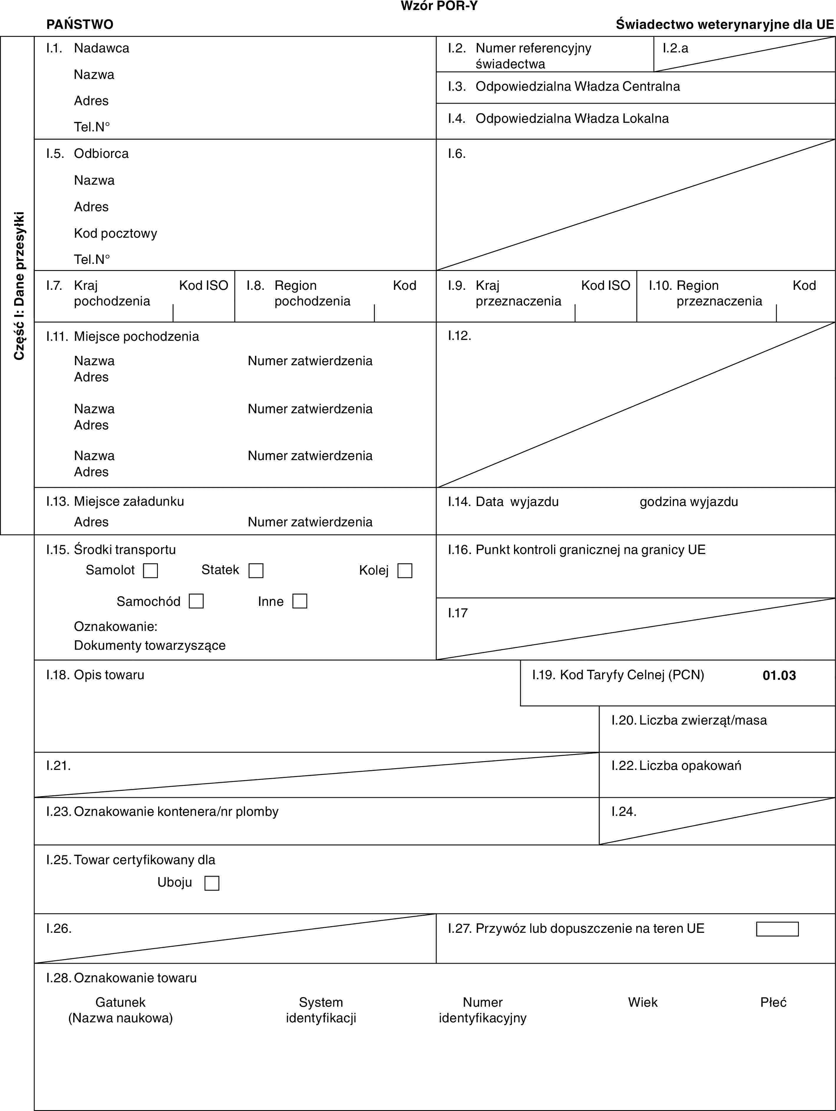 Wzór POR-YPAŃSTWOŚwiadectwo weterynaryjne dla UECzęść I: Dane przesyłkiI.1. NadawcaNazwaAdresTel.N°I.2. Numer referencyjny świadectwaI.2.aI.3. Odpowiedzialna Władza CentralnaI.4. Odpowiedzialna Władza LokalnaI.5. OdbiorcaNazwaAdresKod pocztowyTel.N°I.6.I.7. Kraj pochodzeniaKod ISOI.8. Region pochodzeniaKodI.9. Kraj przeznaczeniaKod ISOI.10. Region przeznaczeniaKodI.11. Miejsce pochodzeniaNazwaAdresNazwaAdresNazwaAdresNumer zatwierdzeniaNumer zatwierdzeniaNumer zatwierdzeniaI.12.I.13. Miejsce załadunkuAdresNumer zatwierdzeniaI.14. Data wyjazdugodzina wyjazduI.15. Środki transportuSamolotStatekKolejSamochódInneOznakowanie:Dokumenty towarzysząceI.16. Punkt kontroli granicznej na granicy UEI.17I.18. Opis towaruI.19. Kod Taryfy Celnej (PCN)01.03I.20. Liczba zwierząt/masaI.21.I.22. Liczba opakowańI.23. Oznakowanie kontenera/nr plombyI.24.I.25. Towar certyfikowany dlaUbojuI.26.I.27. Przywóz lub dopuszczenie na teren UEI.28. Oznakowanie towaruGatunek (Nazwa naukowa)System identyfikacjiNumer identyfikacyjnyWiekPłeć