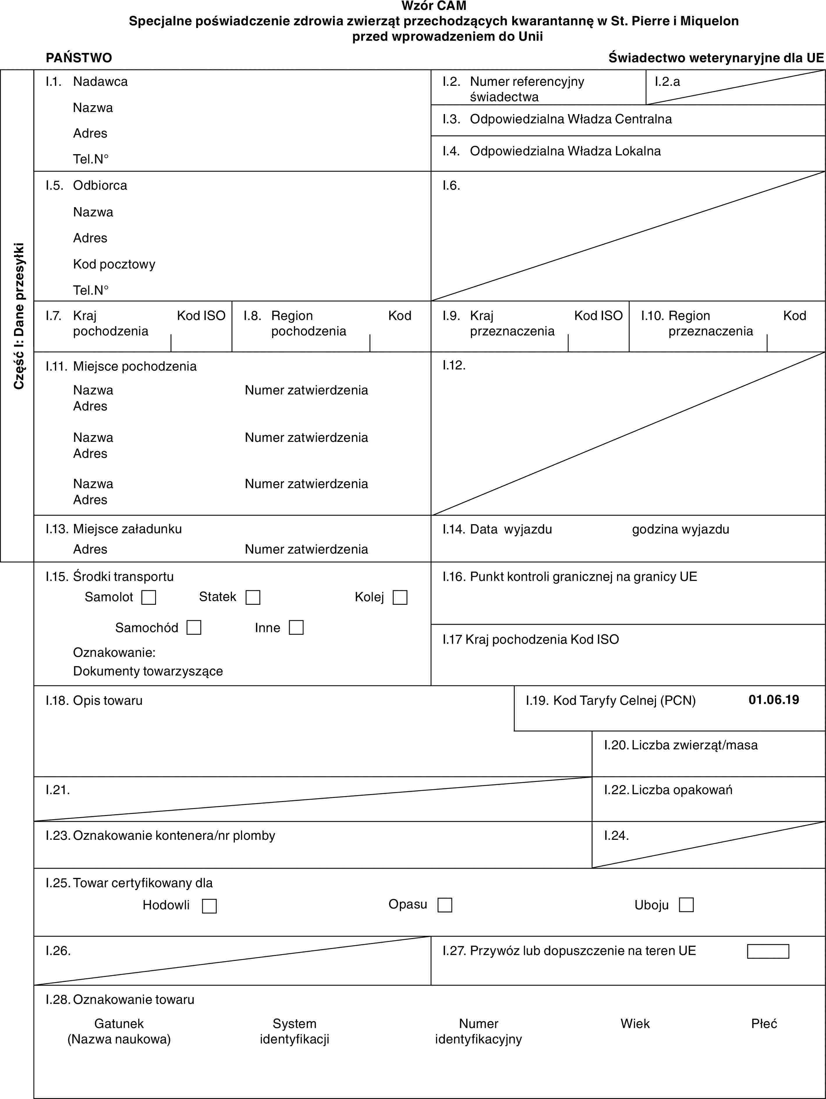 Wzór CAMSpecjalne poświadczenie zdrowia zwierząt przechodzących kwarantannę w St. Pierre i Miquelon przed wprowadzeniem do UniiPAŃSTWOŚwiadectwo weterynaryjne dla UECzęść I: Dane przesyłkiI.1. NadawcaNazwaAdresTel.N°I.2. Numer referencyjny świadectwaI.2.aI.3. Odpowiedzialna Władza CentralnaI.4. Odpowiedzialna Władza LokalnaI.5. OdbiorcaNazwaAdresKod pocztowyTel.N°I.6.I.7. Kraj pochodzeniaKod ISOI.8. Region pochodzeniaKodI.9. Kraj przeznaczeniaKod ISOI.10. Region przeznaczeniaKodI.11. Miejsce pochodzeniaNazwaAdresNazwaAdresNazwaAdresNumer zatwierdzeniaNumer zatwierdzeniaNumer zatwierdzeniaI.12.I.13. Miejsce załadunkuAdresNumer zatwierdzeniaI.14. Data wyjazdugodzina wyjazduI.15. Środki transportuSamolotStatekKolejSamochódInneOznakowanie:Dokumenty towarzysząceI.16. Punkt kontroli granicznej na granicy UEI.17 Kraj pochodzenia Kod ISOI.18. Opis towaruI.19. Kod Taryfy Celnej (PCN)01.06.19I.20. Liczba zwierząt/masaI.21.I.22. Liczba opakowańI.23. Oznakowanie kontenera/nr plombyI.24.I.25. Towar certyfikowany dlaHodowliOpasuUbojuI.26.I.27. Przywóz lub dopuszczenie na teren UEI.28. Oznakowanie towaruGatunek (Nazwa naukowa)System identyfikacjiNumer identyfikacyjnyWiekPłeć