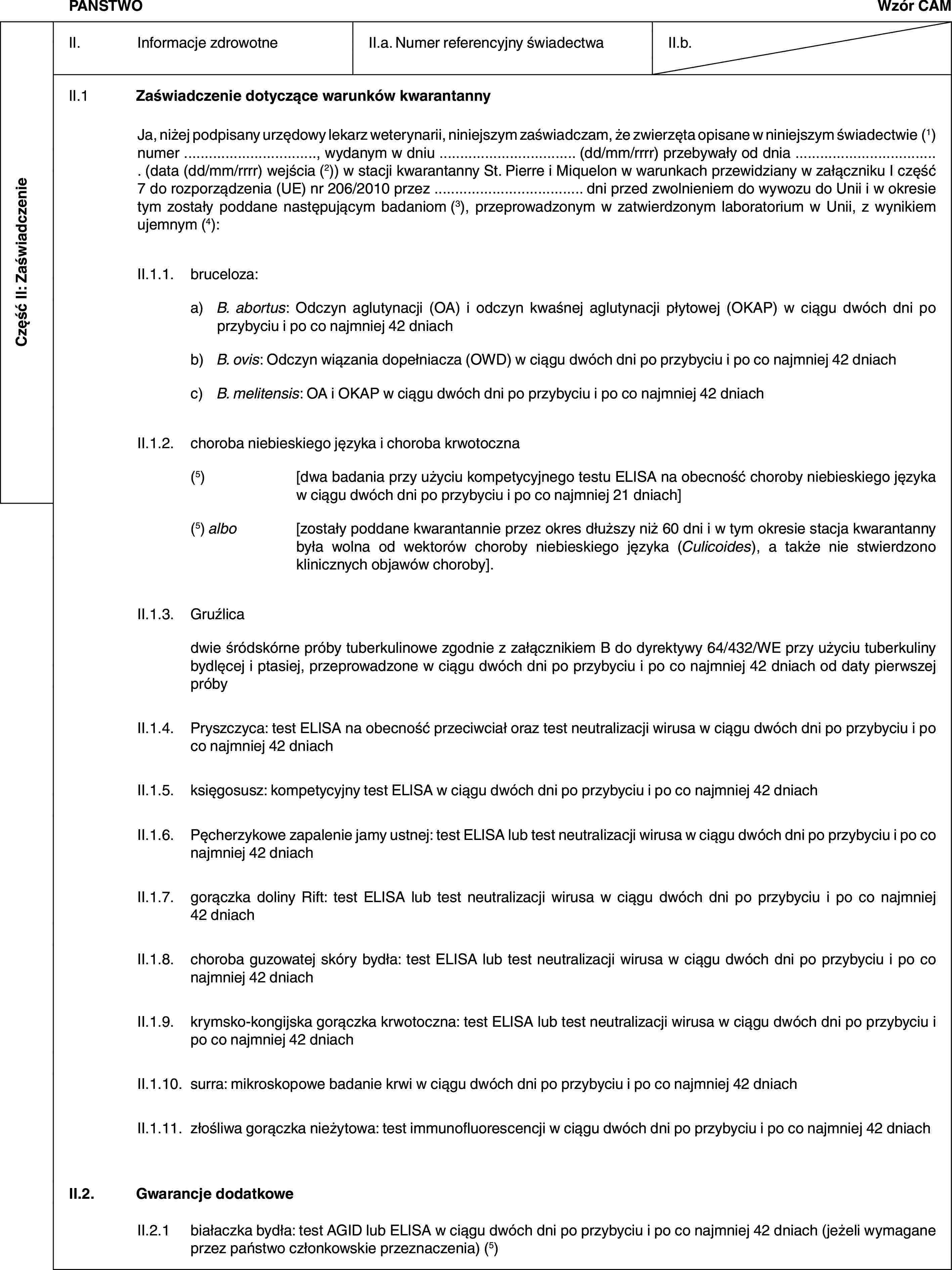 Część II: ZaświadczeniePAŃSTWOWzór CAMII. Informacje zdrowotneII.a. Numer referencyjny świadectwaII.b.II.1 Zaświadczenie dotyczące warunków kwarantannyJa, niżej podpisany urzędowy lekarz weterynarii, niniejszym zaświadczam, że zwierzęta opisane w niniejszym świadectwie (1) numer …, wydanym w dniu … (dd/mm/rrrr) przebywały od dnia … (data (dd/mm/rrrr) wejścia (2)) w stacji kwarantanny St. Pierre i Miquelon w warunkach przewidziany w załączniku I część 7 do rozporządzenia (UE) nr 206/2010 przez … dni przed zwolnieniem do wywozu do Unii i w okresie tym zostały poddane następującym badaniom (3), przeprowadzonym w zatwierdzonym laboratorium w Unii, z wynikiem ujemnym (4):II.1.1. bruceloza:a) B. abortus: Odczyn aglutynacji (OA) i odczyn kwaśnej aglutynacji płytowej (OKAP) w ciągu dwóch dni po przybyciu i po co najmniej 42 dniachb) B. ovis: Odczyn wiązania dopełniacza (OWD) w ciągu dwóch dni po przybyciu i po co najmniej 42 dniachc) B. melitensis: OA i OKAP w ciągu dwóch dni po przybyciu i po co najmniej 42 dniachII.1.2. choroba niebieskiego języka i choroba krwotoczna(5) [dwa badania przy użyciu kompetycyjnego testu ELISA na obecność choroby niebieskiego języka w ciągu dwóch dni po przybyciu i po co najmniej 21 dniach](5) albo [zostały poddane kwarantannie przez okres dłuższy niż 60 dni i w tym okresie stacja kwarantanny była wolna od wektorów choroby niebieskiego języka (Culicoides), a także nie stwierdzono klinicznych objawów choroby].II.1.3. Gruźlicadwie śródskórne próby tuberkulinowe zgodnie z załącznikiem B do dyrektywy 64/432/WE przy użyciu tuberkuliny bydlęcej i ptasiej, przeprowadzone w ciągu dwóch dni po przybyciu i po co najmniej 42 dniach od daty pierwszej próbyII.1.4. Pryszczyca: test ELISA na obecność przeciwciał oraz test neutralizacji wirusa w ciągu dwóch dni po przybyciu i po co najmniej 42 dniachII.1.5. księgosusz: kompetycyjny test ELISA w ciągu dwóch dni po przybyciu i po co najmniej 42 dniachII.1.6. Pęcherzykowe zapalenie jamy ustnej: test ELISA lub test neutralizacji wirusa w ciągu dwóch dni po przybyciu i po co najmniej 42 dniachII.1.7. gorączka doliny Rift: test ELISA lub test neutralizacji wirusa w ciągu dwóch dni po przybyciu i po co najmniej 42 dniachII.1.8. choroba guzowatej skóry bydła: test ELISA lub test neutralizacji wirusa w ciągu dwóch dni po przybyciu i po co najmniej 42 dniachII.1.9. krymsko-kongijska gorączka krwotoczna: test ELISA lub test neutralizacji wirusa w ciągu dwóch dni po przybyciu i po co najmniej 42 dniachII.1.10. surra: mikroskopowe badanie krwi w ciągu dwóch dni po przybyciu i po co najmniej 42 dniachII.1.11. złośliwa gorączka nieżytowa: test immunofluorescencji w ciągu dwóch dni po przybyciu i po co najmniej 42 dniachII.2. Gwarancje dodatkoweII.2.1 białaczka bydła: test AGID lub ELISA w ciągu dwóch dni po przybyciu i po co najmniej 42 dniach (jeżeli wymagane przez państwo członkowskie przeznaczenia) (5)