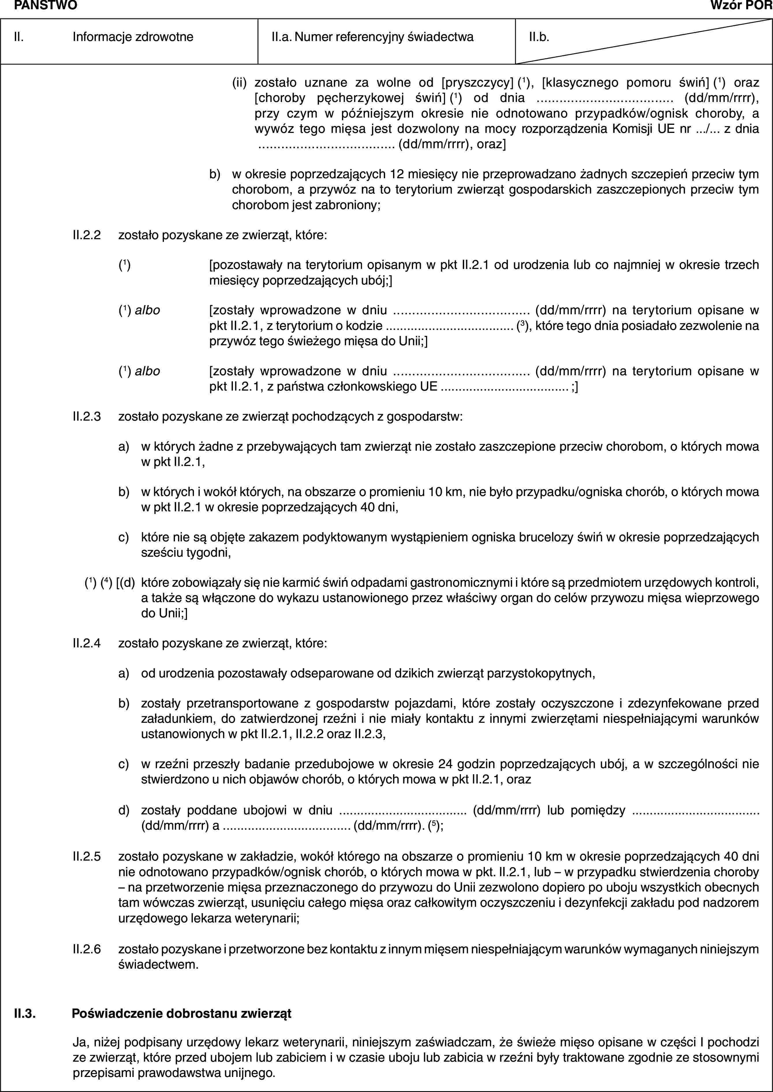 PAŃSTWOWzór PORII. Informacje zdrowotneII.a. Numer referencyjny świadectwaII.b.(ii) zostało uznane za wolne od [pryszczycy] (1), [klasycznego pomoru świń] (1) oraz [choroby pęcherzykowej świń] (1) od dnia … (dd/mm/rrrr), przy czym w późniejszym okresie nie odnotowano przypadków/ognisk choroby, a wywóz tego mięsa jest dozwolony na mocy rozporządzenia Komisji UE nr …/… z dnia … (dd/mm/rrrr), oraz]b) w okresie poprzedzających 12 miesięcy nie przeprowadzano żadnych szczepień przeciw tym chorobom, a przywóz na to terytorium zwierząt gospodarskich zaszczepionych przeciw tym chorobom jest zabroniony;II.2.2 zostało pozyskane ze zwierząt, które:(1) [pozostawały na terytorium opisanym w pkt II.2.1 od urodzenia lub co najmniej w okresie trzech miesięcy poprzedzających ubój;](1) albo [zostały wprowadzone w dniu … (dd/mm/rrrr) na terytorium opisane w pkt II.2.1, z terytorium o kodzie … (3), które tego dnia posiadało zezwolenie na przywóz tego świeżego mięsa do Unii;](1) albo [zostały wprowadzone w dniu … (dd/mm/rrrr) na terytorium opisane w pkt II.2.1, z państwa członkowskiego UE … ;]II.2.3 zostało pozyskane ze zwierząt pochodzących z gospodarstw:a) w których żadne z przebywających tam zwierząt nie zostało zaszczepione przeciw chorobom, o których mowa w pkt II.2.1,b) w których i wokół których, na obszarze o promieniu 10 km, nie było przypadku/ogniska chorób, o których mowa w pkt II.2.1 w okresie poprzedzających 40 dni,c) które nie są objęte zakazem podyktowanym wystąpieniem ogniska brucelozy świń w okresie poprzedzających sześciu tygodni,(1) (4) [(d) które zobowiązały się nie karmić świń odpadami gastronomicznymi i które są przedmiotem urzędowych kontroli, a także są włączone do wykazu ustanowionego przez właściwy organ do celów przywozu mięsa wieprzowego do Unii;]II.2.4 zostało pozyskane ze zwierząt, które:a) od urodzenia pozostawały odseparowane od dzikich zwierząt parzystokopytnych,b) zostały przetransportowane z gospodarstw pojazdami, które zostały oczyszczone i zdezynfekowane przed załadunkiem, do zatwierdzonej rzeźni i nie miały kontaktu z innymi zwierzętami niespełniającymi warunków ustanowionych w pkt II.2.1, II.2.2 oraz II.2.3,c) w rzeźni przeszły badanie przedubojowe w okresie 24 godzin poprzedzających ubój, a w szczególności nie stwierdzono u nich objawów chorób, o których mowa w pkt II.2.1, orazd) zostały poddane ubojowi w dniu … (dd/mm/rrrr) lub pomiędzy … (dd/mm/rrrr) a … (dd/mm/rrrr). (5);II.2.5 zostało pozyskane w zakładzie, wokół którego na obszarze o promieniu 10 km w okresie poprzedzających 40 dni nie odnotowano przypadków/ognisk chorób, o których mowa w pkt. II.2.1, lub – w przypadku stwierdzenia choroby – na przetworzenie mięsa przeznaczonego do przywozu do Unii zezwolono dopiero po uboju wszystkich obecnych tam wówczas zwierząt, usunięciu całego mięsa oraz całkowitym oczyszczeniu i dezynfekcji zakładu pod nadzorem urzędowego lekarza weterynarii;II.2.6 zostało pozyskane i przetworzone bez kontaktu z innym mięsem niespełniającym warunków wymaganych niniejszym świadectwem.II.3. Poświadczenie dobrostanu zwierzątJa, niżej podpisany urzędowy lekarz weterynarii, niniejszym zaświadczam, że świeże mięso opisane w części I pochodzi ze zwierząt, które przed ubojem lub zabiciem i w czasie uboju lub zabicia w rzeźni były traktowane zgodnie ze stosownymi przepisami prawodawstwa unijnego.