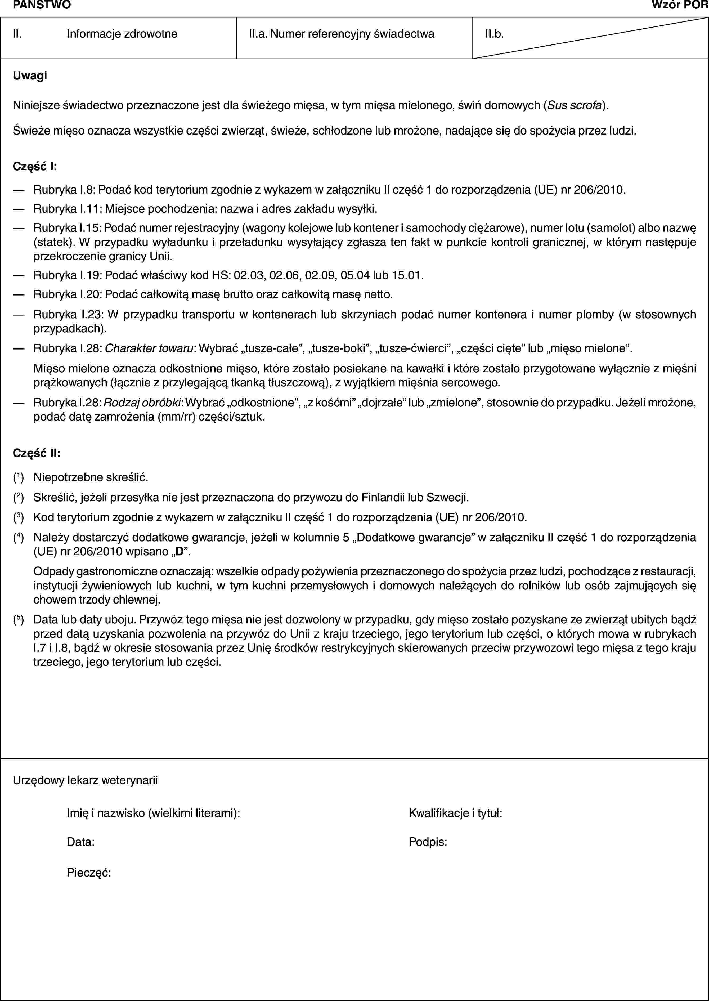 PAŃSTWOWzór PORII. Informacje zdrowotneII.a. Numer referencyjny świadectwaII.b.UwagiNiniejsze świadectwo przeznaczone jest dla świeżego mięsa, w tym mięsa mielonego, świń domowych (Sus scrofa).Świeże mięso oznacza wszystkie części zwierząt, świeże, schłodzone lub mrożone, nadające się do spożycia przez ludzi.Część I:— Rubryka I.8: Podać kod terytorium zgodnie z wykazem w załączniku II część 1 do rozporządzenia (UE) nr 206/2010.— Rubryka I.11: Miejsce pochodzenia: nazwa i adres zakładu wysyłki.— Rubryka I.15: Podać numer rejestracyjny (wagony kolejowe lub kontener i samochody ciężarowe), numer lotu (samolot) albo nazwę (statek). W przypadku wyładunku i przeładunku wysyłający zgłasza ten fakt w punkcie kontroli granicznej, w którym następuje przekroczenie granicy Unii.— Rubryka I.19: Podać właściwy kod HS: 02.03, 02.06, 02.09, 05.04 lub 15.01.— Rubryka I.20: Podać całkowitą masę brutto oraz całkowitą masę netto.— Rubryka I.23: W przypadku transportu w kontenerach lub skrzyniach podać numer kontenera i numer plomby (w stosownych przypadkach).— Rubryka I.28: Charakter towaru: Wybrać „tusze-całe”, „tusze-boki”, „tusze-ćwierci”, „części cięte” lub „mięso mielone”.Mięso mielone oznacza odkostnione mięso, które zostało posiekane na kawałki i które zostało przygotowane wyłącznie z mięśni prążkowanych (łącznie z przylegającą tkanką tłuszczową), z wyjątkiem mięśnia sercowego.— Rubryka I.28: Rodzaj obróbki: Wybrać „odkostnione”, „z kośćmi” „dojrzałe” lub „zmielone”, stosownie do przypadku. Jeżeli mrożone, podać datę zamrożenia (mm/rr) części/sztuk.Część II:(1) Niepotrzebne skreślić.(2) Skreślić, jeżeli przesyłka nie jest przeznaczona do przywozu do Finlandii lub Szwecji.(3) Kod terytorium zgodnie z wykazem w załączniku II część 1 do rozporządzenia (UE) nr 206/2010.(4) Należy dostarczyć dodatkowe gwarancje, jeżeli w kolumnie 5 „Dodatkowe gwarancje” w załączniku II część 1 do rozporządzenia (UE) nr 206/2010 wpisano „D”.Odpady gastronomiczne oznaczają: wszelkie odpady pożywienia przeznaczonego do spożycia przez ludzi, pochodzące z restauracji, instytucji żywieniowych lub kuchni, w tym kuchni przemysłowych i domowych należących do rolników lub osób zajmujących się chowem trzody chlewnej.(5) Data lub daty uboju. Przywóz tego mięsa nie jest dozwolony w przypadku, gdy mięso zostało pozyskane ze zwierząt ubitych bądź przed datą uzyskania pozwolenia na przywóz do Unii z kraju trzeciego, jego terytorium lub części, o których mowa w rubrykach I.7 i I.8, bądź w okresie stosowania przez Unię środków restrykcyjnych skierowanych przeciw przywozowi tego mięsa z tego kraju trzeciego, jego terytorium lub części.Urzędowy lekarz weterynariiImię i nazwisko (wielkimi literami): Kwalifikacje i tytuł:Data: Podpis:Pieczęć: