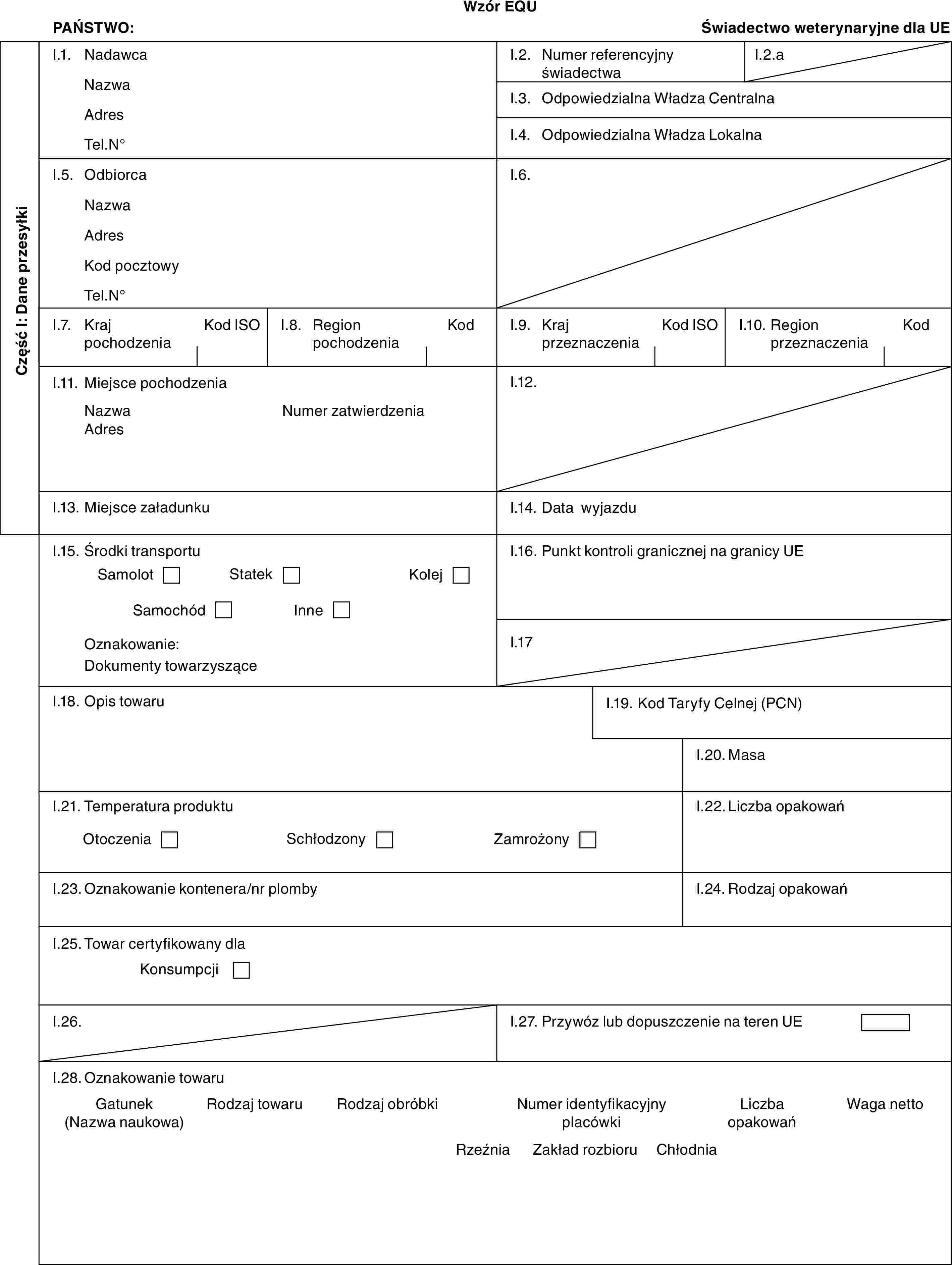 Wzór EQUPAŃSTWO:Świadectwo weterynaryjne dla UECzęść I: Dane przesyłkiI.1. NadawcaNazwaAdresTel.N°I.2. Numer referencyjny świadectwaI.2.aI.3. Odpowiedzialna Władza CentralnaI.4. Odpowiedzialna Władza LokalnaI.5. OdbiorcaNazwaAdresKod pocztowyTel.N°I.6.I.7. Kraj pochodzeniaKod ISOI.8. Region pochodzeniaKodI.9. Kraj przeznaczeniaKod ISOI.10. Region przeznaczeniaKodI.11. Miejsce pochodzeniaNazwaAdresNumer zatwierdzeniaI.12.I.13. Miejsce załadunkuI.14. Data wyjazduI.15. Środki transportuSamolotStatekKolejSamochódInneOznakowanie:Dokumenty towarzysząceI.16. Punkt kontroli granicznej na granicy UEI.17I.18. Opis towaruI.19. Kod Taryfy Celnej (PCN)I.20. MasaI.21. Temperatura produktuOtoczeniaSchłodzonyZamrożonyI.22. Liczba opakowańI.23. Oznakowanie kontenera/nr plombyI.24. Rodzaj opakowańI.25. Towar certyfikowany dlaKonsumpcjiI.26.I.27. Przywóz lub dopuszczenie na teren UEI.28. Oznakowanie towaruGatunek (Nazwa naukowa)Rodzaj towaruRodzaj obróbkiNumer identyfikacyjny placówkiLiczba opakowańRzeźniaZakład rozbioruChłodnia