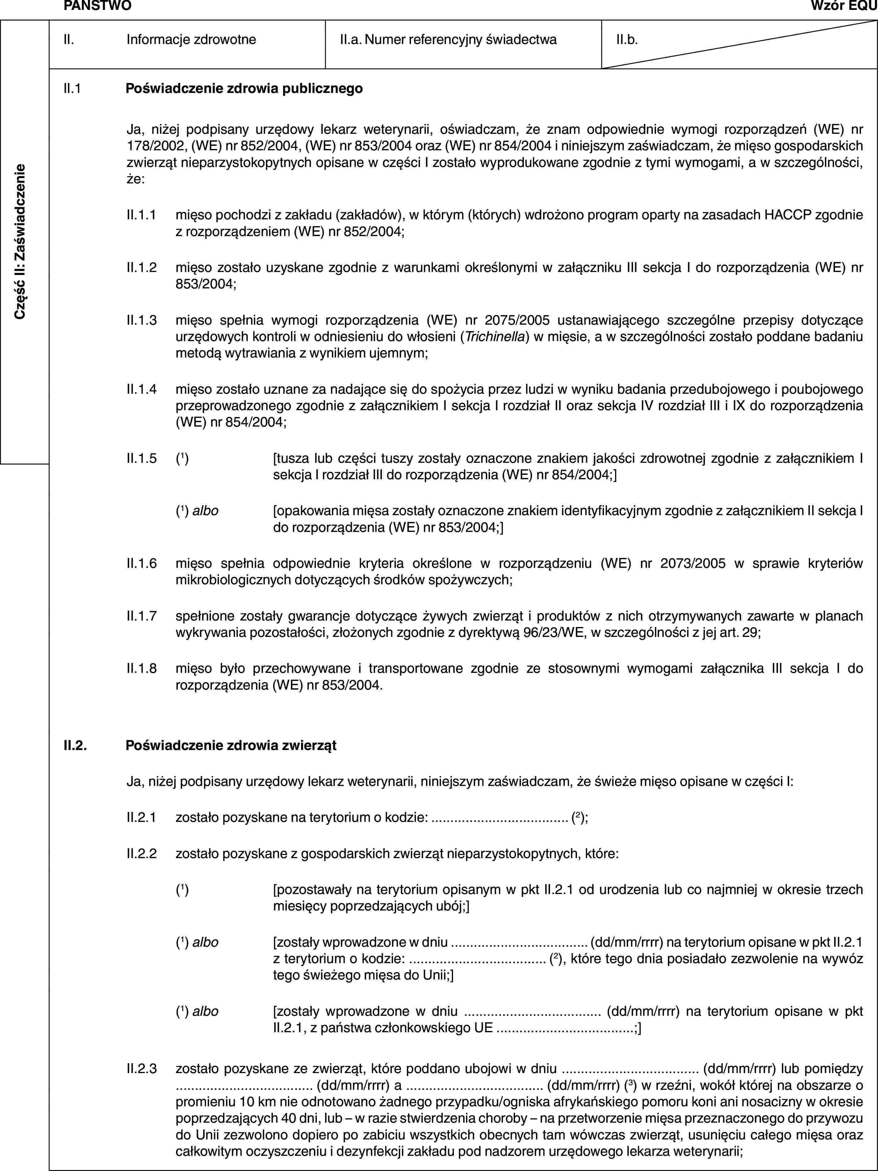 Część II: ZaświadczeniePAŃSTWOWzór EQUII. Informacje zdrowotneII.a. Numer referencyjny świadectwaII.b.II.1 Poświadczenie zdrowia publicznegoJa, niżej podpisany urzędowy lekarz weterynarii, oświadczam, że znam odpowiednie wymogi rozporządzeń (WE) nr 178/2002, (WE) nr 852/2004, (WE) nr 853/2004 oraz (WE) nr 854/2004 i niniejszym zaświadczam, że mięso gospodarskich zwierząt nieparzystokopytnych opisane w części I zostało wyprodukowane zgodnie z tymi wymogami, a w szczególności, że:II.1.1 mięso pochodzi z zakładu (zakładów), w którym (których) wdrożono program oparty na zasadach HACCP zgodnie z rozporządzeniem (WE) nr 852/2004;II.1.2 mięso zostało uzyskane zgodnie z warunkami określonymi w załączniku III sekcja I do rozporządzenia (WE) nr 853/2004;II.1.3 mięso spełnia wymogi rozporządzenia (WE) nr 2075/2005 ustanawiającego szczególne przepisy dotyczące urzędowych kontroli w odniesieniu do włosieni (Trichinella) w mięsie, a w szczególności zostało poddane badaniu metodą wytrawiania z wynikiem ujemnym;II.1.4 mięso zostało uznane za nadające się do spożycia przez ludzi w wyniku badania przedubojowego i poubojowego przeprowadzonego zgodnie z załącznikiem I sekcja I rozdział II oraz sekcja IV rozdział III i IX do rozporządzenia (WE) nr 854/2004;II.1.5 (1) [tusza lub części tuszy zostały oznaczone znakiem jakości zdrowotnej zgodnie z załącznikiem I sekcja I rozdział III do rozporządzenia (WE) nr 854/2004;](1) albo [opakowania mięsa zostały oznaczone znakiem identyfikacyjnym zgodnie z załącznikiem II sekcja I do rozporządzenia (WE) nr 853/2004;]II.1.6 mięso spełnia odpowiednie kryteria określone w rozporządzeniu (WE) nr 2073/2005 w sprawie kryteriów mikrobiologicznych dotyczących środków spożywczych;II.1.7 spełnione zostały gwarancje dotyczące żywych zwierząt i produktów z nich otrzymywanych zawarte w planach wykrywania pozostałości, złożonych zgodnie z dyrektywą 96/23/WE, w szczególności z jej art. 29;II.1.8 mięso było przechowywane i transportowane zgodnie ze stosownymi wymogami załącznika III sekcja I do rozporządzenia (WE) nr 853/2004.II.2. Poświadczenie zdrowia zwierzątJa, niżej podpisany urzędowy lekarz weterynarii, niniejszym zaświadczam, że świeże mięso opisane w części I:II.2.1 zostało pozyskane na terytorium o kodzie: … (2);II.2.2 zostało pozyskane z gospodarskich zwierząt nieparzystokopytnych, które:(1) [pozostawały na terytorium opisanym w pkt II.2.1 od urodzenia lub co najmniej w okresie trzech miesięcy poprzedzających ubój;](1) albo [zostały wprowadzone w dniu … (dd/mm/rrrr) na terytorium opisane w pkt II.2.1 z terytorium o kodzie: … (2), które tego dnia posiadało zezwolenie na wywóz tego świeżego mięsa do Unii;](1) albo [zostały wprowadzone w dniu … (dd/mm/rrrr) na terytorium opisane w pkt II.2.1, z państwa członkowskiego UE …;]II.2.3 zostało pozyskane ze zwierząt, które poddano ubojowi w dniu … (dd/mm/rrrr) lub pomiędzy … (dd/mm/rrrr) a … (dd/mm/rrrr) (3) w rzeźni, wokół której na obszarze o promieniu 10 km nie odnotowano żadnego przypadku/ogniska afrykańskiego pomoru koni ani nosacizny w okresie poprzedzających 40 dni, lub – w razie stwierdzenia choroby – na przetworzenie mięsa przeznaczonego do przywozu do Unii zezwolono dopiero po zabiciu wszystkich obecnych tam wówczas zwierząt, usunięciu całego mięsa oraz całkowitym oczyszczeniu i dezynfekcji zakładu pod nadzorem urzędowego lekarza weterynarii;