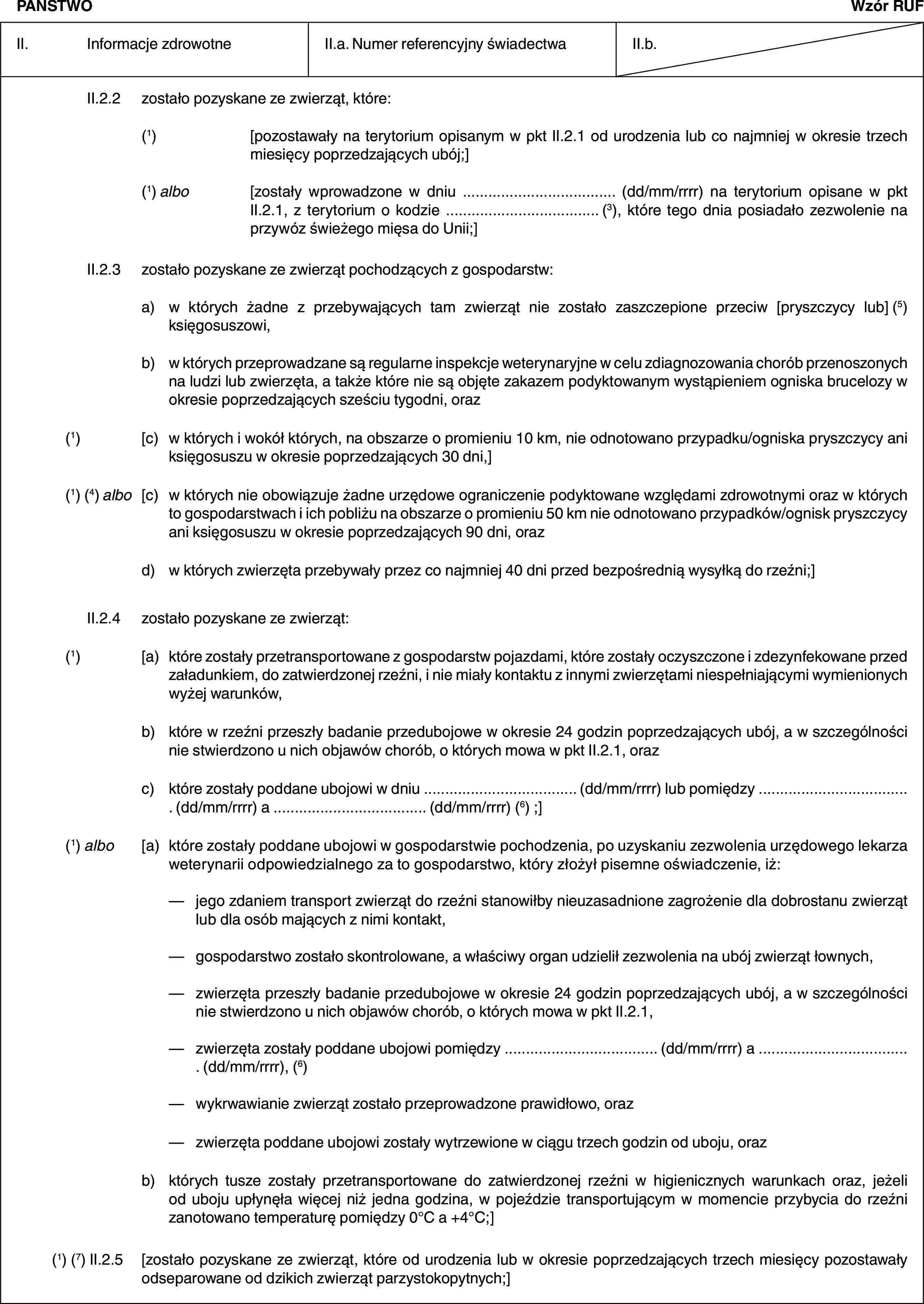 PAŃSTWOWzór RUFII. Informacje zdrowotneII.a. Numer referencyjny świadectwaII.b.II.2.2 zostało pozyskane ze zwierząt, które:(1) [pozostawały na terytorium opisanym w pkt II.2.1 od urodzenia lub co najmniej w okresie trzech miesięcy poprzedzających ubój;](1) albo [zostały wprowadzone w dniu … (dd/mm/rrrr) na terytorium opisane w pkt II.2.1, z terytorium o kodzie … (3), które tego dnia posiadało zezwolenie na przywóz świeżego mięsa do Unii;]II.2.3 zostało pozyskane ze zwierząt pochodzących z gospodarstw:a) w których żadne z przebywających tam zwierząt nie zostało zaszczepione przeciw [pryszczycy lub] (5) księgosuszowi,b) w których przeprowadzane są regularne inspekcje weterynaryjne w celu zdiagnozowania chorób przenoszonych na ludzi lub zwierzęta, a także które nie są objęte zakazem podyktowanym wystąpieniem ogniska brucelozy w okresie poprzedzających sześciu tygodni, oraz(1) [c) w których i wokół których, na obszarze o promieniu 10 km, nie odnotowano przypadku/ogniska pryszczycy ani księgosuszu w okresie poprzedzających 30 dni,](1) (4) albo [c) w których nie obowiązuje żadne urzędowe ograniczenie podyktowane względami zdrowotnymi oraz w których to gospodarstwach i ich pobliżu na obszarze o promieniu 50 km nie odnotowano przypadków/ognisk pryszczycy ani księgosuszu w okresie poprzedzających 90 dni, orazd) w których zwierzęta przebywały przez co najmniej 40 dni przed bezpośrednią wysyłką do rzeźni;]II.2.4 zostało pozyskane ze zwierząt:(1) [a) które zostały przetransportowane z gospodarstw pojazdami, które zostały oczyszczone i zdezynfekowane przed załadunkiem, do zatwierdzonej rzeźni, i nie miały kontaktu z innymi zwierzętami niespełniającymi wymienionych wyżej warunków,b) które w rzeźni przeszły badanie przedubojowe w okresie 24 godzin poprzedzających ubój, a w szczególności nie stwierdzono u nich objawów chorób, o których mowa w pkt II.2.1, orazc) które zostały poddane ubojowi w dniu … (dd/mm/rrrr) lub pomiędzy … (dd/mm/rrrr) a … (dd/mm/rrrr) (6) ;](1) albo [a) które zostały poddane ubojowi w gospodarstwie pochodzenia, po uzyskaniu zezwolenia urzędowego lekarza weterynarii odpowiedzialnego za to gospodarstwo, który złożył pisemne oświadczenie, iż:— jego zdaniem transport zwierząt do rzeźni stanowiłby nieuzasadnione zagrożenie dla dobrostanu zwierząt lub dla osób mających z nimi kontakt,— gospodarstwo zostało skontrolowane, a właściwy organ udzielił zezwolenia na ubój zwierząt łownych,— zwierzęta przeszły badanie przedubojowe w okresie 24 godzin poprzedzających ubój, a w szczególności nie stwierdzono u nich objawów chorób, o których mowa w pkt II.2.1,— zwierzęta zostały poddane ubojowi pomiędzy … (dd/mm/rrrr) a … (dd/mm/rrrr), (6)— wykrwawianie zwierząt zostało przeprowadzone prawidłowo, oraz— zwierzęta poddane ubojowi zostały wytrzewione w ciągu trzech godzin od uboju, orazb) których tusze zostały przetransportowane do zatwierdzonej rzeźni w higienicznych warunkach oraz, jeżeli od uboju upłynęła więcej niż jedna godzina, w pojeździe transportującym w momencie przybycia do rzeźni zanotowano temperaturę pomiędzy 0°C a +4°C;](1) (7) II.2.5 [zostało pozyskane ze zwierząt, które od urodzenia lub w okresie poprzedzających trzech miesięcy pozostawały odseparowane od dzikich zwierząt parzystokopytnych;]