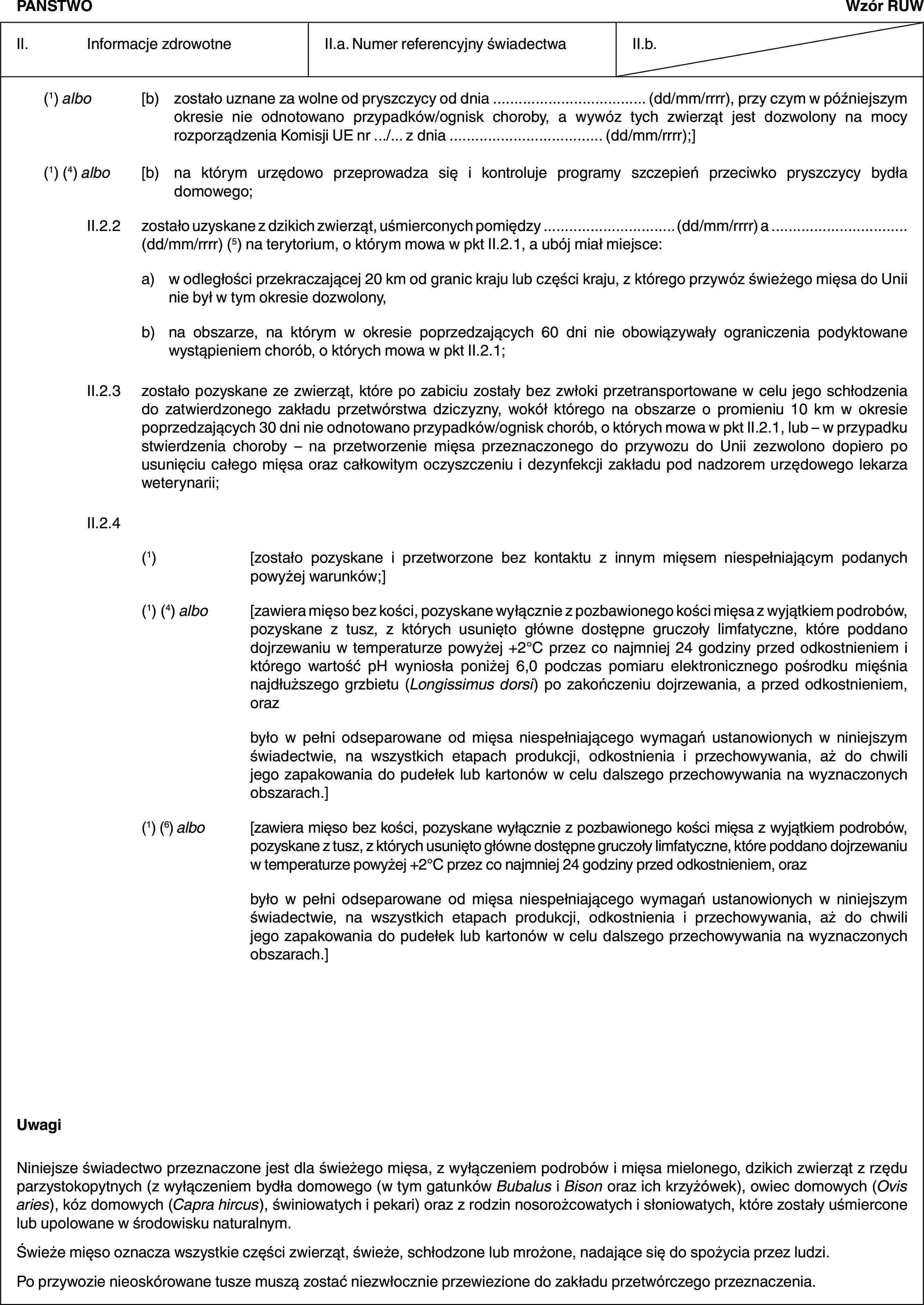 PAŃSTWOWzór RUWII. Informacje zdrowotneII.a. Numer referencyjny świadectwaII.b.(1) albo [b) zostało uznane za wolne od pryszczycy od dnia … (dd/mm/rrrr), przy czym w późniejszym okresie nie odnotowano przypadków/ognisk choroby, a wywóz tych zwierząt jest dozwolony na mocy rozporządzenia Komisji UE nr …/… z dnia … (dd/mm/rrrr);](1) (4) albo [b) na którym urzędowo przeprowadza się i kontroluje programy szczepień przeciwko pryszczycy bydła domowego;II.2.2 zostało uzyskane z dzikich zwierząt, uśmierconych pomiędzy … (dd/mm/rrrr) a …(dd/mm/rrrr) (5) na terytorium, o którym mowa w pkt II.2.1, a ubój miał miejsce:a) w odległości przekraczającej 20 km od granic kraju lub części kraju, z którego przywóz świeżego mięsa do Unii nie był w tym okresie dozwolony,b) na obszarze, na którym w okresie poprzedzających 60 dni nie obowiązywały ograniczenia podyktowane wystąpieniem chorób, o których mowa w pkt II.2.1;II.2.3 zostało pozyskane ze zwierząt, które po zabiciu zostały bez zwłoki przetransportowane w celu jego schłodzenia do zatwierdzonego zakładu przetwórstwa dziczyzny, wokół którego na obszarze o promieniu 10 km w okresie poprzedzających 30 dni nie odnotowano przypadków/ognisk chorób, o których mowa w pkt II.2.1, lub – w przypadku stwierdzenia choroby – na przetworzenie mięsa przeznaczonego do przywozu do Unii zezwolono dopiero po usunięciu całego mięsa oraz całkowitym oczyszczeniu i dezynfekcji zakładu pod nadzorem urzędowego lekarza weterynarii;II.2.4(1) [zostało pozyskane i przetworzone bez kontaktu z innym mięsem niespełniającym podanych powyżej warunków;](1) (4) albo [zawiera mięso bez kości, pozyskane wyłącznie z pozbawionego kości mięsa z wyjątkiem podrobów, pozyskane z tusz, z których usunięto główne dostępne gruczoły limfatyczne, które poddano dojrzewaniu w temperaturze powyżej +2°C przez co najmniej 24 godziny przed odkostnieniem i którego wartość pH wyniosła poniżej 6,0 podczas pomiaru elektronicznego pośrodku mięśnia najdłuższego grzbietu (Longissimus dorsi) po zakończeniu dojrzewania, a przed odkostnieniem, orazbyło w pełni odseparowane od mięsa niespełniającego wymagań ustanowionych w niniejszym świadectwie, na wszystkich etapach produkcji, odkostnienia i przechowywania, aż do chwili jego zapakowania do pudełek lub kartonów w celu dalszego przechowywania na wyznaczonych obszarach.](1) (6) albo [zawiera mięso bez kości, pozyskane wyłącznie z pozbawionego kości mięsa z wyjątkiem podrobów, pozyskane z tusz, z których usunięto główne dostępne gruczoły limfatyczne, które poddano dojrzewaniu w temperaturze powyżej +2°C przez co najmniej 24 godziny przed odkostnieniem, orazbyło w pełni odseparowane od mięsa niespełniającego wymagań ustanowionych w niniejszym świadectwie, na wszystkich etapach produkcji, odkostnienia i przechowywania, aż do chwili jego zapakowania do pudełek lub kartonów w celu dalszego przechowywania na wyznaczonych obszarach.]UwagiNiniejsze świadectwo przeznaczone jest dla świeżego mięsa, z wyłączeniem podrobów i mięsa mielonego, dzikich zwierząt z rzędu parzystokopytnych (z wyłączeniem bydła domowego (w tym gatunków Bubalus i Bison oraz ich krzyżówek), owiec domowych (Ovis aries), kóz domowych (Capra hircus), świniowatych i pekari) oraz z rodzin nosorożcowatych i słoniowatych, które zostały uśmiercone lub upolowane w środowisku naturalnym.Świeże mięso oznacza wszystkie części zwierząt, świeże, schłodzone lub mrożone, nadające się do spożycia przez ludzi.Po przywozie nieoskórowane tusze muszą zostać niezwłocznie przewiezione do zakładu przetwórczego przeznaczenia.