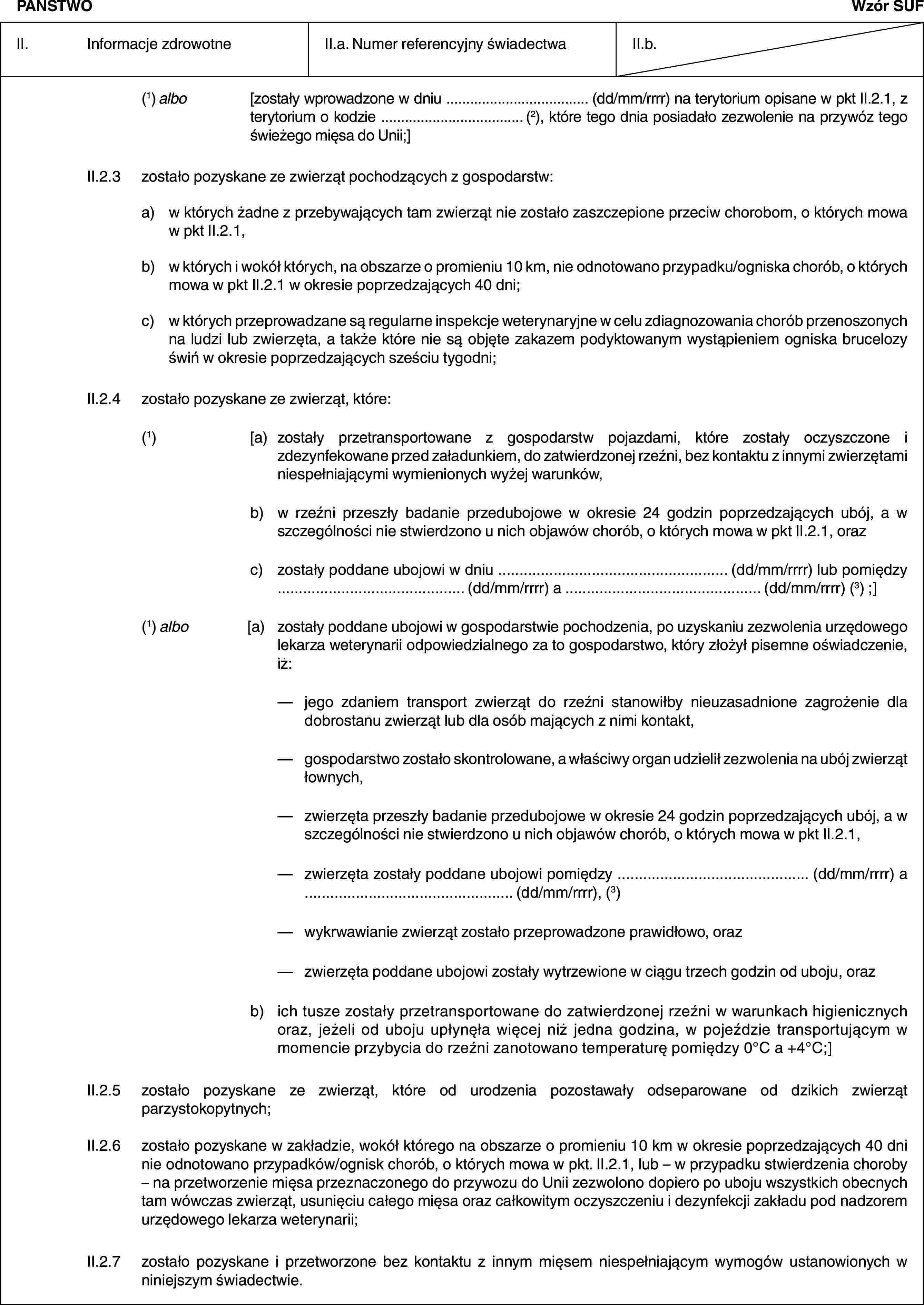 PAŃSTWOWzór SUFII. Informacje zdrowotneII.a. Numer referencyjny świadectwaII.b.(1) albo [zostały wprowadzone w dniu … (dd/mm/rrrr) na terytorium opisane w pkt II.2.1, z terytorium o kodzie … (2), które tego dnia posiadało zezwolenie na przywóz tego świeżego mięsa do Unii;]II.2.3 zostało pozyskane ze zwierząt pochodzących z gospodarstw:a) w których żadne z przebywających tam zwierząt nie zostało zaszczepione przeciw chorobom, o których mowa w pkt II.2.1,b) w których i wokół których, na obszarze o promieniu 10 km, nie odnotowano przypadku/ogniska chorób, o których mowa w pkt II.2.1 w okresie poprzedzających 40 dni;c) w których przeprowadzane są regularne inspekcje weterynaryjne w celu zdiagnozowania chorób przenoszonych na ludzi lub zwierzęta, a także które nie są objęte zakazem podyktowanym wystąpieniem ogniska brucelozy świń w okresie poprzedzających sześciu tygodni;II.2.4 zostało pozyskane ze zwierząt, które:(1) [a) zostały przetransportowane z gospodarstw pojazdami, które zostały oczyszczone i zdezynfekowane przed załadunkiem, do zatwierdzonej rzeźni, bez kontaktu z innymi zwierzętami niespełniającymi wymienionych wyżej warunków,b) w rzeźni przeszły badanie przedubojowe w okresie 24 godzin poprzedzających ubój, a w szczególności nie stwierdzono u nich objawów chorób, o których mowa w pkt II.2.1, orazc) zostały poddane ubojowi w dniu … (dd/mm/rrrr) lub pomiędzy … (dd/mm/rrrr) a … (dd/mm/rrrr) (3) ;](1) albo [a) zostały poddane ubojowi w gospodarstwie pochodzenia, po uzyskaniu zezwolenia urzędowego lekarza weterynarii odpowiedzialnego za to gospodarstwo, który złożył pisemne oświadczenie, iż:— jego zdaniem transport zwierząt do rzeźni stanowiłby nieuzasadnione zagrożenie dla dobrostanu zwierząt lub dla osób mających z nimi kontakt,— gospodarstwo zostało skontrolowane, a właściwy organ udzielił zezwolenia na ubój zwierząt łownych,— zwierzęta przeszły badanie przedubojowe w okresie 24 godzin poprzedzających ubój, a w szczególności nie stwierdzono u nich objawów chorób, o których mowa w pkt II.2.1,— zwierzęta zostały poddane ubojowi pomiędzy … (dd/mm/rrrr) a … (dd/mm/rrrr), (3)— wykrwawianie zwierząt zostało przeprowadzone prawidłowo, oraz— zwierzęta poddane ubojowi zostały wytrzewione w ciągu trzech godzin od uboju, orazb) ich tusze zostały przetransportowane do zatwierdzonej rzeźni w warunkach higienicznych oraz, jeżeli od uboju upłynęła więcej niż jedna godzina, w pojeździe transportującym w momencie przybycia do rzeźni zanotowano temperaturę pomiędzy 0°C a +4°C;]II.2.5 zostało pozyskane ze zwierząt, które od urodzenia pozostawały odseparowane od dzikich zwierząt parzystokopytnych;II.2.6 zostało pozyskane w zakładzie, wokół którego na obszarze o promieniu 10 km w okresie poprzedzających 40 dni nie odnotowano przypadków/ognisk chorób, o których mowa w pkt. II.2.1, lub – w przypadku stwierdzenia choroby – na przetworzenie mięsa przeznaczonego do przywozu do Unii zezwolono dopiero po uboju wszystkich obecnych tam wówczas zwierząt, usunięciu całego mięsa oraz całkowitym oczyszczeniu i dezynfekcji zakładu pod nadzorem urzędowego lekarza weterynarii;II.2.7 zostało pozyskane i przetworzone bez kontaktu z innym mięsem niespełniającym wymogów ustanowionych w niniejszym świadectwie.