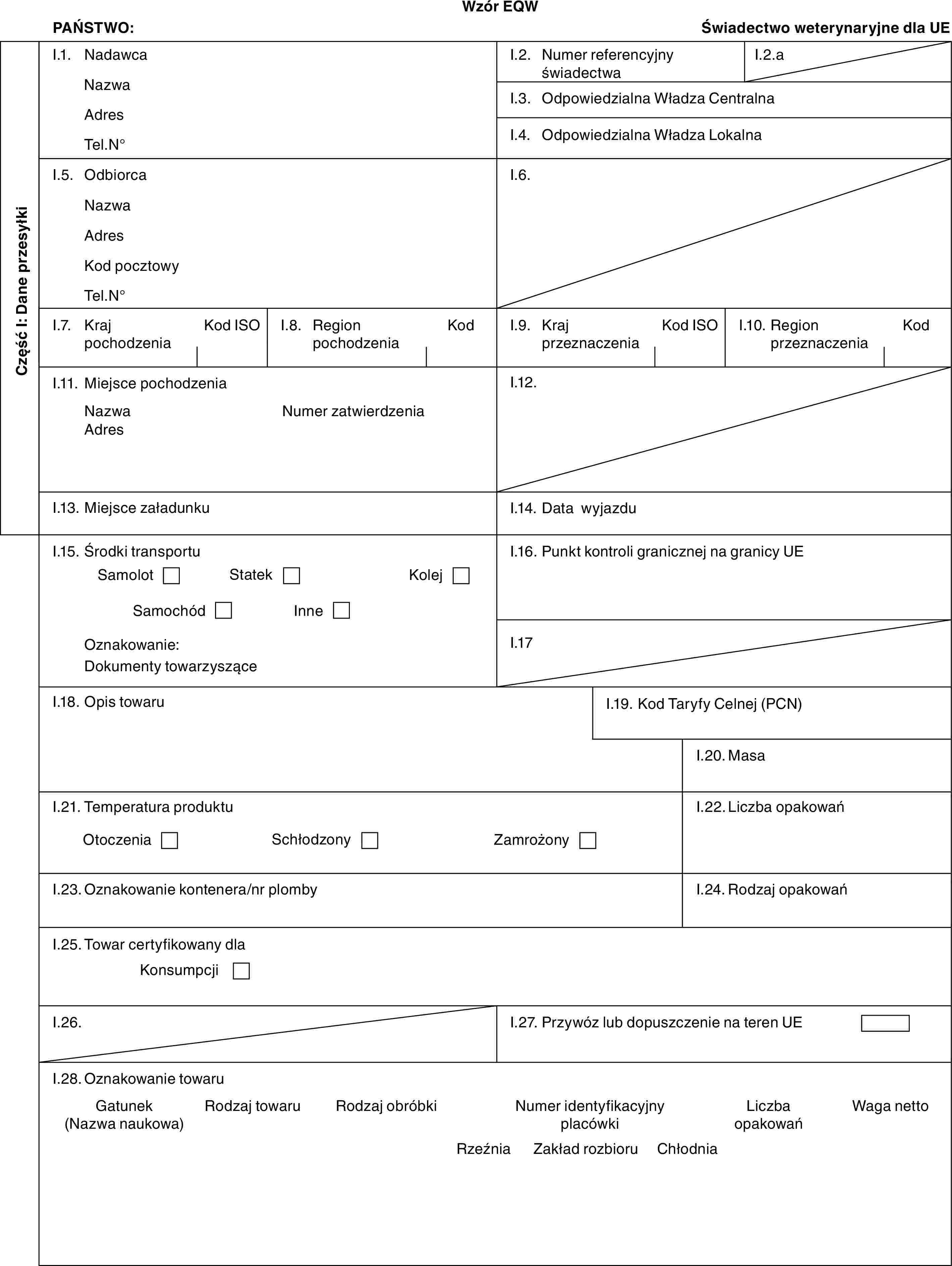 Wzór EQWPAŃSTWO:Świadectwo weterynaryjne dla UECzęść I: Dane przesyłkiI.1. NadawcaNazwaAdresTel.N°I.2. Numer referencyjny świadectwaI.2.aI.3. Odpowiedzialna Władza CentralnaI.4. Odpowiedzialna Władza LokalnaI.5. OdbiorcaNazwaAdresKod pocztowyTel.N°I.6.I.7. Kraj pochodzeniaKod ISOI.8. Region pochodzeniaKodI.9. Kraj przeznaczeniaKod ISOI.10. Region przeznaczeniaKodI.11. Miejsce pochodzeniaNazwaAdresNumer zatwierdzeniaI.12.I.13. Miejsce załadunkuI.14. Data wyjazduI.15. Środki transportuSamolotStatekKolejSamochódInneOznakowanie:Dokumenty towarzysząceI.16. Punkt kontroli granicznej na granicy UEI.17I.18. Opis towaruI.19. Kod Taryfy Celnej (PCN)I.20. MasaI.21. Temperatura produktuOtoczeniaSchłodzonyZamrożonyI.22. Liczba opakowańI.23. Oznakowanie kontenera/nr plombyI.24. Rodzaj opakowańI.25. Towar certyfikowany dlaKonsumpcjiI.26.I.27. Przywóz lub dopuszczenie na teren UEI.28. Oznakowanie towaruGatunek (Nazwa naukowa)Rodzaj towaruRodzaj obróbkiNumer identyfikacyjny placówkiLiczba opakowańRzeźniaZakład rozbioruChłodnia