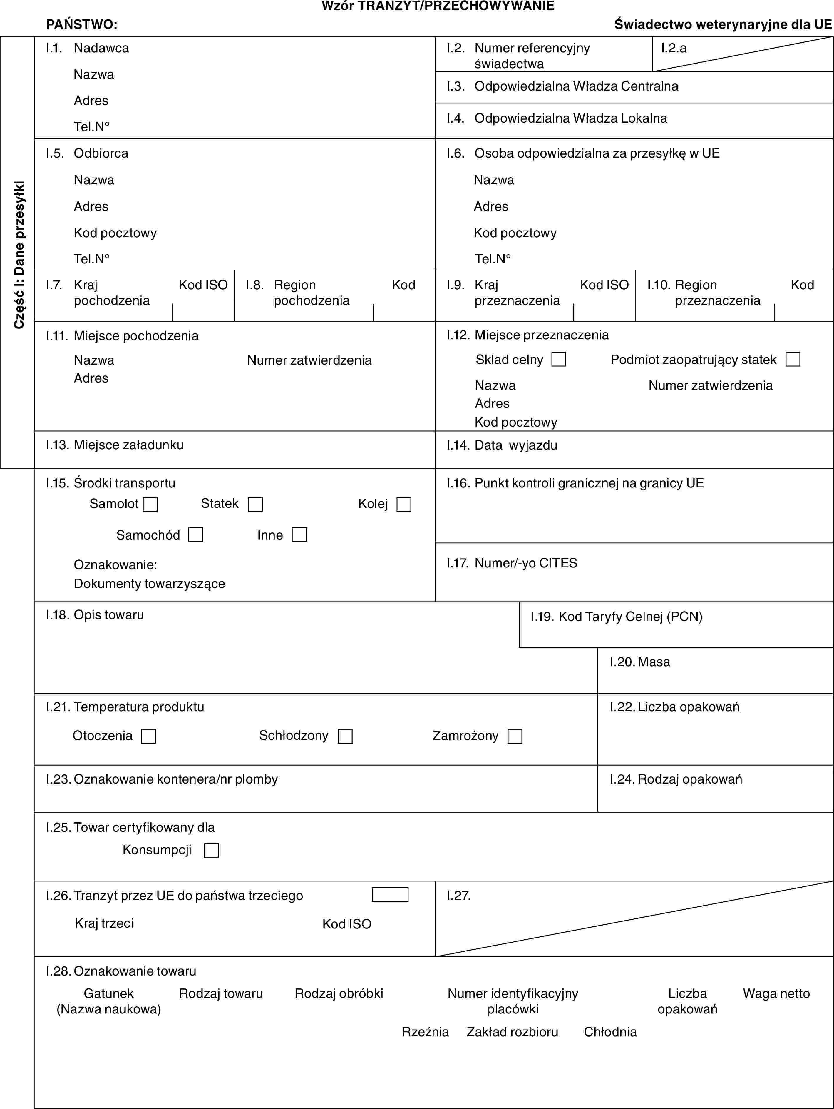 Wzór TRANZYT/PRZECHOWYWANIEPAŃSTWO:Świadectwo weterynaryjne dla UECzęść I: Dane przesyłkiI.1. NadawcaNazwaAdresTel.N°I.2. Numer referencyjny świadectwaI.2.aI.3. Odpowiedzialna Władza CentralnaI.4. Odpowiedzialna Władza LokalnaI.5. OdbiorcaNazwaAdresKod pocztowyTel.N°I.6. Osoba odpowiedzialna za przesyłkę w UENazwaAdresKod pocztowyTel.N°I.7. Kraj pochodzeniaKod ISOI.8. Region pochodzeniaKodI.9. Kraj przeznaczeniaKod ISOI.10. Region przeznaczeniaKodI.11. Miejsce pochodzeniaNazwaAdresNumer zatwierdzeniaI.12. Miejsce przeznaczeniaSklad celnyPodmiot zaopatrujący statekNazwaAdresKod pocztowyNumer zatwierdzeniaI.13. Miejsce załadunkuI.14. Data wyjazduI.15. Środki transportuSamolotStatekKolejSamochódInneOznakowanie:Dokumenty towarzysząceI.16. Punkt kontroli granicznej na granicy UEI.17. Numer/-yo CITESI.18. Opis towaruI.19. Kod Taryfy Celnej (PCN)I.20. MasaI.21. Temperatura produktuOtoczeniaSchłodzonyZamrożonyI.22. Liczba opakowańI.23. Oznakowanie kontenera/nr plombyI.24. Rodzaj opakowańI.25. Towar certyfikowany dlaKonsumpcjiI.26. Tranzyt przez UE do państwa trzeciegoKraj trzeciKod ISOI.27.I.28. Oznakowanie towaruGatunek (Nazwa naukowa)Rodzaj towaruRodzaj obróbkiNumer identyfikacyjny placówkiLiczba opakowańWaga nettoRzeźniaZakład rozbioruChłodnia