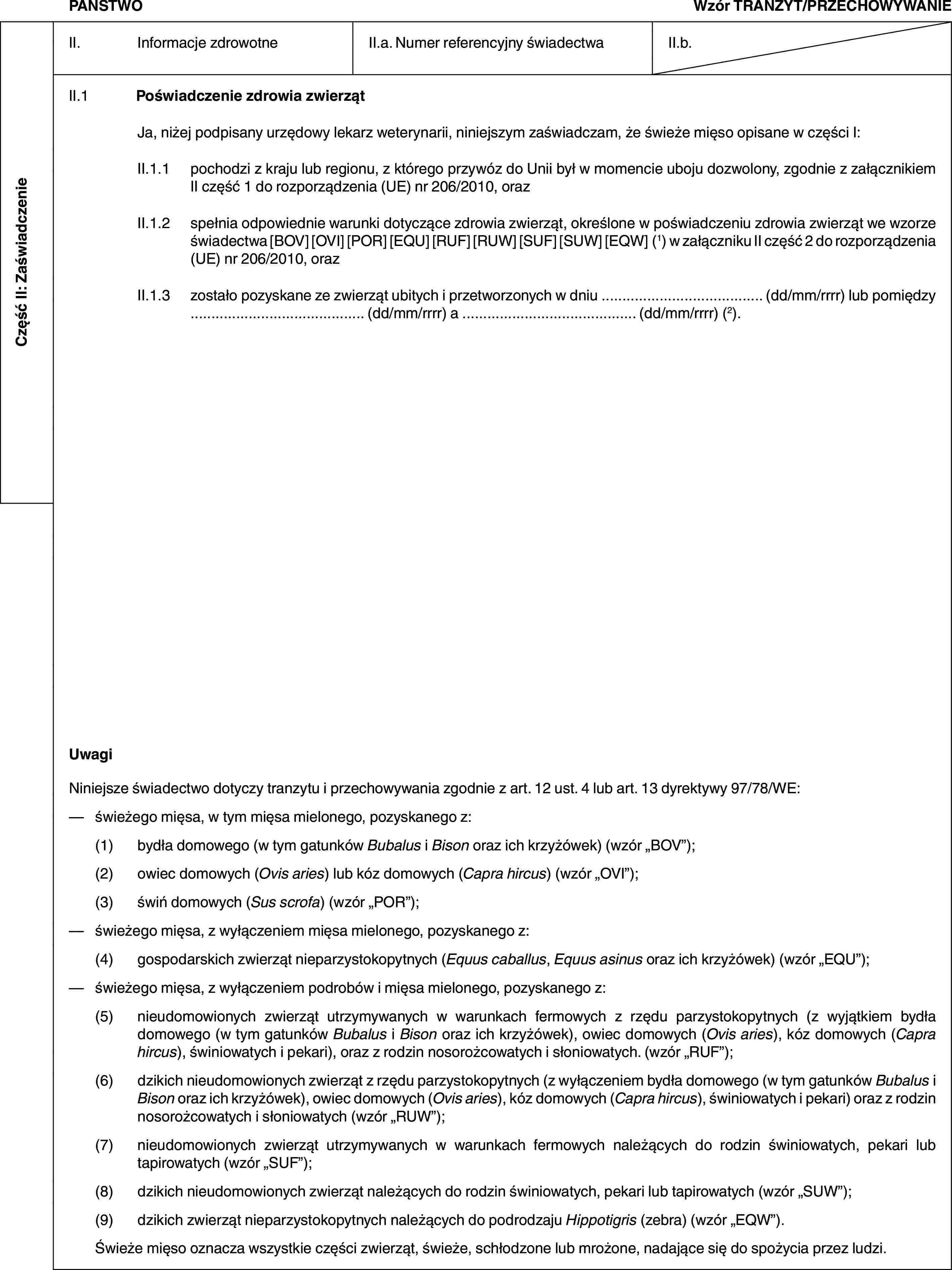 Część II: ZaświadczeniePAŃSTWOWzór TRANZYT/PRZECHOWYWANIEII. Informacje zdrowotneII.a. Numer referencyjny świadectwaII.b.II.1 Poświadczenie zdrowia zwierzątJa, niżej podpisany urzędowy lekarz weterynarii, niniejszym zaświadczam, że świeże mięso opisane w części I:II.1.1 pochodzi z kraju lub regionu, z którego przywóz do Unii był w momencie uboju dozwolony, zgodnie z załącznikiem II część 1 do rozporządzenia (UE) nr 206/2010, orazII.1.2 spełnia odpowiednie warunki dotyczące zdrowia zwierząt, określone w poświadczeniu zdrowia zwierząt we wzorze świadectwa [BOV] [OVI] [POR] [EQU] [RUF] [RUW] [SUF] [SUW] [EQW] (1) w załączniku II część 2 do rozporządzenia (UE) nr 206/2010, orazII.1.3 zostało pozyskane ze zwierząt ubitych i przetworzonych w dniu … (dd/mm/rrrr) lub pomiędzy … (dd/mm/rrrr) a … (dd/mm/rrrr) (2).UwagiNiniejsze świadectwo dotyczy tranzytu i przechowywania zgodnie z art. 12 ust. 4 lub art. 13 dyrektywy 97/78/WE:— świeżego mięsa, w tym mięsa mielonego, pozyskanego z:(1) bydła domowego (w tym gatunków Bubalus i Bison oraz ich krzyżówek) (wzór „BOV”);(2) owiec domowych (Ovis aries) lub kóz domowych (Capra hircus) (wzór „OVI”);(3) świń domowych (Sus scrofa) (wzór „POR”);— świeżego mięsa, z wyłączeniem mięsa mielonego, pozyskanego z:(4) gospodarskich zwierząt nieparzystokopytnych (Equus caballus, Equus asinus oraz ich krzyżówek) (wzór „EQU”);— świeżego mięsa, z wyłączeniem podrobów i mięsa mielonego, pozyskanego z:(5) nieudomowionych zwierząt utrzymywanych w warunkach fermowych z rzędu parzystokopytnych (z wyjątkiem bydła domowego (w tym gatunków Bubalus i Bison oraz ich krzyżówek), owiec domowych (Ovis aries), kóz domowych (Capra hircus), świniowatych i pekari), oraz z rodzin nosorożcowatych i słoniowatych. (wzór „RUF”);(6) dzikich nieudomowionych zwierząt z rzędu parzystokopytnych (z wyłączeniem bydła domowego (w tym gatunków Bubalus i Bison oraz ich krzyżówek), owiec domowych (Ovis aries), kóz domowych (Capra hircus), świniowatych i pekari) oraz z rodzin nosorożcowatych i słoniowatych (wzór „RUW”);(7) nieudomowionych zwierząt utrzymywanych w warunkach fermowych należących do rodzin świniowatych, pekari lub tapirowatych (wzór „SUF”);(8) dzikich nieudomowionych zwierząt należących do rodzin świniowatych, pekari lub tapirowatych (wzór „SUW”);(9) dzikich zwierząt nieparzystokopytnych należących do podrodzaju Hippotigris (zebra) (wzór „EQW”).Świeże mięso oznacza wszystkie części zwierząt, świeże, schłodzone lub mrożone, nadające się do spożycia przez ludzi.