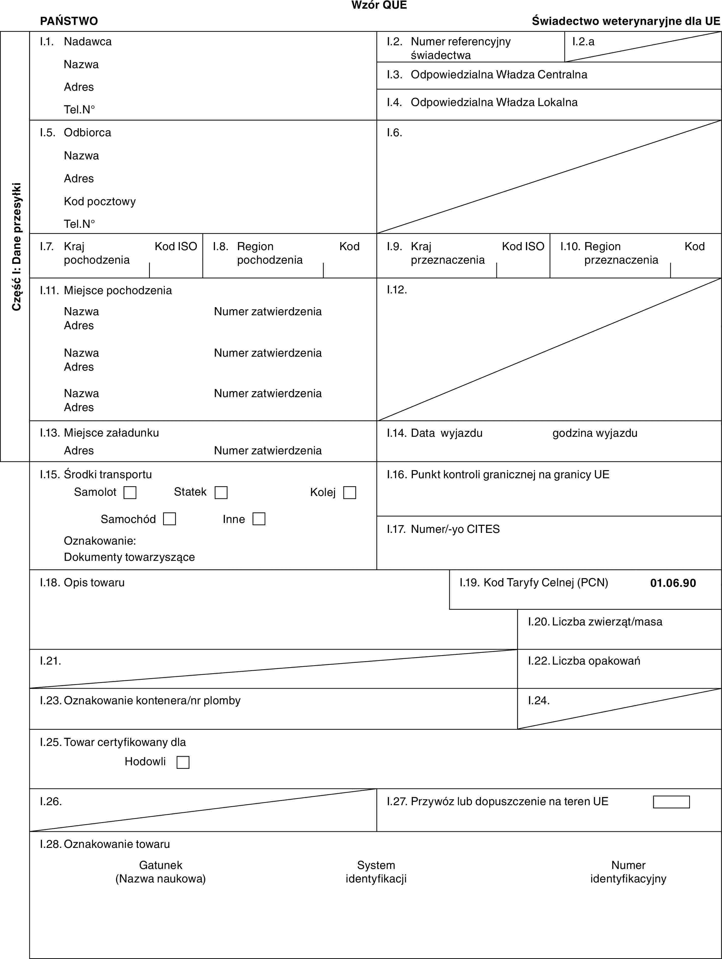 Wzór QUEPAŃSTWOŚwiadectwo weterynaryjne dla UECzęść I: Dane przesyłkiI.1. NadawcaNazwaAdresTel.N°I.2. Numer referencyjny świadectwaI.2.aI.3. Odpowiedzialna Władza CentralnaI.4. Odpowiedzialna Władza LokalnaI.5. OdbiorcaNazwaAdresKod pocztowyTel.N°I.6.I.7. Kraj pochodzeniaKod ISOI.8. Region pochodzeniaKodI.9. Kraj przeznaczeniaKod ISOI.10. Region przeznaczeniaKodI.11. Miejsce pochodzeniaNazwaAdresNazwaAdresNazwaAdresNumer zatwierdzeniaNumer zatwierdzeniaNumer zatwierdzeniaI.12.I.13. Miejsce załadunkuAdresNumer zatwierdzeniaI.14. Data wyjazdugodzina wyjazduI.15. Środki transportuSamolotStatekKolejSamochódInneOznakowanie:Dokumenty towarzysząceI.16. Punkt kontroli granicznej na granicy UEI.17. Numer/-yo CITESI.18. Opis towaruI.19. Kod Taryfy Celnej (PCN)01.06.90I.20. Liczba zwierząt/masaI.21.I.22. Liczba opakowańI.23. Oznakowanie kontenera/nr plombyI.24.I.25. Towar certyfikowany dlaHodowliI.26.I.27. Przywóz lub dopuszczenie na teren UEI.28. Oznakowanie towaruGatunek (Nazwa naukowa)System identyfikacjiNumer identyfikacyjny