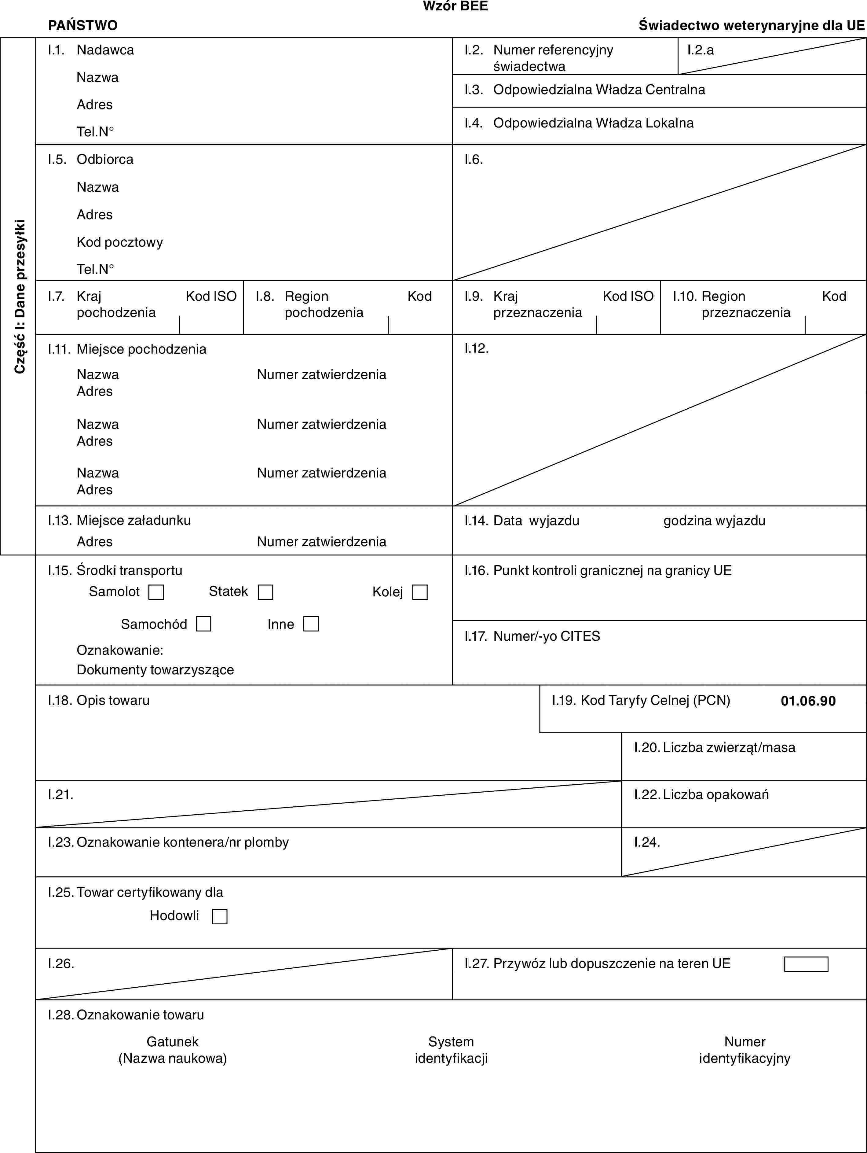 Wzór BEEPAŃSTWOŚwiadectwo weterynaryjne dla UECzęść I: Dane przesyłkiI.1. NadawcaNazwaAdresTel.N°I.2. Numer referencyjny świadectwaI.2.aI.3. Odpowiedzialna Władza CentralnaI.4. Odpowiedzialna Władza LokalnaI.5. OdbiorcaNazwaAdresKod pocztowyTel.N°I.6.I.7. Kraj pochodzeniaKod ISOI.8. Region pochodzeniaKodI.9. Kraj przeznaczeniaKod ISOI.10. Region przeznaczeniaKodI.11. Miejsce pochodzeniaNazwaAdresNazwaAdresNazwaAdresNumer zatwierdzeniaNumer zatwierdzeniaNumer zatwierdzeniaI.12.I.13. Miejsce załadunkuAdresNumer zatwierdzeniaI.14. Data wyjazdugodzina wyjazduI.15. Środki transportuSamolotStatekKolejSamochódInneOznakowanie:Dokumenty towarzysząceI.16. Punkt kontroli granicznej na granicy UEI.17. Numer/-yo CITESI.18. Opis towaruI.19. Kod Taryfy Celnej (PCN)01.06.90I.20. Liczba zwierząt/masaI.21.I.22. Liczba opakowańI.23. Oznakowanie kontenera/nr plombyI.24.I.25. Towar certyfikowany dlaHodowliI.26.I.27. Przywóz lub dopuszczenie na teren UEI.28. Oznakowanie towaruGatunek (Nazwa naukowa)System identyfikacjiNumer identyfikacyjny