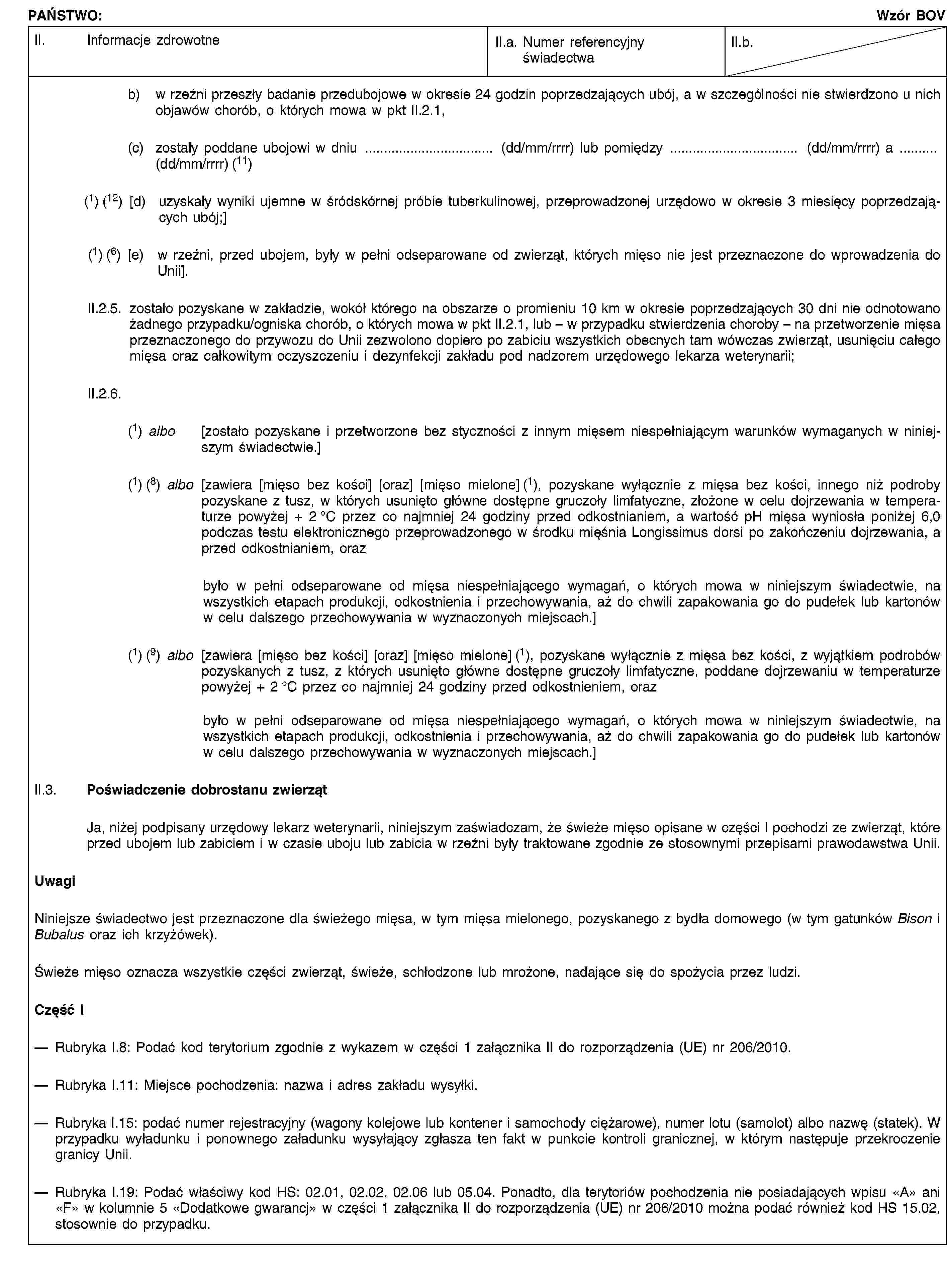 PAŃSTWO:Wzór BOVII. Informacje zdrowotneII.a. Numer referencyjny świadectwaII.b.b) w rzeźni przeszły badanie przedubojowe w okresie 24 godzin poprzedzających ubój, a w szczególności nie stwierdzono u nich objawów chorób, o których mowa w pkt II.2.1,(c) zostały poddane ubojowi w dniu … (dd/mm/rrrr) lub pomiędzy … (dd/mm/rrrr) a …(dd/mm/rrrr) (11)(1) (12) [d) uzyskały wyniki ujemne w śródskórnej próbie tuberkulinowej, przeprowadzonej urzędowo w okresie 3 miesięcy poprzedzających ubój;](1) (6) [e) w rzeźni, przed ubojem, były w pełni odseparowane od zwierząt, których mięso nie jest przeznaczone do wprowadzenia do Unii].II.2.5. zostało pozyskane w zakładzie, wokół którego na obszarze o promieniu 10 km w okresie poprzedzających 30 dni nie odnotowano żadnego przypadku/ogniska chorób, o których mowa w pkt II.2.1, lub – w przypadku stwierdzenia choroby – na przetworzenie mięsa przeznaczonego do przywozu do Unii zezwolono dopiero po zabiciu wszystkich obecnych tam wówczas zwierząt, usunięciu całego mięsa oraz całkowitym oczyszczeniu i dezynfekcji zakładu pod nadzorem urzędowego lekarza weterynarii;II.2.6.(1) albo [zostało pozyskane i przetworzone bez styczności z innym mięsem niespełniającym warunków wymaganych w niniejszym świadectwie.](1) (8) albo [zawiera [mięso bez kości] [oraz] [mięso mielone] (1), pozyskane wyłącznie z mięsa bez kości, innego niż podroby pozyskane z tusz, w których usunięto główne dostępne gruczoły limfatyczne, złożone w celu dojrzewania w temperaturze powyżej + 2 °C przez co najmniej 24 godziny przed odkostnianiem, a wartość pH mięsa wyniosła poniżej 6,0 podczas testu elektronicznego przeprowadzonego w środku mięśnia Longissimus dorsi po zakończeniu dojrzewania, a przed odkostnianiem, orazbyło w pełni odseparowane od mięsa niespełniającego wymagań, o których mowa w niniejszym świadectwie, na wszystkich etapach produkcji, odkostnienia i przechowywania, aż do chwili zapakowania go do pudełek lub kartonów w celu dalszego przechowywania w wyznaczonych miejscach.](1) (9) albo [zawiera [mięso bez kości] [oraz] [mięso mielone] (1), pozyskane wyłącznie z mięsa bez kości, z wyjątkiem podrobów pozyskanych z tusz, z których usunięto główne dostępne gruczoły limfatyczne, poddane dojrzewaniu w temperaturze powyżej + 2 °C przez co najmniej 24 godziny przed odkostnieniem, orazbyło w pełni odseparowane od mięsa niespełniającego wymagań, o których mowa w niniejszym świadectwie, na wszystkich etapach produkcji, odkostnienia i przechowywania, aż do chwili zapakowania go do pudełek lub kartonów w celu dalszego przechowywania w wyznaczonych miejscach.]II.3. Poświadczenie dobrostanu zwierzątJa, niżej podpisany urzędowy lekarz weterynarii, niniejszym zaświadczam, że świeże mięso opisane w części I pochodzi ze zwierząt, które przed ubojem lub zabiciem i w czasie uboju lub zabicia w rzeźni były traktowane zgodnie ze stosownymi przepisami prawodawstwa Unii.UwagiNiniejsze świadectwo jest przeznaczone dla świeżego mięsa, w tym mięsa mielonego, pozyskanego z bydła domowego (w tym gatunków Bison i Bubalus oraz ich krzyżówek).Świeże mięso oznacza wszystkie części zwierząt, świeże, schłodzone lub mrożone, nadające się do spożycia przez ludzi.Część IRubryka I.8: Podać kod terytorium zgodnie z wykazem w części 1 załącznika II do rozporządzenia (UE) nr 206/2010.Rubryka I.11: Miejsce pochodzenia: nazwa i adres zakładu wysyłki.Rubryka I.15: podać numer rejestracyjny (wagony kolejowe lub kontener i samochody ciężarowe), numer lotu (samolot) albo nazwę (statek). W przypadku wyładunku i ponownego załadunku wysyłający zgłasza ten fakt w punkcie kontroli granicznej, w którym następuje przekroczenie granicy Unii.Rubryka I.19: Podać właściwy kod HS: 02.01, 02.02, 02.06 lub 05.04. Ponadto, dla terytoriów pochodzenia nie posiadających wpisu «A» ani «F» w kolumnie 5 «Dodatkowe gwarancj» w części 1 załącznika II do rozporządzenia (UE) nr 206/2010 można podać również kod HS 15.02, stosownie do przypadku.