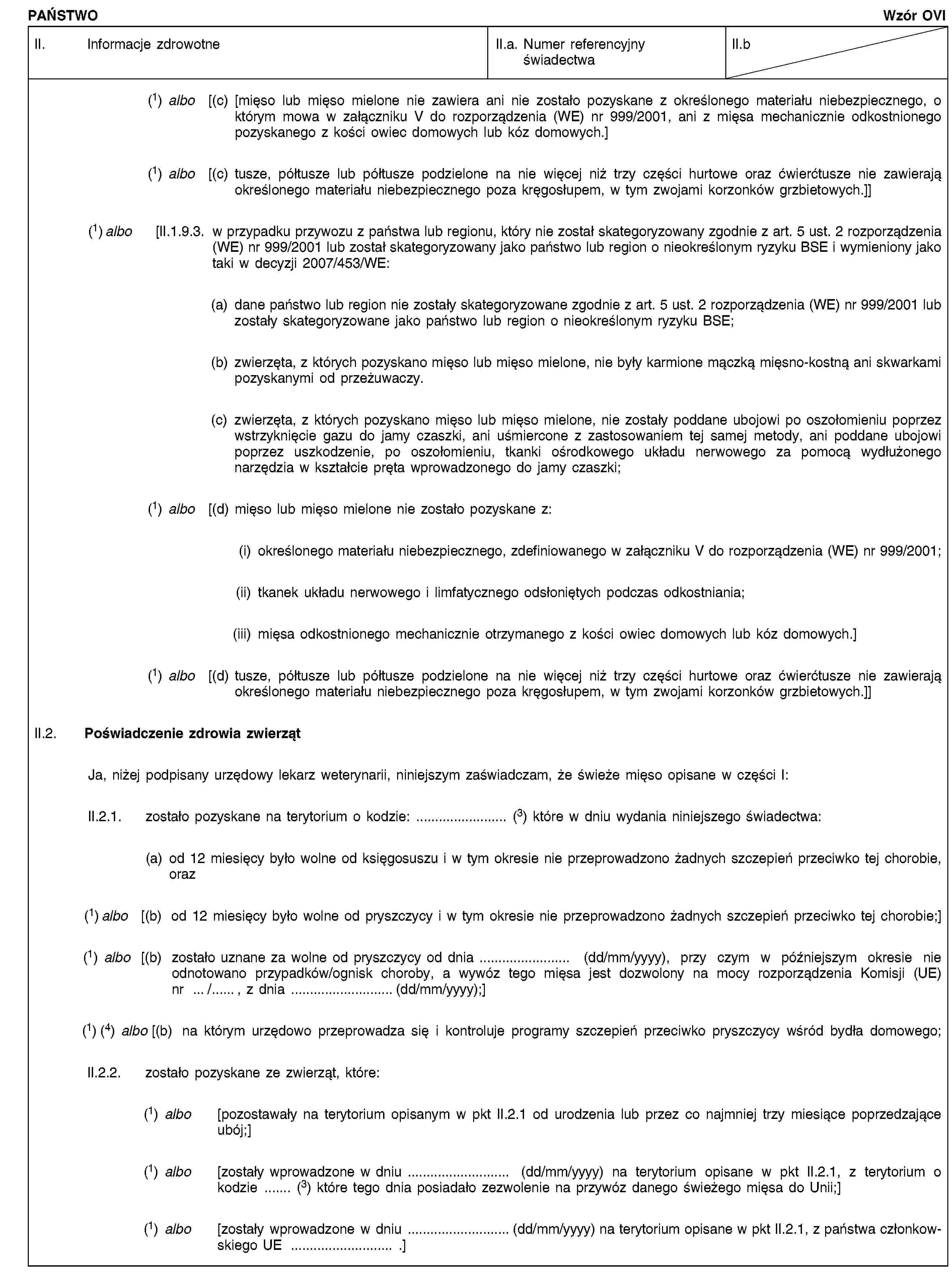 PAŃSTWOWzór OVIII. Informacje zdrowotneII.a. Numer referencyjny świadectwaII.b(1) albo [(c) [mięso lub mięso mielone nie zawiera ani nie zostało pozyskane z określonego materiału niebezpiecznego, o którym mowa w załączniku V do rozporządzenia (WE) nr 999/2001, ani z mięsa mechanicznie odkostnionego pozyskanego z kości owiec domowych lub kóz domowych.](1) albo [(c) tusze, półtusze lub półtusze podzielone na nie więcej niż trzy części hurtowe oraz ćwierćtusze nie zawierają określonego materiału niebezpiecznego poza kręgosłupem, w tym zwojami korzonków grzbietowych.]](1) albo [II.1.9.3. w przypadku przywozu z państwa lub regionu, który nie został skategoryzowany zgodnie z art. 5 ust. 2 rozporządzenia (WE) nr 999/2001 lub został skategoryzowany jako państwo lub region o nieokreślonym ryzyku BSE i wymieniony jako taki w decyzji 2007/453/WE:(a) dane państwo lub region nie zostały skategoryzowane zgodnie z art. 5 ust. 2 rozporządzenia (WE) nr 999/2001 lub zostały skategoryzowane jako państwo lub region o nieokreślonym ryzyku BSE;(b) zwierzęta, z których pozyskano mięso lub mięso mielone, nie były karmione mączką mięsno-kostną ani skwarkami pozyskanymi od przeżuwaczy.(c) zwierzęta, z których pozyskano mięso lub mięso mielone, nie zostały poddane ubojowi po oszołomieniu poprzez wstrzyknięcie gazu do jamy czaszki, ani uśmiercone z zastosowaniem tej samej metody, ani poddane ubojowi poprzez uszkodzenie, po oszołomieniu, tkanki ośrodkowego układu nerwowego za pomocą wydłużonego narzędzia w kształcie pręta wprowadzonego do jamy czaszki;(1) albo [(d) mięso lub mięso mielone nie zostało pozyskane z:(i) określonego materiału niebezpiecznego, zdefiniowanego w załączniku V do rozporządzenia (WE) nr 999/2001;(ii) tkanek układu nerwowego i limfatycznego odsłoniętych podczas odkostniania;(iii) mięsa odkostnionego mechanicznie otrzymanego z kości owiec domowych lub kóz domowych.](1) albo [(d) tusze, półtusze lub półtusze podzielone na nie więcej niż trzy części hurtowe oraz ćwierćtusze nie zawierają określonego materiału niebezpiecznego poza kręgosłupem, w tym zwojami korzonków grzbietowych.]]II.2. Poświadczenie zdrowia zwierzątJa, niżej podpisany urzędowy lekarz weterynarii, niniejszym zaświadczam, że świeże mięso opisane w części I:II.2.1. zostało pozyskane na terytorium o kodzie: … (3) które w dniu wydania niniejszego świadectwa:(a) od 12 miesięcy było wolne od księgosuszu i w tym okresie nie przeprowadzono żadnych szczepień przeciwko tej chorobie, oraz(1) albo [(b) od 12 miesięcy było wolne od pryszczycy i w tym okresie nie przeprowadzono żadnych szczepień przeciwko tej chorobie;](1) albo [(b) zostało uznane za wolne od pryszczycy od dnia … (dd/mm/yyyy), przy czym w późniejszym okresie nie odnotowano przypadków/ognisk choroby, a wywóz tego mięsa jest dozwolony na mocy rozporządzenia Komisji (UE) nr …/…, z dnia …(dd/mm/yyyy);](1) (4) albo [(b) na którym urzędowo przeprowadza się i kontroluje programy szczepień przeciwko pryszczycy wśród bydła domowego;II.2.2. zostało pozyskane ze zwierząt, które:(1) albo [pozostawały na terytorium opisanym w pkt II.2.1 od urodzenia lub przez co najmniej trzy miesiące poprzedzające ubój;](1) albo [zostały wprowadzone w dniu … (dd/mm/yyyy) na terytorium opisane w pkt II.2.1, z terytorium o kodzie … (3) które tego dnia posiadało zezwolenie na przywóz danego świeżego mięsa do Unii;](1) albo [zostały wprowadzone w dniu …(dd/mm/yyyy) na terytorium opisane w pkt II.2.1, z państwa członkowskiego UE … .]