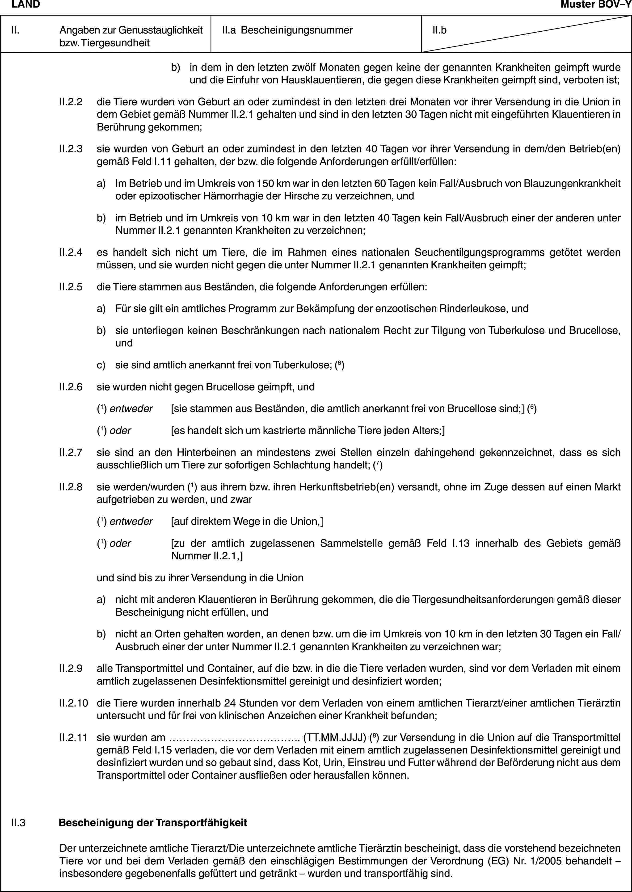 LANDMuster BOV–YII. Angaben zur Genusstauglichkeit bzw. TiergesundheitII.a BescheinigungsnummerII.bb) in dem in den letzten zwölf Monaten gegen keine der genannten Krankheiten geimpft wurde und die Einfuhr von Hausklauentieren, die gegen diese Krankheiten geimpft sind, verboten ist;II.2.2 die Tiere wurden von Geburt an oder zumindest in den letzten drei Monaten vor ihrer Versendung in die Union in dem Gebiet gemäß Nummer II.2.1 gehalten und sind in den letzten 30 Tagen nicht mit eingeführten Klauentieren in Berührung gekommen;II.2.3 sie wurden von Geburt an oder zumindest in den letzten 40 Tagen vor ihrer Versendung in dem/den Betrieb(en) gemäß Feld I.11 gehalten, der bzw. die folgende Anforderungen erfüllt/erfüllen:a) Im Betrieb und im Umkreis von 150 km war in den letzten 60 Tagen kein Fall/Ausbruch von Blauzungenkrankheit oder epizootischer Hämorrhagie der Hirsche zu verzeichnen, undb) im Betrieb und im Umkreis von 10 km war in den letzten 40 Tagen kein Fall/Ausbruch einer der anderen unter Nummer II.2.1 genannten Krankheiten zu verzeichnen;II.2.4 es handelt sich nicht um Tiere, die im Rahmen eines nationalen Seuchentilgungsprogramms getötet werden müssen, und sie wurden nicht gegen die unter Nummer II.2.1 genannten Krankheiten geimpft;II.2.5 die Tiere stammen aus Beständen, die folgende Anforderungen erfüllen:a) Für sie gilt ein amtliches Programm zur Bekämpfung der enzootischen Rinderleukose, undb) sie unterliegen keinen Beschränkungen nach nationalem Recht zur Tilgung von Tuberkulose und Brucellose, undc) sie sind amtlich anerkannt frei von Tuberkulose; (6)II.2.6 sie wurden nicht gegen Brucellose geimpft, und(1) entweder [sie stammen aus Beständen, die amtlich anerkannt frei von Brucellose sind;] (6)(1) oder [es handelt sich um kastrierte männliche Tiere jeden Alters;]II.2.7 sie sind an den Hinterbeinen an mindestens zwei Stellen einzeln dahingehend gekennzeichnet, dass es sich ausschließlich um Tiere zur sofortigen Schlachtung handelt; (7)II.2.8 sie werden/wurden (1) aus ihrem bzw. ihren Herkunftsbetrieb(en) versandt, ohne im Zuge dessen auf einen Markt aufgetrieben zu werden, und zwar(1) entweder [auf direktem Wege in die Union,](1) oder [zu der amtlich zugelassenen Sammelstelle gemäß Feld I.13 innerhalb des Gebiets gemäß Nummer II.2.1,]und sind bis zu ihrer Versendung in die Uniona) nicht mit anderen Klauentieren in Berührung gekommen, die die Tiergesundheitsanforderungen gemäß dieser Bescheinigung nicht erfüllen, undb) nicht an Orten gehalten worden, an denen bzw. um die im Umkreis von 10 km in den letzten 30 Tagen ein Fall/Ausbruch einer der unter Nummer II.2.1 genannten Krankheiten zu verzeichnen war;II.2.9 alle Transportmittel und Container, auf die bzw. in die die Tiere verladen wurden, sind vor dem Verladen mit einem amtlich zugelassenen Desinfektionsmittel gereinigt und desinfiziert worden;II.2.10 die Tiere wurden innerhalb 24 Stunden vor dem Verladen von einem amtlichen Tierarzt/einer amtlichen Tierärztin untersucht und für frei von klinischen Anzeichen einer Krankheit befunden;II.2.11 sie wurden am … (TT.MM.JJJJ) (8) zur Versendung in die Union auf die Transportmittel gemäß Feld I.15 verladen, die vor dem Verladen mit einem amtlich zugelassenen Desinfektionsmittel gereinigt und desinfiziert wurden und so gebaut sind, dass Kot, Urin, Einstreu und Futter während der Beförderung nicht aus dem Transportmittel oder Container ausfließen oder herausfallen können.II.3 Bescheinigung der TransportfähigkeitDer unterzeichnete amtliche Tierarzt/Die unterzeichnete amtliche Tierärztin bescheinigt, dass die vorstehend bezeichneten Tiere vor und bei dem Verladen gemäß den einschlägigen Bestimmungen der Verordnung (EG) Nr. 1/2005 behandelt – insbesondere gegebenenfalls gefüttert und getränkt – wurden und transportfähig sind.