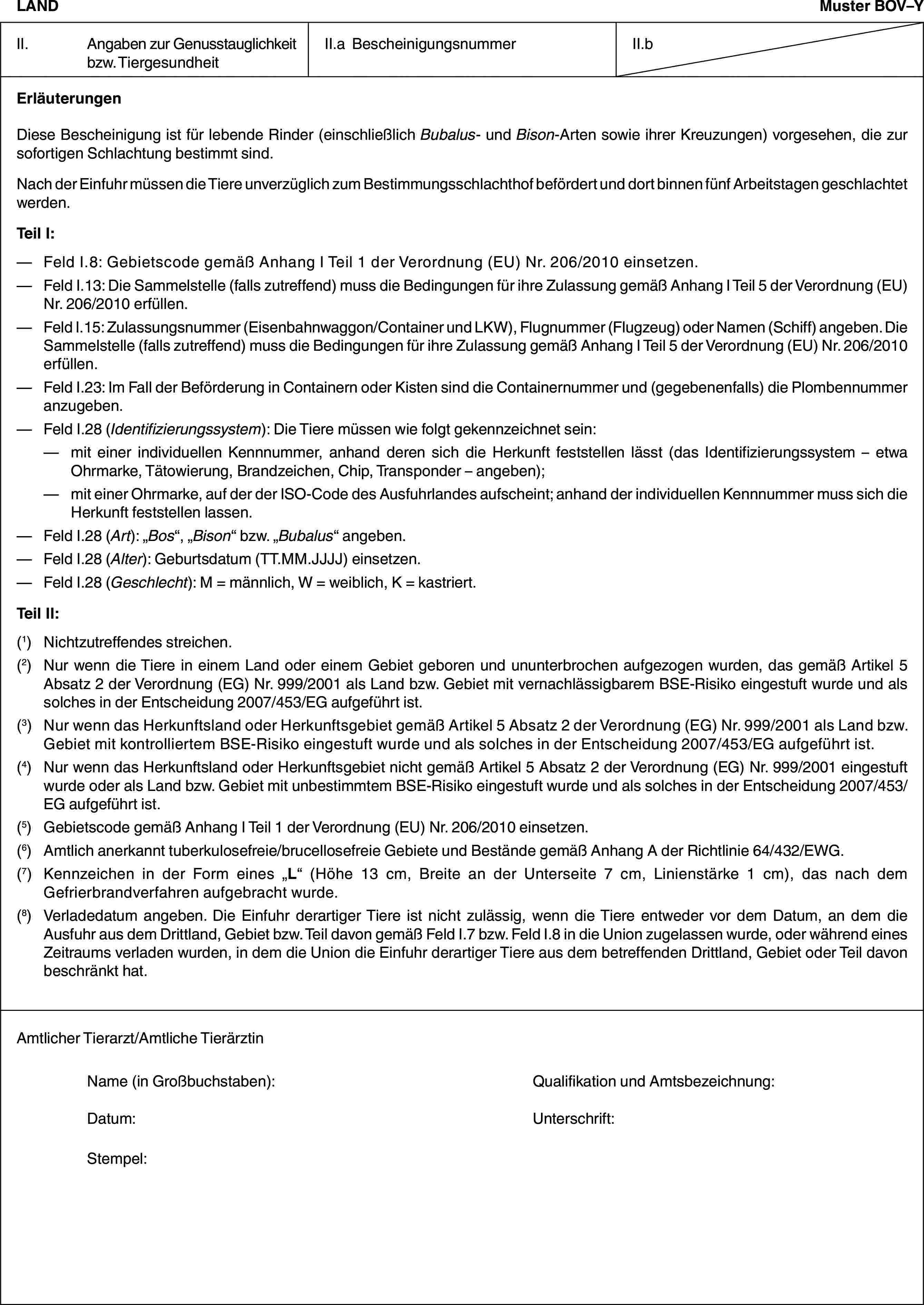 LANDMuster BOV–YII. Angaben zur Genusstauglichkeit bzw. TiergesundheitII.a BescheinigungsnummerII.bErläuterungenDiese Bescheinigung ist für lebende Rinder (einschließlich Bubalus- und Bison-Arten sowie ihrer Kreuzungen) vorgesehen, die zur sofortigen Schlachtung bestimmt sind.Nach der Einfuhr müssen die Tiere unverzüglich zum Bestimmungsschlachthof befördert und dort binnen fünf Arbeitstagen geschlachtet werden.Teil I:— Feld I.8: Gebietscode gemäß Anhang I Teil 1 der Verordnung (EU) Nr. 206/2010 einsetzen.— Feld I.13: Die Sammelstelle (falls zutreffend) muss die Bedingungen für ihre Zulassung gemäß Anhang I Teil 5 der Verordnung (EU) Nr. 206/2010 erfüllen.— Feld I.15: Zulassungsnummer (Eisenbahnwaggon/Container und LKW), Flugnummer (Flugzeug) oder Namen (Schiff) angeben. Die Sammelstelle (falls zutreffend) muss die Bedingungen für ihre Zulassung gemäß Anhang I Teil 5 der Verordnung (EU) Nr. 206/2010 erfüllen.— Feld I.23: Im Fall der Beförderung in Containern oder Kisten sind die Containernummer und (gegebenenfalls) die Plombennummer anzugeben.— Feld I.28 (Identifizierungssystem): Die Tiere müssen wie folgt gekennzeichnet sein:— mit einer individuellen Kennnummer, anhand deren sich die Herkunft feststellen lässt (das Identifizierungssystem – etwa Ohrmarke, Tätowierung, Brandzeichen, Chip, Transponder – angeben);— mit einer Ohrmarke, auf der der ISO-Code des Ausfuhrlandes aufscheint; anhand der individuellen Kennnummer muss sich die Herkunft feststellen lassen.— Feld I.28 (Art): „Bos“, „Bison“ bzw. „Bubalus“ angeben.— Feld I.28 (Alter): Geburtsdatum (TT.MM.JJJJ) einsetzen.— Feld I.28 (Geschlecht): M = männlich, W = weiblich, K = kastriert.Teil II:(1) Nichtzutreffendes streichen.(2) Nur wenn die Tiere in einem Land oder einem Gebiet geboren und ununterbrochen aufgezogen wurden, das gemäß Artikel 5 Absatz 2 der Verordnung (EG) Nr. 999/2001 als Land bzw. Gebiet mit vernachlässigbarem BSE-Risiko eingestuft wurde und als solches in der Entscheidung 2007/453/EG aufgeführt ist.(3) Nur wenn das Herkunftsland oder Herkunftsgebiet gemäß Artikel 5 Absatz 2 der Verordnung (EG) Nr. 999/2001 als Land bzw. Gebiet mit kontrolliertem BSE-Risiko eingestuft wurde und als solches in der Entscheidung 2007/453/EG aufgeführt ist.(4) Nur wenn das Herkunftsland oder Herkunftsgebiet nicht gemäß Artikel 5 Absatz 2 der Verordnung (EG) Nr. 999/2001 eingestuft wurde oder als Land bzw. Gebiet mit unbestimmtem BSE-Risiko eingestuft wurde und als solches in der Entscheidung 2007/453/EG aufgeführt ist.(5) Gebietscode gemäß Anhang I Teil 1 der Verordnung (EU) Nr. 206/2010 einsetzen.(6) Amtlich anerkannt tuberkulosefreie/brucellosefreie Gebiete und Bestände gemäß Anhang A der Richtlinie 64/432/EWG.(7) Kennzeichen in der Form eines „L“ (Höhe 13 cm, Breite an der Unterseite 7 cm, Linienstärke 1 cm), das nach dem Gefrierbrandverfahren aufgebracht wurde.(8) Verladedatum angeben. Die Einfuhr derartiger Tiere ist nicht zulässig, wenn die Tiere entweder vor dem Datum, an dem die Ausfuhr aus dem Drittland, Gebiet bzw. Teil davon gemäß Feld I.7 bzw. Feld I.8 in die Union zugelassen wurde, oder während eines Zeitraums verladen wurden, in dem die Union die Einfuhr derartiger Tiere aus dem betreffenden Drittland, Gebiet oder Teil davon beschränkt hat.Amtlicher Tierarzt/Amtliche TierärztinName (in Großbuchstaben): Qualifikation und Amtsbezeichnung:Datum: Unterschrift:Stempel:
